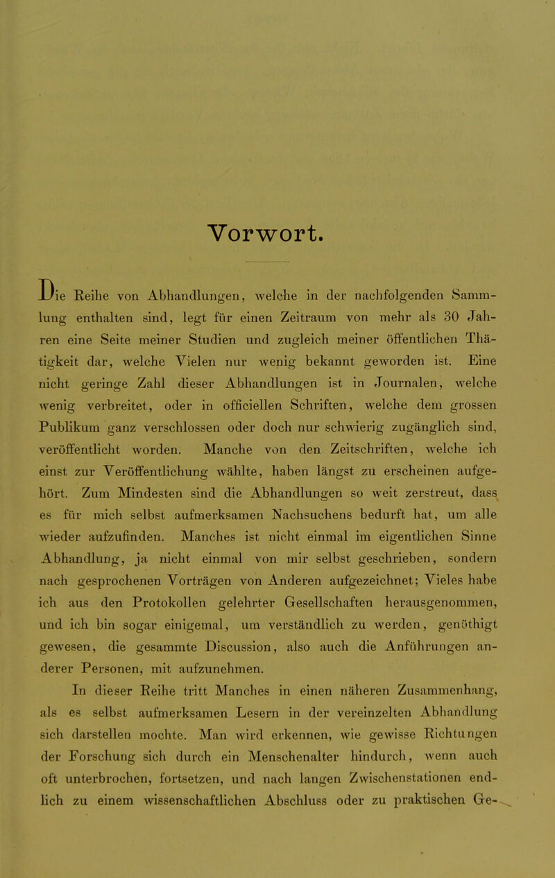 Vorwort. Die Keihe von Abhandlungen, welche in der nachfolgenden Samm- lung enthalten sind, legt für einen Zeitraum von mehr als 30 Jah- ren eine Seite meiner Studien und zugleich meiner öffentlichen Thä- tigkeit dar, welche Vielen nur wenig bekannt geworden ist. Eine nicht geringe Zahl dieser Abhandlungen ist in Journalen, welche wenig verbreitet, oder in officiellen Schriften, welche dem grossen Publikum ganz verschlossen oder doch nur schwierig zugänglich sind, veröffentlicht worden. Manche von den Zeitschriften, welche ich einst zur Veröffentlichung wählte, haben längst zu erscheinen aufge- hört. Zum Mindesten sind die Abhandlungen so weit zerstreut, dass es für mich selbst aufmerksamen Nachsuchens bedurft hat, um alle wieder aufzufinden. Manches ist nicht einmal im eigentlichen Sinne Abhandlung, ja nicht einmal von mir selbst geschrieben, sondern nach gesprochenen Vorträgen von Anderen aufgezeichnet; Vieles habe ich aus den Protokollen gelehrter Gesellschaften herausgenommen, und ich bin sogar einigemal, um verständlich zu werden, genöthigt gewesen, die gesammte Discussion, also auch die Anführungen an- derer Personen, mit aufzunehmen. In dieser Reihe tritt Manches in einen näheren Zusammenhang, als es selbst aufmerksamen Lesern in der vereinzelten Abhandlung sich darstellen mochte. Man wird erkennen, wie gewisse Richtungen der Forschung sich durch ein Menschenalter hindurch, wenn auch oft unterbrochen, fortsetzen, und nach langen Zwischenstationen end- lich zu einem wissenschaftlichen Abschluss oder zu praktischen Ge-