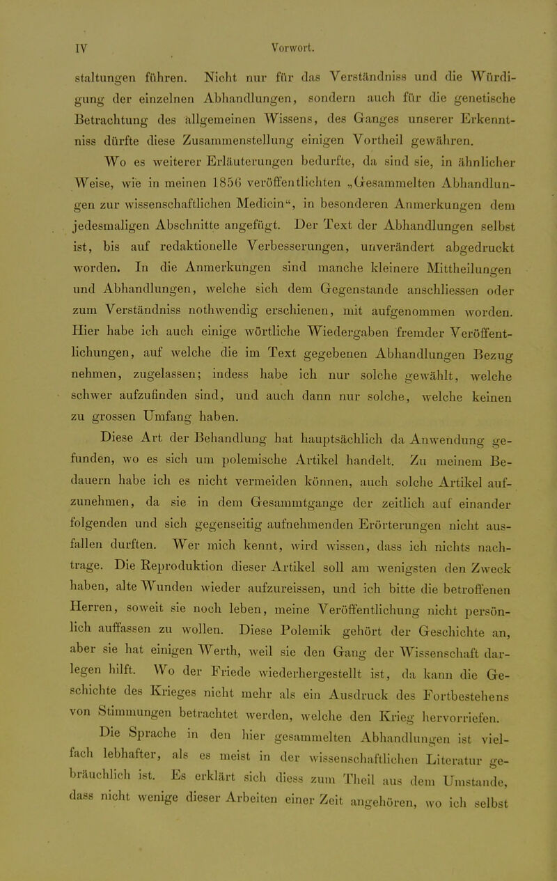 staltungen führen. Nicht nur für das Verständniss und die Würdi- gung der einzelnen Abhandlungen, sondern auch für die genetische Betrachtung des allgemeinen Wissens, des Ganges unserer Erkennt- niss dürfte diese Zusammenstellung einigen Vortheil gewähren. Wo es weiterer Erläuterungen bedurfte, da sind sie, in ähnlicher Weise, wie in meinen 1856 veröffentlichten „Gesammelten Abhandlun- gen zur wissenschaftlichen Medicin, in besonderen Anmerkungen dem jedesmaligen Abschnitte angefügt. Der Text der Abhandlungen selbst ist, bis auf redaktionelle Verbesserungen, unverändert abgedruckt worden. In die Anmerkungen sind manche kleinere Mittheilungen und Abhandlungen, welche sich dem Gegenstande anschliessen oder zum Verständniss nothwendig erschienen, mit aufgenommen Avorden. Hier habe ich auch einige wörtliche Wiedergaben fremder Veröffent- lichungen, auf welche die im Text gegebenen Abhandlungen Bezug nehmen, zugelassen; indess habe ich nur solche gewählt, welche schwer aufzufinden sind, und auch dann nur solche, welche keinen zu grossen Umfang haben. Diese Art der Behandlung hat hauptsächlich da Anwendung ge- funden, wo es sich um polemische Artikel handelt. Zu meinem Be- dauern habe ich es nicht vermeiden können, auch solche Artikel auf- zunehmen, da sie in dem Gesammtgange der zeitlich auf einander folgenden und sich gegenseitig aufnehmenden Erörterungen nicht aus- fallen durften. Wer mich kennt, wird wissen, dass ich nichts nach- trage. Die Reproduktion dieser Artikel soll am wenigsten den Zweck haben, alte Wunden wieder aufzureissen, und ich bitte die betroffenen Herren, soweit sie noch leben, meine Veröffentlichung nicht persön- lich auffassen zu wollen. Diese Polemik gehört der Geschichte an, aber sie hat einigen Werth, weil sie den Gang der Wissenschaft dar- legen hilft. Wo der Friede wiederhergestellt ist, da kann die Ge- schichte des Krieges nicht mehr als ein Ausdruck des Fortbestehens von Stimmungen betrachtet werden, welche den Krieg hervorriefen. Die Sprache in den hier gesammelten Abhandlungen ist viel- fach lebhafter, als es meist in der wissenschaftlichen Literatur ge- bräuchlich ist. Es erklärt sich diess zum Theil aus dem Umstände, dass nicht wenige dieser Arbeiten einer Zeit angehören, wo ich selbst