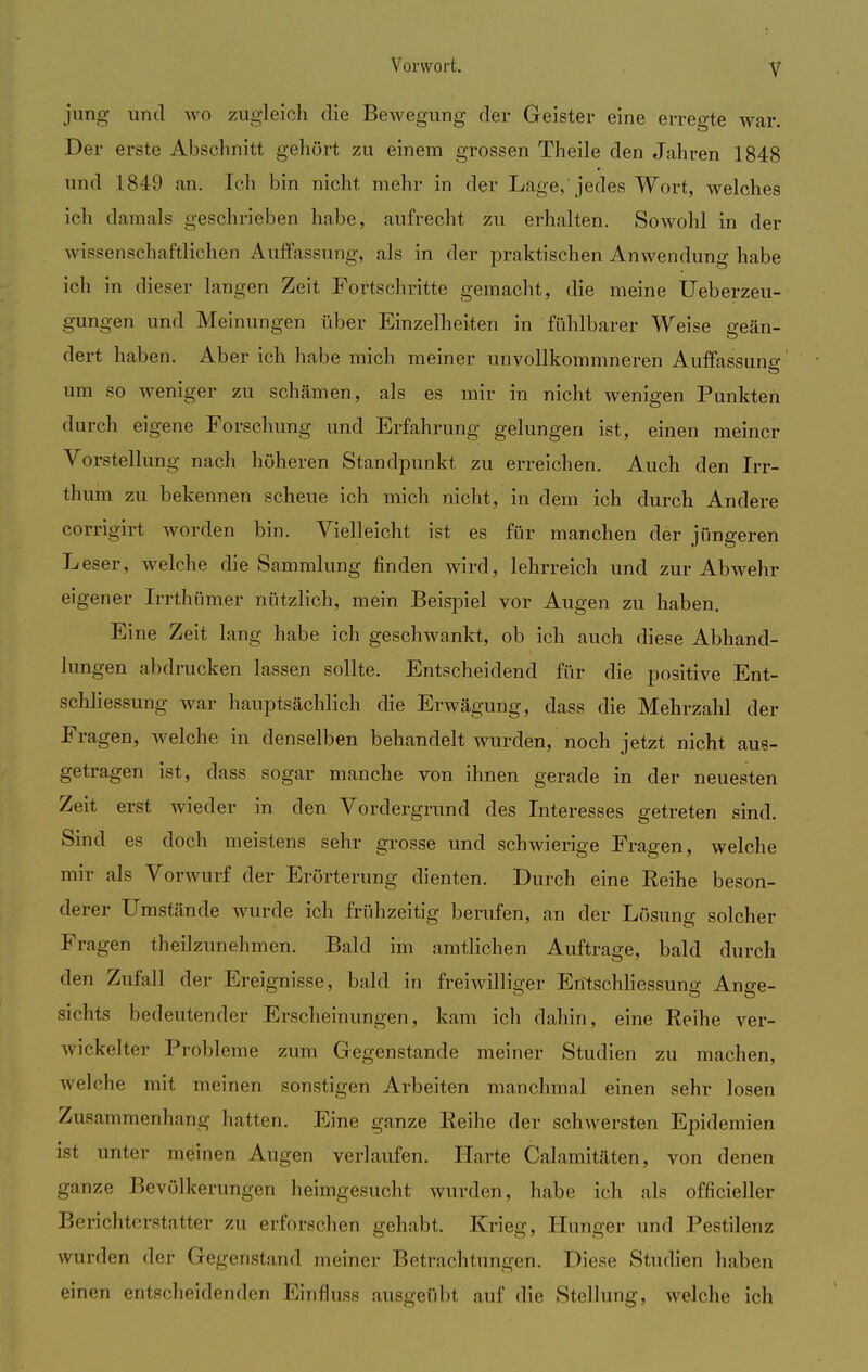 jung und wo zugleich die Bewegung der Geister eine erregte war. Der erste Abschnitt gehört zu einem grossen Theile den Jahren 1848 und 1849 an. Ich bin nicht mein- in der Lage,'jedes Wort, welches ich damals geschrieben habe, aufrecht zu erhalten. Sowohl in der wissenschaftlichen Auffassung, als in der praktischen Anwendung habe ich in dieser langen Zeit Fortschritte gemacht, die meine Ueberzeu- gungen und Meinungen über Einzelheiten in fühlbarer Weise geän- dert haben. Aber ich habe mich meiner unvollkommneren Auffassung' um so weniger zu schämen, als es mir in nicht wenigen Punkten durch eigene Forschung und Erfahrung gelungen ist, einen meiner Vorstellung nach höheren Standpunkt zu erreichen. Auch den Irr- thum zu bekennen scheue ich mich nicht, in dem ich durch Andere corrigirt worden bin. Vielleicht ist es für manchen der jüngeren Leser, welche die Sammlung finden wird, lehrreich und zur Abwehr eigener Irrthümer nützlich, mein Beispiel vor Augen zu haben. Eine Zeit lang habe ich geschwankt, ob ich auch diese Abhand- lungen abdrucken lassen sollte. Entscheidend für die positive Ent- schliessung war hauptsächlich die Erwägung, dass die Mehrzahl der Fragen, welche in denselben behandelt wurden, noch jetzt nicht aus- getragen ist, dass sogar manche von ihnen gerade in der neuesten Zeit erst wieder in den Vordergrund des Interesses getreten sind. Sind es doch meistens sehr grosse und schwierige Fragen, welche mir als Vorwurf der Erörterung dienten. Durch eine Eeihe beson- derer Umstände wurde ich frühzeitig berufen, an der Lösung solcher Fragen theilzunehmen. Bald im amtlichen Auftrage, bald durch den Zufall der Ereignisse, bald in freiwilliger Erftschliessung Ange- sichts bedeutender Erscheinungen, kam ich dahin, eine Reihe ver- wickelter Probleme zum Gegenstande meiner Studien zu machen, welche mit meinen sonstigen Arbeiten manchmal einen sehr losen Zusammenhang hatten. Eine ganze Reihe der schwersten Epidemien ist unter meinen Augen verlaufen. Harte Calamitäten, von denen ganze Bevölkerungen heimgesucht wurden, habe ich als offizieller Berichterstatter zu erforschen gehabt. Krieg, Hunger und Pestilenz wurden der Gegenstand meiner Betrachtungen. Diese Studien haben einen entscheidenden Einfluss ausgeübt auf die Stellung, welche ich