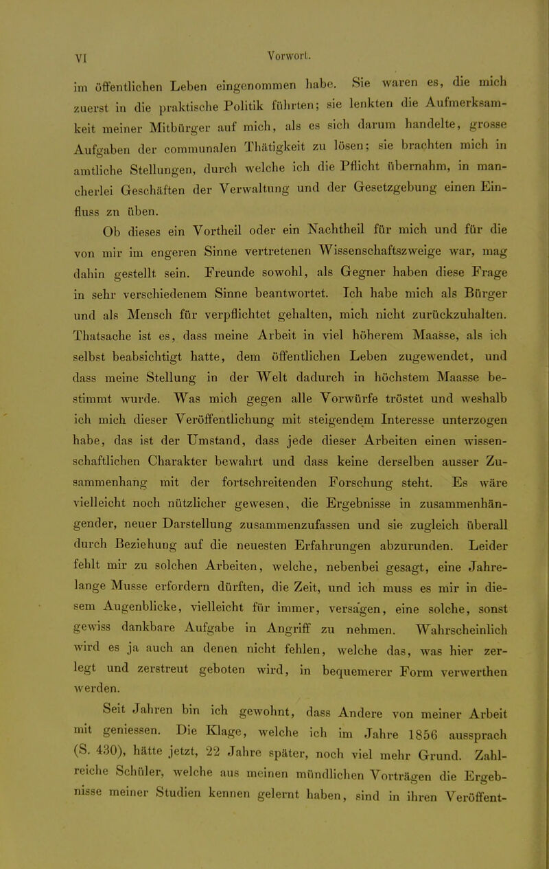 im zuer VI Vorwort. öffentlichen Leben eingenommen habe. Sie waren es, die mich st in die praktische Politik führten; sie lenkten die Aufmerksam- keit meiner Mitbürger auf mich, als es sich darum handelte, grosse Aufgaben der communalen Thätigkeit zu lösen; sie brachten mich in amtliche Stellungen, durch welche ich die Pflicht übernahm, in man- cherlei Geschäften der Verwaltung und der Gesetzgebung einen Ein- fluss zu üben. Ob dieses ein Vortheil oder ein Nachtheil für mich und für die von mir im engeren Sinne vertretenen Wissenschaftszweige war, mag dahin gestellt sein. Freunde sowohl, als Gegner haben diese Frage in sehr verschiedenem Sinne beantwortet. Ich habe mich als Bürger und als Mensch für verpflichtet gehalten, mich nicht zurückzuhalten. Thatsache ist es, dass meine Arbeit in viel höherem Maasse, als ich selbst beabsichtigt hatte, dem öffentlichen Leben zugewendet, und dass meine Stellung in der Welt dadurch in höchstem Maasse be- stimmt wurde. Was mich gegen alle Vorwürfe tröstet und weshalb ich mich dieser Veröffentlichung mit steigendem Interesse unterzogen habe, das ist der Umstand, dass jede dieser Arbeiten einen wissen- schaftlichen Charakter bewahrt und dass keine derselben ausser Zu- sammenhang mit der fortschreitenden Forschung steht. Es wäre vielleicht noch nützlicher gewesen, die Ergebnisse in zusammenhän- gender, neuer Darstellung zusammenzufassen und sie zugleich überall durch Beziehung auf die neuesten Erfahrungen abzurunden. Leider fehlt mir zu solchen Arbeiten, welche, nebenbei gesagt, eine Jahre- lange Müsse erfordern dürften, die Zeit, und ich muss es mir in die- sem Augenblicke, vielleicht für immer, versagen, eine solche, sonst gewiss dankbare Aufgabe in Angriff zu nehmen. Wahrscheinlich wird es ja auch an denen nicht fehlen, welche das, was hier zer- legt und zerstreut geboten wird, in bequemerer Form verwerthen werden. Seit Jahren bin ich gewohnt, dass Andere von meiner Arbeit mit gemessen. Die Klage, welche ich im Jahre 1856 aussprach (S. 430), hätte jetzt, 22 Jahre später, noch viel mehr Grund. Zahl- reiche Schüler, welche aus meinen mündlichen Vorträgen die Ergeb- nisse meiner Studien kennen gelernt haben, sind in ihren Veröffent-
