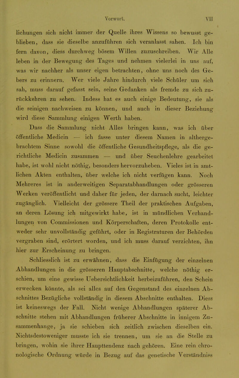 Heilungen sich nicht immer der Quelle ihres Wissens so bewusst ge- blieben, dass sie dieselbe anzuführen sich veranlasst sahen. Ich bin fern davon, diess durchweg bösem Willen zuzuschreiben. Wir Alle leben in der Bewegung des Tages und nehmen vielerlei in uns auf, was wir nachher als unser eigen betrachten, ohne uns noch des Ge- bers zu erinnern. Wer viele Jahre hindurch viele Schüler um sich sah, muss darauf gefasst sein, seine Gedanken als fremde zu sich zu- rückkehren zu sehen. Indess hat es auch einige Bedeutung, sie als die seinigen nachweisen zu können, und auch in dieser Beziehung wird diese Sammlung einigen Werth haben. Dass die Sammlung nicht Alles bringen kann, was ich über öffentliche Medicin — ich fasse unter diesem Namen in altherge- brachtem Sinne sowohl die öffentliche Gesundheitspflege, als die ge- richtliche Medicin zusammen — und über Seuchenlehre gearbeitet habe, ist wohl nicht nöthig, besonders hervorzuheben. Vieles ist in amt- lichen Akten enthalten, über welche ich nicht verfügen kann. Noch Mehreres ist in anderweitigen Separatabhandlungen oder grösseren Werken veröffentlicht und daher für jeden, der darnach sucht, leichter zugänglich. Vielleicht der grössere Theil der praktischen Aufgaben, an deren Lösung ich mitgewirkt habe, ist in mündlichen Verhand- lungen von Commissionen und Körperschaften, deren Protokolle ent- weder sehr unvollständig geführt, oder in Registraturen der Behörden vergraben sind, erörtert worden, und ich muss darauf verzichten, ihn hier zur Erscheinung zu bringen. Schliesslich ist zu erwähnen, dass die Einfügung der einzelnen Abhandlungen in die grösseren Hauptabschnitte, welche nöthig er- schien, um eine gewisse Uebersichtlichkeit herbeizuführen, den Schein erwecken könnte, als sei alles auf den Gegenstand des einzelnen Ab- schnittes Bezügliche vollständig in diesem Abschnitte enthalten. Diess ist keineswegs der Fall. Nicht wenige Abhandlungen späterer Ab- schnitte stehen mit Abhandlungen früherer Abschnitte in innigem Zu- sammenhange, ja sie schieben sich zeitlich zwischen dieselben ein. Nichtsdestoweniger musste ich sie trennen, um sie an die Stelle zu bringen, wohin sie ihrer Haupttendenz nach gehören. Eine rein chro- nologische Ordnung würde in Bezug auf das genetische Verständnis^