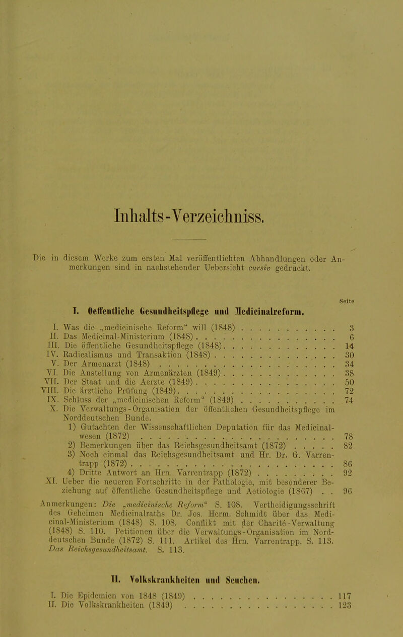 Inhalts - Verzeichniss. Die in diesem Werke zum ersten Mal veröffentlichten Abhandlungen oder An- merkungen sind in nachstehender Uebersicht cursiv gedruckt. Seite I. Oeftentliche Gesundheitspflege und ledicinalreforni. I. Was die „medicinische Reform will (1848) 3 II. Das Medicinal-Ministerium (1848) . . . 6 III. Die öffentliche Gesundheitspflege (1848) 14 IV. Radicalismus und Transaktion (1848) 30 V. Der Armenarzt (1848) 34 VI. Die Anstellung von Armenärzten (1849) 38 VII. Der Staat und die Aerzte (1849) '. 50 VIII. Die ärztliche Prüfung (1849) 72 IX. Schluss der „mcdicinischen Reform (1849) 74 X Die Verwaltungs- Organisation der öffentlichen Gesundheitspflege im Norddeutschen Bunde. 1) Gutachten der Wissenschaftlichen Deputation für das Medicinal- wesen (1872) • 78 2) Bemerkungen über das Reichsgesundheitsamt (1872) 82 3) Noch einmal das Reichsgesundheitsamt und Hr. Dr. G. Varren- trapp (1872) 86 4) Dritte Antwort an Hrn. Varrentrapp (1872) 92 XI. Ueber die neueren Fortschritte in der Pathologie, mit besonderer Be- ziehung auf öffentliche Gesundheitspflege und Aetiologie (1867) . . 96 Anmerkungen: Die „medicinische Reform S. 108. Verteidigungsschrift des Geheimen Medicinalraths Dr. Jos. Herrn. Schmidt über das Medi- cinal-Ministerium (1848) S. 108. Conflikt mit der Charite -Verwaltung (1848) S. 110. Petitionen über die Verwaltungs-Organisation im Nord- deutschen Bunde (1872) S. 111. Artikel des Hrn. Varrentrapp. S. 113. Das Reichsgesundheitsamt. S. 113. II. Volkskraiikhcitcii und Seuchen. I. Die Epidemien von 1848 (1849) II. Die Volkskrankheitcn (1849) 117 rj:;