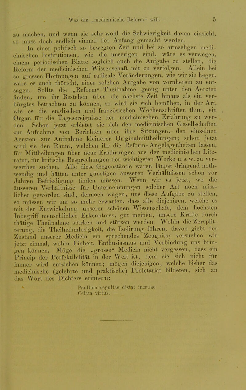 zu machen, und wenn sie sehr wohl die Schwierigkeit davon einsieht, so muss doch endlich einmal der Anfang gemacht werden. In einer politisch so bewegten Zeit und bei so armseligen medi- zinischen Institutionen, wie die unserigen sind, wäre es verwegen, einem periodischen Blatte sogleich auch die Aufgabe zu stellen, die Reform der medicinischen Wissenschaft mit zu verfolgen. Allein bei so grossen Hoffnungen auf radicale Veränderungen, wie wir sie hegen, wäre es auch thöricht, einer solchen Aufgabe von vornherein zu ent- sagen. Sollte die „Reform Theilnahme genug unter den Aerzten finden, um ihr Bestehen über die nächste Zeit hinaus als ein ver- bürgtes betrachten zu können, so wird sie sich bemühen, in der Art, wie es die englischen und französischen Wochenschriften thun, ein Organ für die Tagesereignisse der medicinischen Erfahrung zu wer- den. Schon jetzt erbietet sie sich den medicinischen Gesellschaften zur Aufnahme von Berichten über ihre Sitzungen, den einzelnen Aerzten zur Aufnahme kleinerer Originalmittheilungen; schon jetzt wird sie den Kaum, welchen ihr die Reform-Angelegenheiten lassen, für Mittheilungen über neue Erfahrungen aus der medicinischen Lite- ratur, für kritische Besprechungen der wichtigsten Werke u.s.w. zu ver- werten suchen. Alle diese Gegenstände waren längst dringend not- wendig und hätten unter günstigen äusseren Verhältnissen schon vor Jahren Befriedigung finden müssen. Wenn wir es jetzt, wo die äusseren Verhältnisse für Unternehmungen solcher Art noch miss- licher geworden sind, dennoch wagen, uns diese Aufgabe zu stellen, so müssen wir um so mehr erwarten, dass alle diejenigen, welche es mit der Entwicklung unserer schönen Wissenschaft, dem höchsten Inbegriff menschlicher Erkenntniss, gut meinen, unsere Kräfte durch thätige Theilnahme stärken und stützen werden. Wohin die Zersplit- terung, die Theilnahmlosigkeit, die Isolirung führen, davon giebt der Zustand unserer Medicin ein sprechendes Zeugniss; versuchen wir jetzt einmal, wohin Einheit, Enthusiasmus und Verbindung uns brin- gen können. Möge die „grosse Medicin nicht vergessen, dass ein Princip der Perfektibilität in der Welt ist, dem sie sich nicht für immer wird entziehen können; mögen diejenigen, welche bisher das medicinische (gelehrte und praktische) Proletariat bildeten, sich an das Wort des Dichters erinnern: Paullum sepultae distat inertiac Celata virtus. —