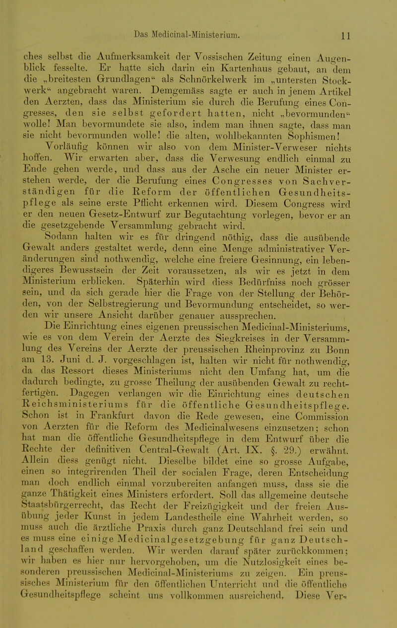 ches selbst die Aufmerksamkeit der Vossischen Zeitung einen Augen- blick fesselte. Er hatte sich darin ein Kartenhaus gebaut, an dem die „breitesten Grundlagen als Schnörkelwerk im „untersten Stock- werk'- angebracht waren. Demgemäss sagte er auch in jenem Artikel den Aerzten, dass das Ministerium sie durch die Berufung eines Con- gresses, den sie selbst gefordert hatten, nicht „bevormunden wolle! Man bevormundete sie also, indem man ihnen sagte, dass man sie nicht bevormunden wolle! die alten, wohlbekannten Sophismen! Vorläufig können wir also von dem Minister-Verweser nichts hoffen. Wir erwarten aber, dass die Verwesung endlich einmal zu Ende gehen werde, und dass aus der Asche ein neuer Minister er- stehen werde, der die Berufung eines Congresses von Sachver- ständigen für die Eeform der öffentlichen Gesundheits- pflege als seine erste Pflicht erkennen wird. Diesem Congress wird er den neuen Gesetz-Entwurf zur Begutachtung vorlegen, bevor er an die gesetzgebende Versammlung gebracht wird. Sodann halten wir es für dringend nöthig, dass die ausübende Gewalt anders gestaltet werde, denn eine Menge administrativer Ver- änderungen sind nothwendig, welche eine freiere Gesinnung, ein leben- digeres Bewusstsein der Zeit voraussetzen, als wir es jetzt in dem Ministerium erblicken. Späterhin wird diess Bedürfniss noch grösser sein, und da sich gerade hier die Frage von der Stellung der Behör- den, von der Selbstregierung und Bevormundung entscheidet, so wer- den wir unsere Ansicht darüber genauer aussprechen. Die Einrichtung eines eigenen preussischen Medicinal-Ministeriums, wie es von dem Verein der Aerzte des Siegkreises in der Versamm- lung des Vereins der Aerzte der preussischen Kheinprovinz zu Bonn am 13. Juni d. J. vorgeschlagen ist, halten wir nicht für nothwendig, da das Ressort dieses Ministeriums nicht den Umfang hat, um die dadurch bedingte, zu grosse Theilung der ausübenden Gewalt zu recht- fertigen. Dagegen verlangen wir die Einrichtung eines deutschen Reichsministeriums für die öffentliche Gesundheitspflege. Schon ist in Frankfurt davon die Rede gewesen, eine Commission von Aerzten für die Reform des Medicinalwesens einzusetzen; schon hat man die öffentliche Gesundheitspflege in dem Entwurf über die Rechte der definitiven Central-Gewalt (Art. IX. §. 29.) erwähnt. Allein diess genügt nicht. Dieselbe bildet eine so grosse Aufgabe, einen so integrirenden Theil der socialen Frage, deren Entscheidung man doch endlich einmal vorzubereiten anfangen muss, dass sie die ganze Thätigkeit eines Ministers erfordert. Soll das allgemeine deutsche Staatsbürgerrecht, das Recht der Freizügigkeit und der freien Aus- übung jeder Kunst in jedem Landestheile eine Wahrheit werden, so tmi88 auch die ärztliche Praxis durch ganz Deutschland frei sein und es muss eine einige Medicinalgesetzgebung für ganz Deutsch- Land geschaffen werden. Wir werden darauf später zurückkommen; wir haben es hier um- hervorgehoben, um die Nutzlosigkeit eines be- sonderen preussischen Medicinal-Ministeriums zu zeigen. Ein preus- sisches Ministerium für den öffentlichen Unterricht und die öffentliche Gesundheitspflege scheint uns vollkommen ausreichend, Diese Ver^
