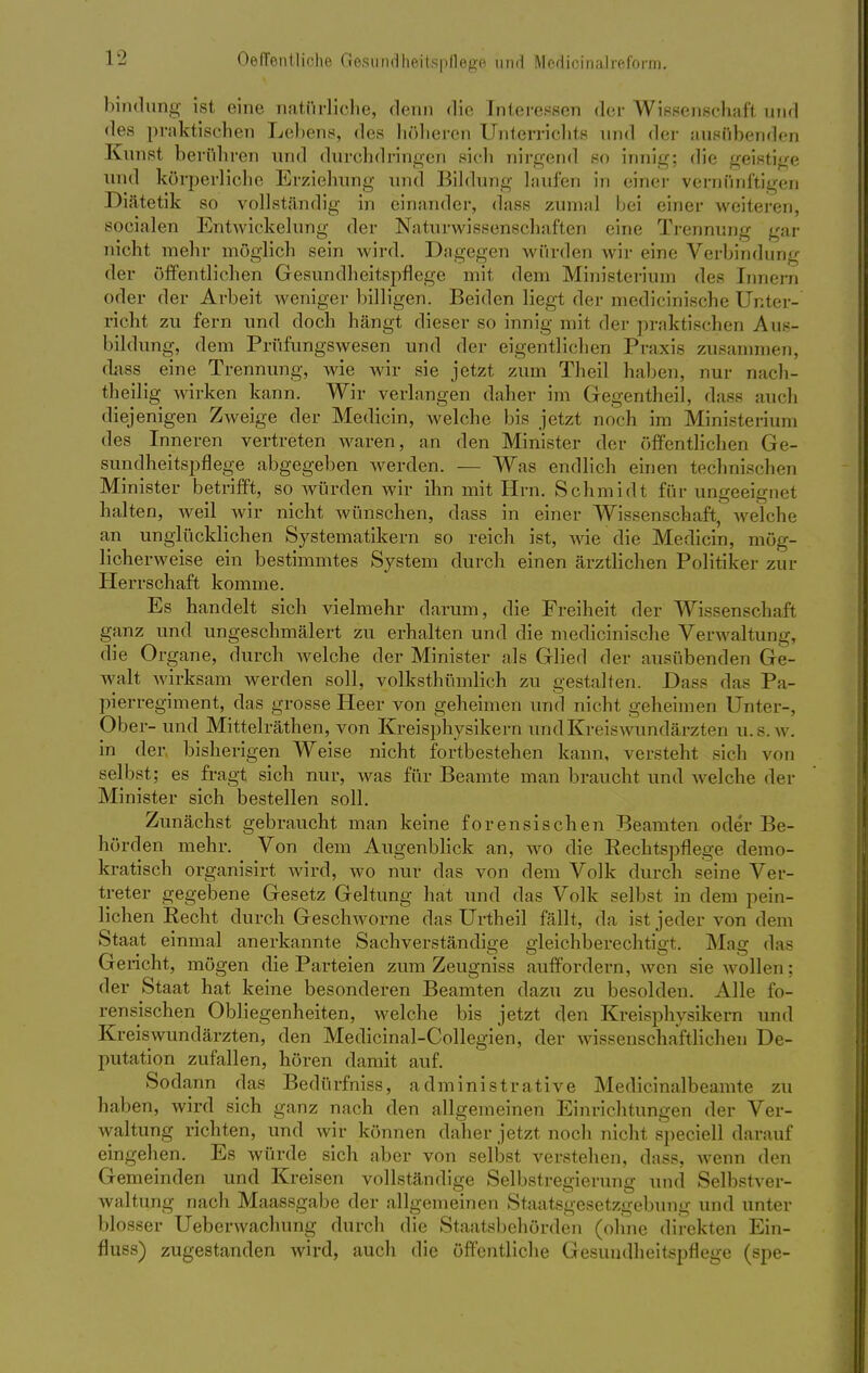 bindung ist eine natürliche, denn die Interessen der Wissenschaft und des praktischen Lebens, des höheren Unterrichts und der ausübenden Kunst berühren und durchdringen sich nirgend so innig; die geistige und körperliche Erziehung und Bildung laufen in einer vernünftigen Diätetik so vollständig in einander, dass zumal bei einer weiteren, socialen Entwicklung der Naturwissenschaften eine Trennung gar nicht mehr möglich sein wird. Dagegen würden wir eine Verbindung der öffentlichen Gesundheitspflege mit dem Ministerium des rnnern oder der Arbeit weniger billigen. Beiden liegt der medicinische Unter- richt zu fern und doch hängt dieser so innig mit der praktischen Aus- bildung, dem Prüfungswesen und der eigentlichen Praxis zusammen, dass eine Trennung, wie wir sie jetzt zum Theil haben, nur nach- theilig wirken kann. Wir verlangen daher im Gegentheil, dass auch diejenigen Zweige der Medicin, welche bis jetzt noch im Ministerium des Inneren vertreten waren, an den Minister der öffentlichen Ge- sundheitspflege abgegeben werden. — Was endlich einen technischen Minister betrifft, so würden wir ihn mit Hrn. Schmidt für ungeeignel halten, weil wir nicht wünschen, dass in einer Wissenschaft, welche an unglücklichen Systematikern so reich ist, wie die Medicin, mög- licherweise ein bestimmtes System durch einen ärztlichen Politiker zur Herrschaft komme. Es handelt sich vielmehr darum, die Freiheit der Wissenschaft ganz und ungeschmälert zu erhalten und die medicinische Verwaltung, die Organe, durch welche der Minister als Glied der ausübenden Ge- walt wirksam werden soll, volksthümlich zu gestalten. Dass das Pa- pierregiment, das grosse Heer von geheimen und nicht geheimen Unter-, Ober- und Mittelräthen, von Kreisphysikern und Kreis Wundärzten u.s.w. in der bisherigen Weise nicht fortbestehen kann, versteht sich von selbst; es fragt sich nur, was für Beamte man braucht und welche der Minister sich bestellen soll. Zunächst gebraucht man keine forensischen Beamten oder Be- hörden mehr. Von dem Augenblick an, wo die Rechtspflege demo- kratisch organisirt wird, wo nur das von dem Volk durch seine Ver- treter gegebene Gesetz Geltung hat und das Volk seil ist in dem pein- lichen Recht durch Geschworne das Urtheil fällt, da ist jeder von dem Staat einmal anerkannte Sachverständige gleichberechtigt. Mag das (jencht, mögen die Parteien zum Zeugniss auffordern, wen sie wollen; der Staat hat keine besonderen Beamten dazu zu besolden. Alle fo- rensischen Obliegenheiten, welche bis jetzt den Kreisphysikern und Kreiswundärzten, den Medicinal-Collegien, der wissenschaftlichen De- putation zufallen, hören damit auf. Sodann das Bedürfniss, administrative Medicinalbeamte zu haben, wird sich ganz nach den allgemeinen Einrichtungen der Ver- waltung richten, und wir können daher jetzt noch nicht speciell darauf eingehen. Es würde sich aber von selbst verstehen, dass, wenn den Gemeinden und Kreisen vollständige Selbstregierung und Selbstver- waltung nach Maassgabe der allgemeinen Staatsgesetzgebung und unter blosser Ueberwachung durch die Staatsbehörden (ohne direkten Ein- fluss) zugestanden wird, auch die öffentliche Gesundheitspflege (spe-