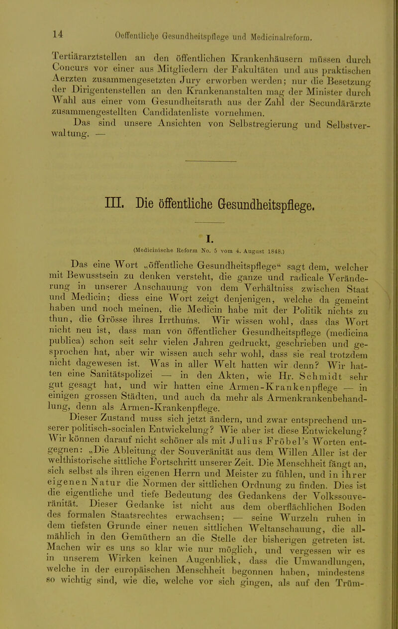 Tertiärarztstellen an den öffentlichen Krankenhäusern müssen durch Concurs vor einer aus Mitgliedern der Fakultäten und aus praktischen Aerzten zusammengesetzten Jury erworben werden; nur die Besetzung der Dirigentenstellen an den Krankenanstalten mag der Minister durch Wahl aus einer vom Gesundheitsrath aus der Zahl der Secundärärzte zusammengestellten Candidatenliste vornehmen. Das sind unsere Ansichten von Selbstregierung und Selbstver- waltung. — III. Die öffentliche Gesundheitspflege. i. (Medicinisclie Reform No. 5 vom 4. August 1848.) Das eine Wort „öffentliche Gesundheitspflege sagt dem, welcher mit Bewusstsein zu denken versteht, die ganze und radicale Verände- rung in unserer Anschauung von dem Verhältniss zwischen Staat und Medicin; diess eine Wort zeigt denjenigen, Avelche da gemeint haben und noch meinen, die Medicin habe mit der Politik nichts zu thun, die Grösse ihres Irrthums. Wir wissen wohl, dass das Wort nicht neu ist, dass man von öffentlicher Gesundheitspflege (medicina publica) schon seit sehr vielen Jahren gedruckt, geschrieben und ge- sprochen hat, aber wir wissen auch sehr wohl, dass sie real trotzdem nicht dagewesen ist. Was in aller Welt hatten wir denn? Wir hat- ten eine Sanitätspolizei — in den Akten, wie Hr. Schmidt sehr gut gesagt hat, und wir hatten eine Armen-Krankenpflege — in einigen grossen Städten, und auch da mehr als Armenkrankenbehand- lung, denn als Armen-Krankenpflege. Dieser Zustand muss sich jetzt ändern, und zwar entsprechend un- serer politisch-socialen Entwickelung? Wie aber ist diese Entwickelung? Wir können darauf nicht schöner als mit Julius Fröbel's Worten ent- gegnen: „Die Ableitung der Souveränität aus dem Willen Aller ist der welthistorische sittliche Fortschritt unserer Zeit. Die Menschheit fängt an, sich selbst als ihren eigenen Herrn und Meister zu fühlen, und in ihrer eigenen Natur die Normen der sittlichen Ordnung zu finden. Dies ist die eigentliche und tiefe Bedeutung des Gedankens der Volk ssouve- ränität. Dieser Gedanke ist nicht aus dem oberflächlichen Boden des formalen Staatsrechtes erwachsen; — seine Wurzeln ruhen in dem tiefsten Grunde einer neuen sittlichen Weltanschauung, die all- mählich in den Gemüthern an die Stelle der bisherigen getreten ist. Machen wir es uns so klar wie nur möglich, und vergessen wir es in unserem Wirken keinen Augenblick, dass die Umwandlungen, welche in der europäischen Menschheit begonnen haben, mindestens so wichtig sind, wie die, welche vor sich gingen, als auf den TrÜm-