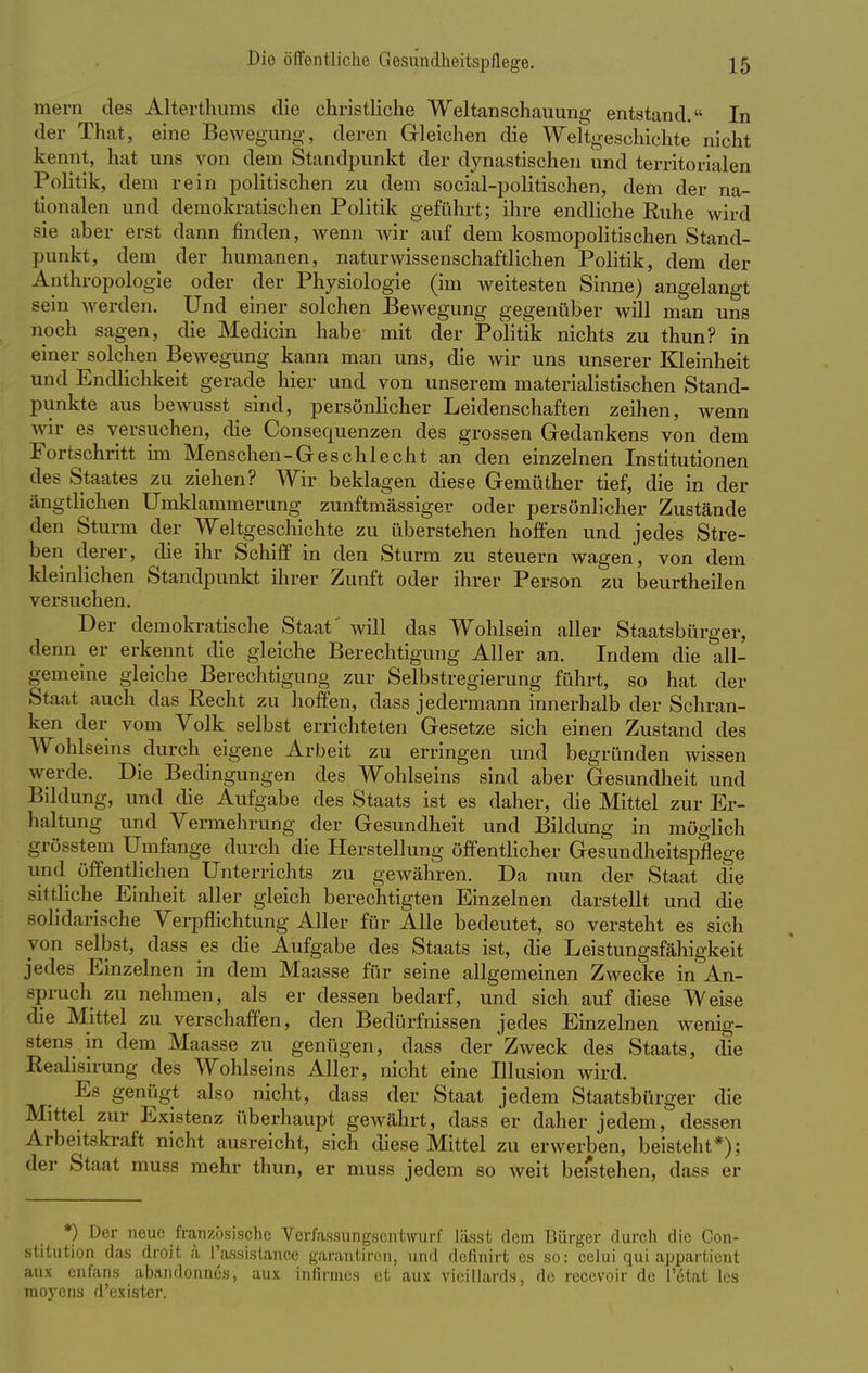mern des Alterthums die christliche Weltanschauung entstand. In der That, eine Bewegung, deren Gleichen die Weltgeschichte nicht kennt, hat uns von dem Standpunkt der dynastischen und territorialen Politik, dem rein politischen zu dem social-politischen, dem der na- tionalen und demokratischen Politik geführt; ihre endliche Ruhe wird sie aber erst dann finden, wenn wir auf dem kosmopolitischen Stand- punkt, dem der humanen, naturwissenschaftlichen Politik, dem der Anthropologie oder der Physiologie (im weitesten Sinne) angelangt sein werden. Und einer solchen Bewegung gegenüber will man uns noch sagen, die Medicin habe mit der Politik nichts zu thun? in einer solchen Bewegung kann man uns, die wir uns unserer Kleinheit und Endlichkeit gerade hier und von unserem materialistischen Stand- punkte aus bewusst sind, persönlicher Leidenschaften zeihen, wenn wir es versuchen, die Consequenzen des grossen Gedankens von dem Fortschritt im Menschen-Geschlecht an den einzelnen Institutionen des Staates zu ziehen? Wir beklagen diese Gemüther tief, die in der ängtlichen Umklammerung zunftmässiger oder persönlicher Zustände den Sturm der Weltgeschichte zu überstehen hoffen und jedes Stre- ben derer, die ihr Schiff in den Sturm zu steuern wagen, von dem kleinlichen Standpunkt ihrer Zunft oder ihrer Person zu beurtheilen versuchen. Der demokratische Staat' will das Wohlsein aller Staatsbürger, denn er erkennt die gleiche Berechtigung Aller an. Indem die all- gemeine gleiche Berechtigung zur Selbstregierung führt, so hat der Staat auch das Recht zu hoffen, dass jedermann innerhalb der Schran- ken der vom Volk selbst errichteten Gesetze sich einen Zustand des Wohlseins durch eigene Arbeit zu erringen und begründen wissen werde. Die Bedingungen des Wohlseins sind aber Gesundheit und Bildung, und die Aufgabe des Staats ist es daher, die Mittel zur Er- haltung und Vermehrung der Gesundheit und Bildung in möglich grösstem Umfange durch die Herstellung öffentlicher Gesundheitspflege und öffentlichen Unterrichts zu gewähren. Da nun der Staat die sittliche Einheit aller gleich berechtigten Einzelnen darstellt und die solidarische Verpflichtung Aller für Alle bedeutet, so versteht es sich ■von selbst, dass es die Aufgabe des Staats ist, die Leistungsfähigkeit jedes Einzelnen in dem Maasse für seine allgemeinen Zwecke in An- spruch zu nehmen, als er dessen bedarf, und sich auf diese Weise die Mittel zu verschaffen, den Bedürfnissen jedes Einzelnen wenig- stens in dem Maasse zu genügen, dass der Zweck des Staats, die Realisirung des Wohlseins Aller, nicht eine Illusion wird. Es genügt also nicht, dass der Staat jedem Staatsbürger die Mittel zur Existenz überhaupt gewährt, dass er daher jedem, dessen Arbeitskraft nicht ausreicht, sich diese Mittel zu erwerben, beisteht*); der Staat muss mehr thun, er muss jedem so weit beistehen, dass er *) Der neue französische Verfassungsentwurf lässt dem Bürger durch die Con- stitution das droit a Passistance garantiron, und definirt es so: celui qui appartient aux enfans abandonnes, aux infirines et aux vieillards, de recevoir de l'6tat lcs raoyens d'exister.