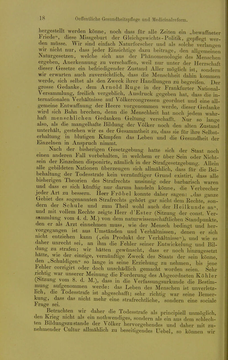 hergestellt werden könne, noch dass für alle Zeiten ein „bewaffneter Friede, diese Missgeburt der Gleichgewichts-Politik, gepflegt wer- den müsse. Wir sind einfach Naturforscher und als solche verlangen wir nicht nur, dass jeder Einsichtige dazu beitrage, den allgemeinen Naturgesetzen, welche sich aus der Phänomenologie des Menschen ergeben, Anerkennung zu verschaffen, weil nur unter der Herrschaft dieser Gesetze ein befriedigender Zustand Aller möglich ist, sondern wir erwarten auch zuversichtlich, dass die Menschheit dahin kommen werde, sich selbst als den Zweck ihrer Handlungen zu begreifen. Der grosse Gedanke, dem Arnold Euge in der Frankfurter National- versammlung, freilich vergeblich, Ausdruck gegeben hat, dass die in- ternationalen Verhältnisse auf Völkercongressen geordnet und eine all- gemeine Entwaffnung der Heere vorgenommen werde, dieser Gedanke wird sich Bahn brechen, denn die Menschheit hat noch jedem wahr- haft menschlichen Gedanken Geltung verschafft. Nur so lange also, als die mangelhafte Bildung der Völker noch den alten Zustand unterhält, gestehen wir es der Gesammtheit zu, dass sie für ihre Selbst- erhaltung in blutigen Kämpfen das Leben und die Gesundheit der Einzelnen in Anspruch nimmt. Nach der bisherigen Gesetzgebung hatte sich der Staat noch einen anderen Fall vorbehalten, in welchem er über Sein oder Nicht- sein der Einzelnen disponirte, nämlich in der Strafgesetzgebung. Allein alle gebildeten Nationen überzeugen sich allmählich, dass für die Bei- behaltung der Todesstrafe kein vernünftiger Grund existirt, dass alle bisherigen Theorien des Strafrechts unsinnig oder barbarisch waren und dass es sich künftig nur darum handeln könne, die Verbrecher jeder Art zu bessern. Herr Fröbei konnte daher sagen: „das ganze Gebiet des sogenannten Strafrechts gehört gar nicht dem Eechte, son- dern der Schule und zum Theil wohl auch der Heilkunde an-, und mit vollem Eechte zeigte Herr d'Ester (Sitzung der const. Ver- sammlung vom 4. d. M.) von dem naturwissenschaftlichen Standpunkte, den er als Arzt einnehmen muss, wie der Mensch bedingt und her- vorgegangen ist aus Umständen und Verhältnissen, denen er sich nicht entziehen kann („ein Produkt der Verhältnisse), und wie es daher unrecht sei, an ihm die Fehler seiner Entwicklung und Bil- dung zu strafen; wir hätten gewünscht, dass er noch hinzugesetzt hätte, wie der einzige, vernünftige Zweck des Staats der sein könne, den „Schuldigen so lange in seine Erziehung zu nehmen, bis jene .behler corngirt oder doch unschädlich gemacht worden seien. Sehr richtig war unserer Meinung die Forderung des Abgeordneten Köhler (Sitzung vom 8. d. M.), dass in die Verfassungsurkunde die Bestim- mung aufgenommen werde: das Leben des Menschen ist unverletz- ten, die lodesstrafe ist abgeschafft; sehr richtig war seine Bemer- kung, dass das nicht mehr eine strafrechtliche, sondern eine sociale .crage sei. Betrachten wir daher die Todesstrafe als principiell unmöglich, den Krieg nicht als ein notwendiges, sondern als ein aus dem schlech- ten Bildungszustande der Völker hervorgehendes und daher mit zu- nehmender Cultur allmählich zu beseitigendes Uebel, so können wir