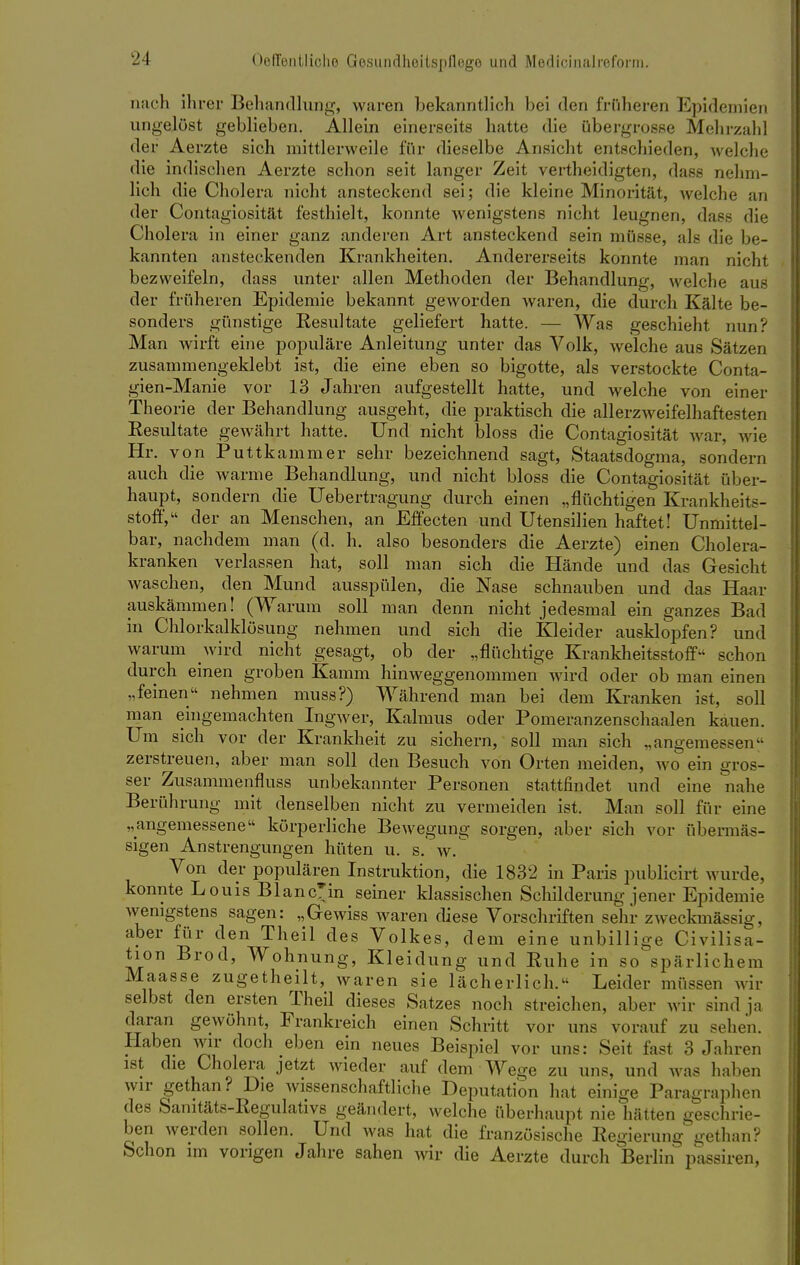 nach ihrer Behandlung, waren bekanntlich bei den früheren Epidemien ungelöst geblieben. Allein einerseits hatte die übergrosse Mehrzahl der Aerzte sich mittlerweile für dieselbe Ansicht entschieden, welche die indischen Aerzte schon seit langer Zeit vertheidigten, dass nehm- lich die Cholera nicht ansteckend sei; die kleine Minorität, welche an der Contagiosität festhielt, konnte wenigstens nicht leugnen, dass die Cholera in einer ganz anderen Art ansteckend sein müsse, als die be- kannten ansteckenden Krankheiten. Andererseits konnte man nicht bezweifeln, dass unter allen Methoden der Behandlung, welche aus der früheren Epidemie bekannt geworden waren, die durch Kälte be- sonders günstige Resultate geliefert hatte. — Was geschieht nun? Man wirft eine populäre Anleitung unter das Volk, welche aus Sätzen zusammengeklebt ist, die eine eben so bigotte, als verstockte Conta- gien-Manie vor 13 Jahren aufgestellt hatte, und welche von einer Theorie der Behandlung ausgeht, die praktisch die allerzweif'elhaftesten Resultate gewährt hatte. Und nicht bloss die Contagiosität war, wie Hr. von Puttkammer sehr bezeichnend sagt, Staatsdogma, sondern auch die warme Behandlung, und nicht bloss die Contagiosität über- haupt, sondern die Uebertragung durch einen „flüchtigen Krankheits- stoff, der an Menschen, an Effecten und Utensilien haftet! Unmittel- bar, nachdem man (d. h. also besonders die Aerzte) einen Cholera- kranken verlassen hat, soll man sich die Hände und das Gesicht Avaschen, den Mund ausspülen, die Nase schnauben und das Haar auskämmen! (Warum soll man denn nicht jedesmal ein ganzes Bad in Chlorkalklösung nehmen und sich die Kleider ausklopfen? und warum wird nicht gesagt, ob der „flüchtige Krankheitsstoff schon durch einen groben Kamm hinweggenommen wird oder ob man einen „feinen nehmen muss?) Während man bei dem Kranken ist, soll man eingemachten Ingwer, Kalmus oder Pomeranzenschaalen kauen. Um sich vor der Krankheit zu sichern, soll man sich „angemessen zerstreuen, aber man soll den Besuch von Orten meiden, wo ein gros- ser Zusammenfluss unbekannter Personen stattfindet und eine nahe Berührung mit denselben nicht zu vermeiden ist. Man soll für eine „angemessene körperliche Bewegung sorgen, aber sich vor übermäs- sigen Anstrengungen hüten u. s. w. Von der populären Instruktion, die 1832 in Paris publicirt wurde, konnte Louis BlancHn seiner klassischen Schilderung jener Epidemie wenigstens sagen: „Gewiss waren diese Vorschriften sehr zweckmässig, aber für den Theil des Volkes, dem eine unbillige Civilisa- tion Brod, Wohnung, Kleidung und Ruhe in so spärlichem Maasse zugetheilt, waren sie lächerlich. Leider müssen wir selbst den ersten Theil dieses Satzes noch streichen, aber wir sind ja daran gewöhnt, Frankreich einen Schritt vor uns vorauf zu sehen. Haben wir doch eben ein neues Beispiel vor uns: Seit fast 3 Jahren ist die Cholera jetzt wieder auf dem Wege zu uns, und was haben wir gethan? Die wissenschaftliche Deputation hat einige Paragraphen des Sanitäts-Regulativs geändert, welche überhaupt nie hätten geschrie- ben werden sollen. Und was hat die französische Regierung gethan? Schon im vorigen Jahre sahen wir die Aerzte durch Berlin passiren,