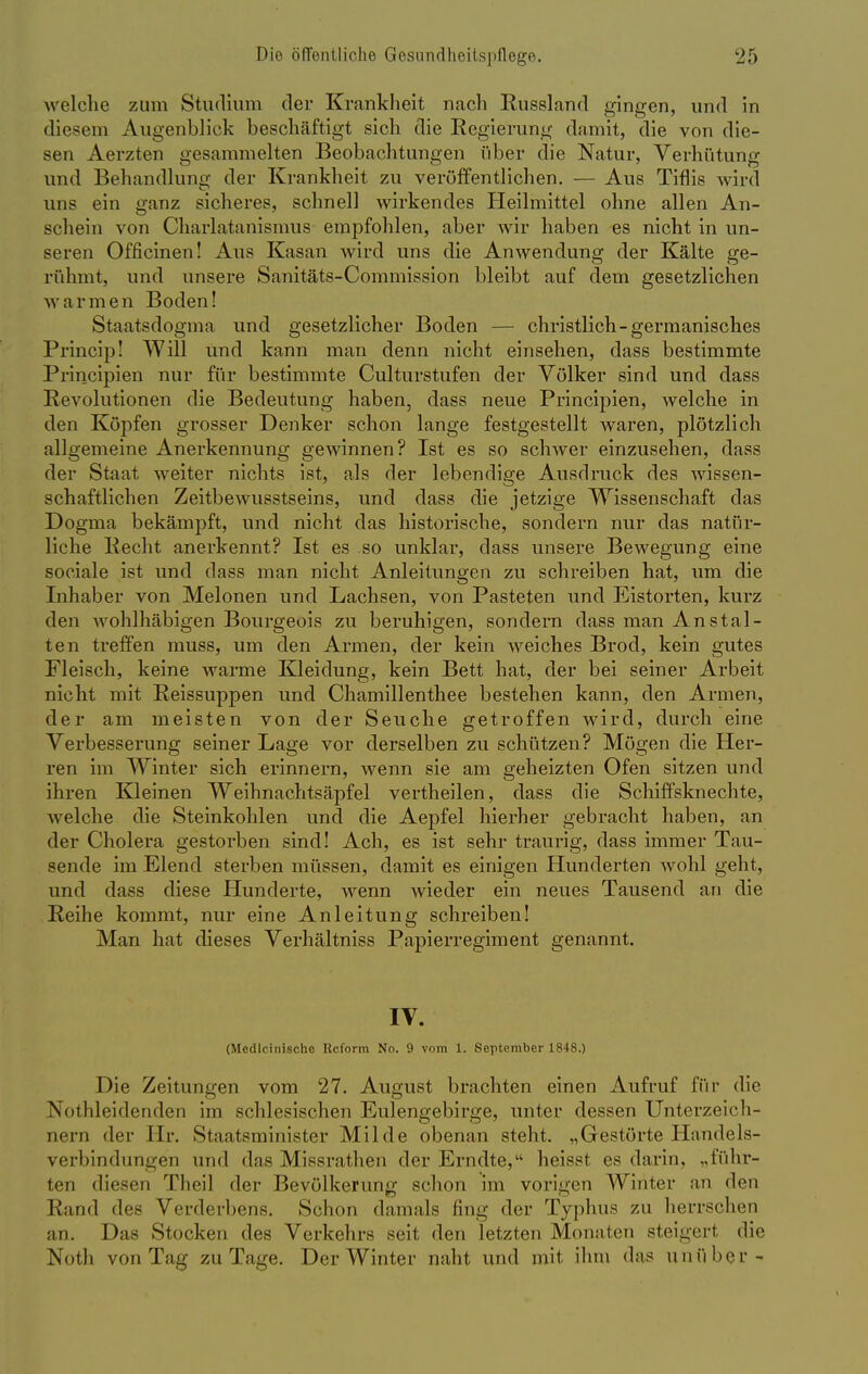 welche zum Studium der Krankheit nach Russland gingen, und in diesem Augenblick beschäftigt sich die Eegierung damit, die von die- sen Aerzten gesammelten Beobachtungen über die Natur, Verhütung und Behandlung der Krankheit zu veröffentlichen. — Aus Tiflis wird uns ein ganz sicheres, schnell wirkendes Heilmittel ohne allen An- schein von Charlatanismus empfohlen, aber wir haben es nicht in un- seren Officinen! Aus Kasan wird uns die Anwendung der Kälte ge- rühmt, und unsere Sairitäts-Commission bleibt auf dem gesetzlichen warmen Boden! Staatsdogma und gesetzlicher Boden — christlich-germanisches Princip! Will und kann man denn nicht einsehen, dass bestimmte Principien nur für bestimmte Culturstufen der Völker sind und dass Revolutionen die Bedeutung haben, dass neue Principien, welche in den Köpfen grosser Denker schon lange festgestellt waren, plötzlich allgemeine Anerkennung gewinnen? Ist es so schwer einzusehen, dass der Staat weiter nichts ist, als der lebendige Ausdruck des wissen- schaftlichen Zeitbewusstseins, und dass die jetzige Wissenschaft das Dogma bekämpft, und nicht das historische, sondern nur das natür- liche Hecht anerkennt? Ist es so unklar, dass unsere Bewegung eine sociale ist und dass man nicht Anleitungen zu schreiben hat, um die Inhaber von Melonen und Lachsen, von Pasteten und Eistorten, kurz den wohlhäbigen Bourgeois zu beruhigen, sondern dass man Anstal- ten treffen muss, um den Armen, der kein weiches Brod, kein gutes Fleisch, keine warme Kleidung, kein Bett hat, der bei seiner Arbeit nicht mit Reissuppen und Chamillenthee bestehen kann, den Armen, der am meisten von der Seuche getroffen wird, durch eine Verbesserung seiner Lage vor derselben zu schützen? Mögen die Her- ren im Winter sich erinnern, wenn sie am geheizten Ofen sitzen und ihren Kleinen Weihnachtsäpfel vertheilen, dass die Schiffsknechte, welche die Steinkohlen und die Aepfel hierher gebracht haben, an der Cholera gestorben sind! Ach, es ist sehr traurig, dass immer Tau- sende im Elend sterben müssen, damit es einigen Hunderten wohl geht, und dass diese Hunderte, wenn wieder ein neues Tausend an die Reihe kommt, nur eine Anleitung schreiben! Man hat dieses Verhältniss Papierregiment genannt. IV. (Medlcinische Itcform No. 9 vom 1. September 1848.) Die Zeitungen vom 27. August brachten einen Aufruf für die Not Meidenden im schlesischen Eulengebirge, unter dessen Unterzeich- nern der Hr. Staatsminister Milde obenan steht. „Gestörte Handels- verbindungen und das Missrathen der Erndte, heisst es darin, „führ- ten diesen Theil der Bevölkerung schon im vorigen Winter an den Rand des Verderbens. Schon damals fing der Typhus zu herrschen an. Das Stocken des Verkehrs seit den letzten Monaten steigert die Notb von Tag zu Tage. Der Winter naht und mit ihm das unüber-