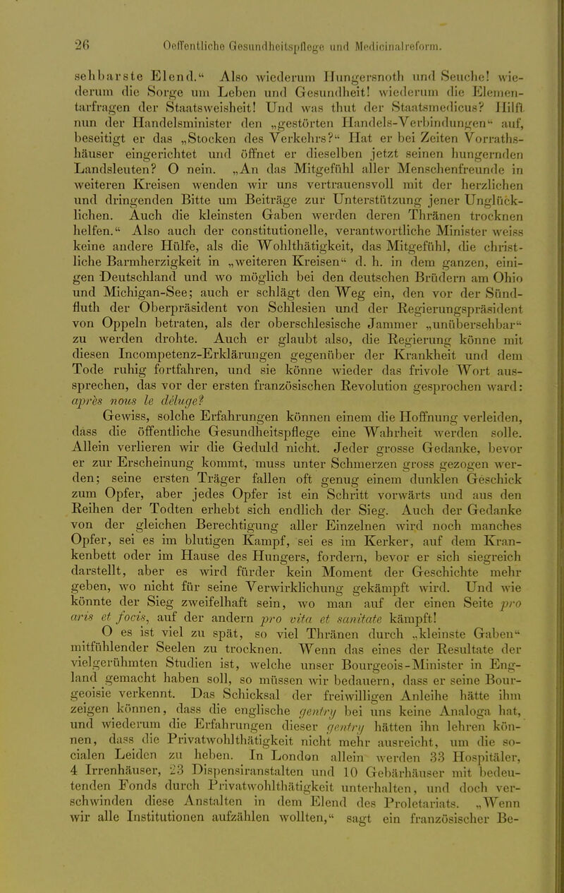 sehbarste Elend. Also wiederum Hungersnoth und Seuche! wie- derum die Sorge um Leben und Gesundheit! wiederum die Elemen- tarfragen der Staatsweisheit! Und was thut der Staatsmedicus? Hilft nun der Handelsminister den „gestörten Handels-Verbindungen auf, beseitigt er das „Stocken des Verkehrs? Hat er bei Zeiten Vorraths- häuser eingerichtet und öffnet er dieselben jetzt seinen hungernden Landsleuten? O nein. „An das Mitgefühl aller Menschenfreunde in weiteren Kreisen wenden wir uns vertrauensvoll mit der herzlichen und dringenden Bitte um Beiträge zur Unterstützung jener Unglück- lichen. Auch die kleinsten Gaben werden deren Thränen trocknen helfen. Also auch der constitutionelle, verantwortliche Minister weiss keine andere Hülfe, als die Wohlthätigkeit, das Mitgefühl, die christ- liche Barmherzigkeit in „weiteren Kreisen d. h. in dem ganzen, eini- gen Deutschland und wo möglich bei den deutschen Brüdern am Ohio und Michigan-See; auch er schlägt den Weg ein, den vor der Sünd- fluth der Oberpräsident von Schlesien und der Regierungspräsident von Oppeln betraten, als der oberschlesische Jammer „unübersehbar zu werden drohte. Auch er glaubt also, die Regierung könne mit diesen Incompetenz-Erklärungen gegenüber der Krankheit und dem Tode ruhig fortfahren, und sie könne wieder das frivole Wort aus- sprechen, das vor der ersten französischen Revolution gesprochen ward: apres nous le delugef Gewiss, solche Erfahrungen können einem die Hoffnung verleiden, dass die öffentliche Gesundheitspflege eine Wahrheit werden solle. Allein verlieren wir die Geduld nicht. Jeder grosse Gedanke, bevor er zur Erscheinung kommt, muss unter Schmerzen gross gezogen wer- den; seine ersten Träger fallen oft genug einem dunklen Geschick zum Opfer, aber jedes Opfer ist ein Schritt vorwärts und aus den Reihen der Todten erhebt sich endlich der Sieg. Auch der Gedanke von der gleichen Berechtigung aller Einzelnen wird noch manches Opfer, sei es im blutigen Kampf, sei es im Kerker, auf dem Kran- kenbett oder im Hause des Hungers, fordern, bevor er sich siegreich darstellt, aber es wird fürder kein Moment der Geschichte mehr geben, wo nicht für seine Verwirklichung gekämpft wird. Und wie könnte der Sieg zweifelhaft sein, wo man auf der einen Seite pro arü et focis, auf der andern pro vif« et sanitate kämpft! O es ist viel zu spät, so viel Thränen durch „kleinste Graben mitfühlender Seelen zu trocknen. Wenn das eines der Resultate der vielgerühmten Studien ist, welche unser Bourgeois-Minister in Eng- land gemacht haben soll, so müssen wir bedauern, dass er seine Bour- geoisie verkennt. Das Schicksal der freiwilligen Anleihe hätte ihm zeigen können, dass die englische c/entry bei uns keine Analoga hat, und wiederum die Erfahrungen dieser gentry hätten ihn lehren kön- nen, dass die Privatwohlthätigkeit nicht mehr ausreicht, um die so- cialen Leiden zu heben. In London allein werden 33 Hospitäler, 4 Irrenhäuser, 23 Dispensiranstalten und 10 Gebärhäuser mit bedeu- tenden Fonds durch Privatwohlthätigkeit unterhalten, und doch ver- schwinden diese Anstalten in dem Elend des Proletariats. „Wenn wir alle Institutionen aufzählen wollten, sagt ein französischer Be-
