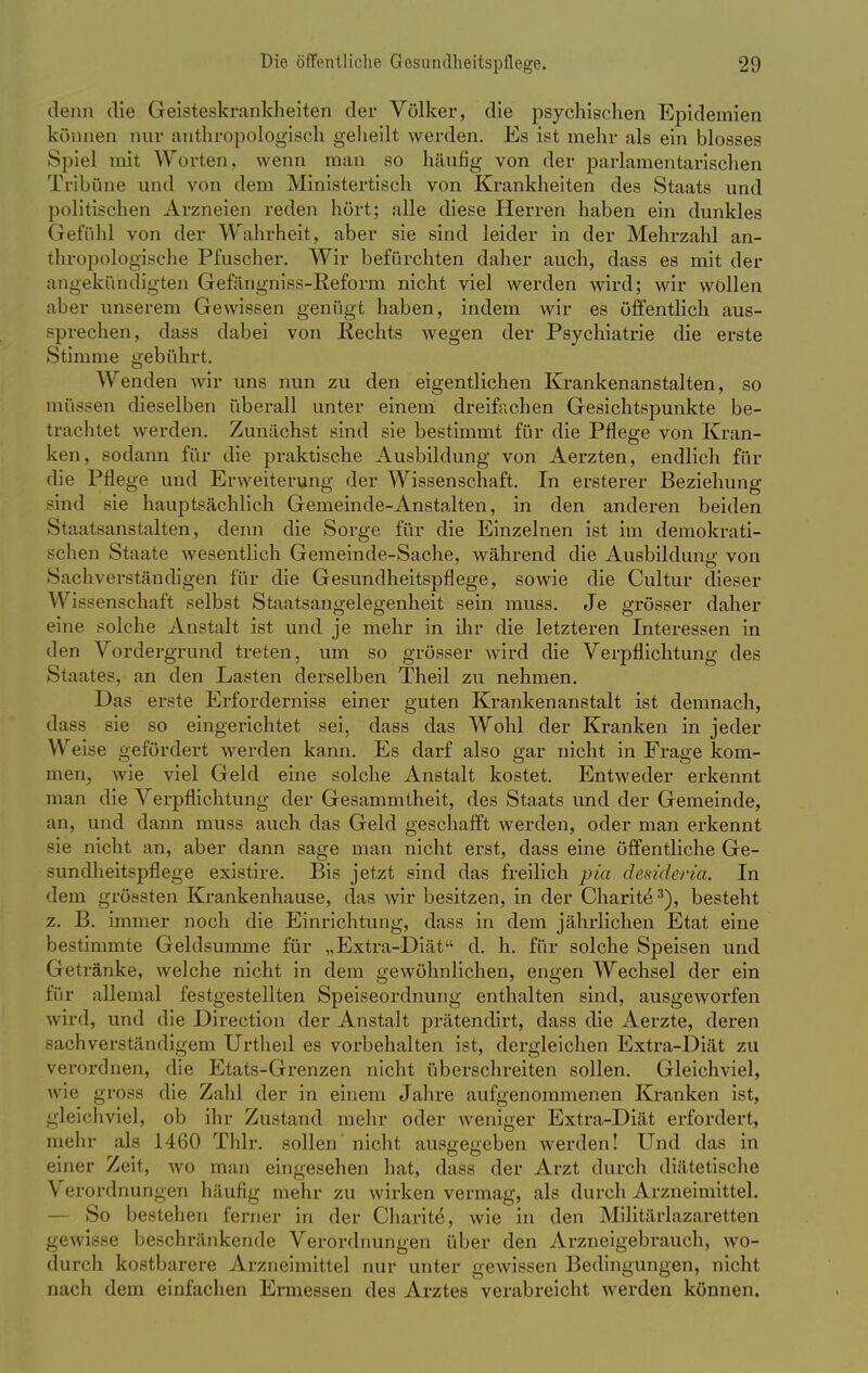 denn die Geisteskrankheiten der Völker, die psychischen Epidemien können nur anthropologisch geheilt werden. Es ist mehr als ein blosses Spiel mit Worten, wenn man so häufig von der parlamentarischen Tribüne und von dem Ministertisch von Krankheiten des Staats und politischen Arzneien reden hört; alle diese Herren haben ein dunkles Gefühl von der Wahrheit, aber sie sind leider in der Mehrzahl an- thropologische Pfuscher. Wir befürchten daher auch, dass es mit der angekündigten Gefängniss-Reform nicht viel werden wird; wir wollen aber unserem Gewissen genügt haben, indem wir es öffentlich aus- sprechen, dass dabei von Rechts wegen der Psychiatrie die erste Stimme gebührt. Wenden wir uns nun zu den eigentlichen Krankenanstalten, so müssen dieselben überall unter einem dreifachen Gesichtspunkte be- trachtet werden. Zunächst sind sie bestimmt für die Pflege von Kran- ken, sodann für die praktische Ausbildung von Aerzten, endlich für die Pflege und Erweiterung der Wissenschaft. In ersterer Beziehung sind sie hauptsächlich Gemeinde-Anstalten, in den anderen beiden Staatsanstalten, denn die Sorge für die Einzelnen ist im demokrati- schen Staate wesentlich Gemeinde-Sache, während die Ausbildung von Sachverständigen für die Gesundheitspflege, sowie die Cultur dieser Wissenschaft selbst Staatsangelegenheit sein muss. Je grösser daher eine solche Anstalt ist und je mehr in ihr die letzteren Interessen in den Vordergrund treten, um so grösser wird die Verpflichtung des Staates, an den Lasten derselben Theil zu nehmen. Das erste Erforderniss einer guten Krankenanstalt ist demnach, dass sie so eingerichtet sei, dass das Wohl der Kranken in jeder Weise gefördert werden kann. Es darf also gar nicht in Frage kom- men, wie viel Geld eine solche Anstalt kostet. Entweder erkennt man die Verpflichtung der Gesammtheit, des Staats und der Gemeinde, an, und dann muss auch das Geld geschafft werden, oder man erkennt sie nicht an, aber dann sage man nicht erst, dass eine öffentliche Ge- sundheitspflege existire. Bis jetzt sind das freilich pia desideria. In dem gröbsten Krankenhause, das wir besitzen, in der Charite3), besteht z. B. immer noch die Einrichtung, dass in dem jährlichen Etat eine bestimmte Geldsumme für „Extra-Diät d. h. für solche Speisen und Getränke, welche nicht in dem gewöhnlichen, engen Wechsel der ein für allemal festgestellten Speiseordnung enthalten sind, ausgeworfen wird, und die Direction der Anstalt prätendirt, dass die Aerzte, deren sachverständigem Urtheil es vorbehalten ist, dergleichen Extra-Diät zu verordnen, die Etats-Grenzen nicht überschreiten sollen. Gleichviel, wie gross die Zahl der in einem Jahre aufgenommenen Kranken ist, gleichviel, ob ihr Zustand mehr oder weniger Extra-Diät erfordert, mehr als 1460 Thlr. sollen nicht ausgegeben werden! Und das in einer Zeit, wo man eingesehen hat, dass der Arzt durch diätetische Verordnungen häufig mehr zu wirken vermag, als durch Arzneimittel. So bestehen ferner in der Charite, wie in den Militärlazaretten gewisse beschränkende Verordnungen über den Arzneigebrauch, wo- durch kostbarere Arzneimittel nur unter gewissen Bedingungen, nicht nach dem einfachen Ermessen des Arztes verabreicht werden können.