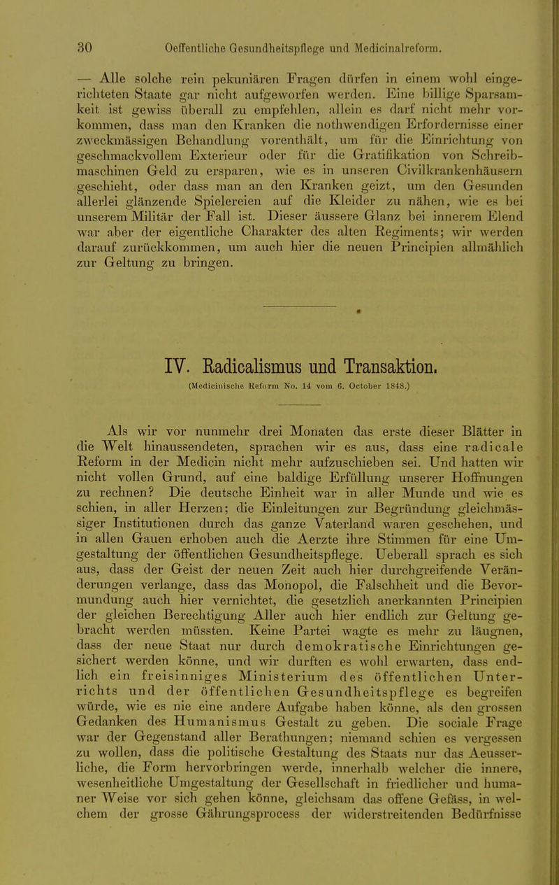 — Alle solche rein pekuniären Fragen dürfen in einem wohl einge- richteten Staate gar nicht aufgeworfen werden. Eine billige Sparsam- keit ist gewiss überall zu empfehlen, allein es darf nicht mein- vor- kommen, dass man den Kranken die nothwendigen Erfordernisse einer zweckmässigen Behandlung vorenthält, um für die Einrichtung von geschmackvollem Exterieur oder für die Gratifikation von Schreib- maschinen Geld zu ersparen, wie es in unseren Civilkrankenhäusera geschieht, oder dass man an den Kranken geizt, um den Gesunden allerlei glänzende Spielereien auf die Kleider zu nähen, wie es bei unserem Militär der Fall ist. Dieser äussere Glanz bei innerem Elend war aber der eigentliche Charakter des alten Regiments; wir werden darauf zurückkommen, um auch hier die neuen Principien allmählich zur Geltung zu bringen. IV. Radicalismus und Transaktion. (Medicinische Reform No. 14 vom 6. October 1848.) Als wir vor nunmehr drei Monaten das erste dieser Blätter in die Welt hinaussendeten, sprachen wir es aus, dass eine radicale Reform in der Medicin nicht mehr aufzuschieben sei. Und hatten wir nicht vollen Grund, auf eine baldige Erfüllung unserer Hoffnungen zu rechnen? Die deutsche Einheit war in aller Munde und wie es schien, in aller Herzen; die Einleitungen zur Begründung gleichmäs- siger Institutionen durch das ganze Vaterland waren geschehen, und in allen Gauen erhoben auch die Aerzte ihre Stimmen für eine Um- gestaltung der öffentlichen Gesundheitspflege. Ueberall sprach es sich aus, dass der Geist der neuen Zeit auch hier durchgreifende Verän- derungen verlange, dass das Monopol, die Falschheit und die Bevor- mundung auch hier vernichtet, die gesetzlich anerkannten Principien der gleichen Berechtigung Aller auch hier endlich zur Geltung ge- bracht werden müssten. Keine Partei wagte es mehr zu läugnen, dass der neue Staat nur durch demokratische Einrichtungen ge- sichert werden könne, und wir durften es wohl erwarten, dass end- lich ein freisinniges Ministerium des öffentlichen Unter- richts und der öffentlichen Gesundheitspflege es begreifen würde, wie es nie eine andere Aufgabe haben könne, als den grossen Gedanken des Humanismus Gestalt zu geben. Die sociale Frage war der Gegenstand aller Berathungen; niemand schien es vergessen zu wollen, dass die politische Gestaltung des Staats nur das Aeusser- liche, die Form hervorbringen werde, innerhalb welcher die innere, wesenheitliche Umgestaltung der Gesellschaft in friedlicher und huma- ner Weise vor sich gehen könne, gleichsam das offene Gefäss, in wel- chem der grosse Gährungsprocess der widerstreitenden Bedürfnisse