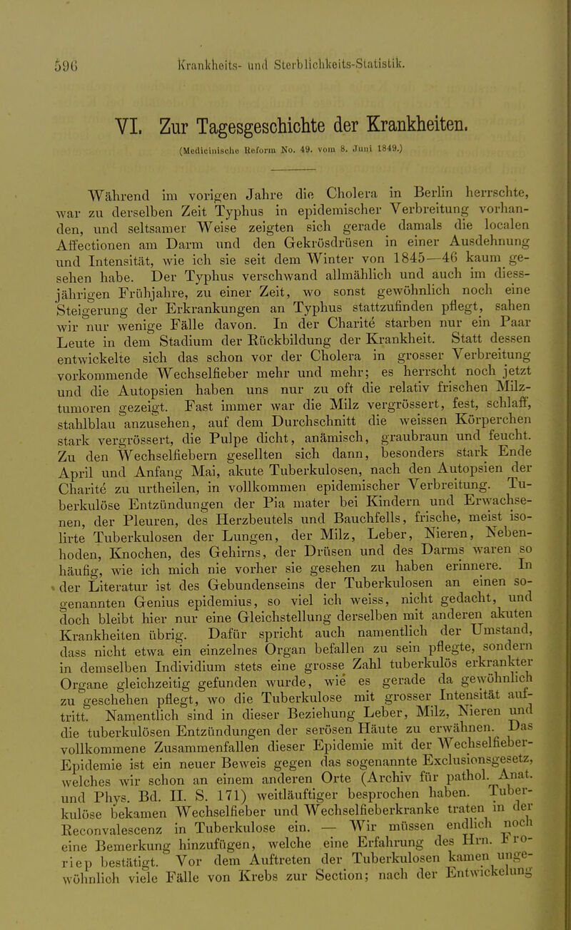 VI. Zur Tagesgeschichte der Krankheiten. (Meflloinisohe Reform No. 49. vom 8. Juni 1849.) Während im vorigen Jahre die Cholera in Berlin herrsehte, war zu derselben Zeit Typhus in epidemischer Verbreitung vorhan- den, und seltsamer Weise zeigten sich gerade damals die localen Affectionen am Darm und den Gekrösdrüsen in einer Ausdehnung und Intensität, wie ich sie seit dem Winter von 1845—46 kaum ge- sehen habe. Der Typhus verschwand allmählich und auch im diess- jährigen Frühjahre, zu einer Zeit, wo sonst gewöhnlich noch eine Steigerung der Erkrankungen an Typhus stattzufinden pflegt, sahen wir nur wenige Fälle davon. In der Charite starben nur ein Paar Leute in dem Stadium der Kückbildung der Krankheit. Statt dessen entwickelte sich das schon vor der Cholera in grosser Verbreitung vorkommende Wechselfieber mehr und mehr; es herrscht noch jetzt und die Autopsien haben uns nur zu oft die relativ frischen Milz- tumoren gezeigt. Fast immer war die Milz vergrössert, fest, schlaff, stahlblau anzusehen, auf dem Durchschnitt die weissen Körperchen stark vergrössert, die Pulpe dicht, anämisch, graubraun und feucht. Zu den Wechselfiebern gesellten sich dann, besonders stark Ende April und Anfang Mai, akute Tuberkulosen, nach den Autopsien der Charite zu urtheilen, in vollkommen epidemischer Verbreitung. Tu- berkulöse Entzündungen der Pia mater bei Kindern und Erwachse- nen, der Pleuren, des Herzbeutels und Bauchfells, frische, meist iso- lirte Tuberkulosen der Lungen, der Milz, Leber, Nieren, Neben- hoden, Knochen, des Gehirns, der Drüsen und des Darms waren so häufig, wie ich mich nie vorher sie gesehen zu haben erinnere. In der Literatur ist des Gebundenseins der Tuberkulosen an einen so- genannten Genius epidemius, so viel ich weiss, nicht gedacht, und doch bleibt hier nur eine Gleichstellung derselben mit anderen akuten Krankheiten übrig. Dafür spricht auch namentlich der Umstand, dass nicht etwa ein einzelnes Organ befallen zu sein pflegte, sondern in demselben Individium stets eine grosse Zahl tuberkulös erkrankter Organe gleichzeitig gefunden wurde, wie es gerade da gewöhnlich zu geschehen pflegt, wo die Tuberkulose mit grosser Intensität aut- tritt. Namentlich sind in dieser Beziehung Leber, Milz, Nieren und die tuberkulösen Entzündungen der serösen Häute zu erwähnen. Das vollkommene Zusammenfallen dieser Epidemie mit der Wechselfieber- Epidemie ist ein neuer Beweis gegen das sogenannte Exclusionsgesetz, welches wir schon an einem anderen Orte (Archiv für pathol. Anat. und Phys. Bd. II. S. 171) weitläuftiger besprochen haben. Tuber- kulöse bekamen Wechselfieber und Wechselfieberkranke traten in der Eeconvalescenz in Tuberkulose ein. Wir müssen endlich noch eine Bemerkung hinzufügen, welche eine Erfahrung des Hrn. I ro- riep bestätigt. Vor dem Auftreten der Tuberkulosen kamen unge- wöhnlich viele Fälle von Krebs zur Section; nach der Entwicklung