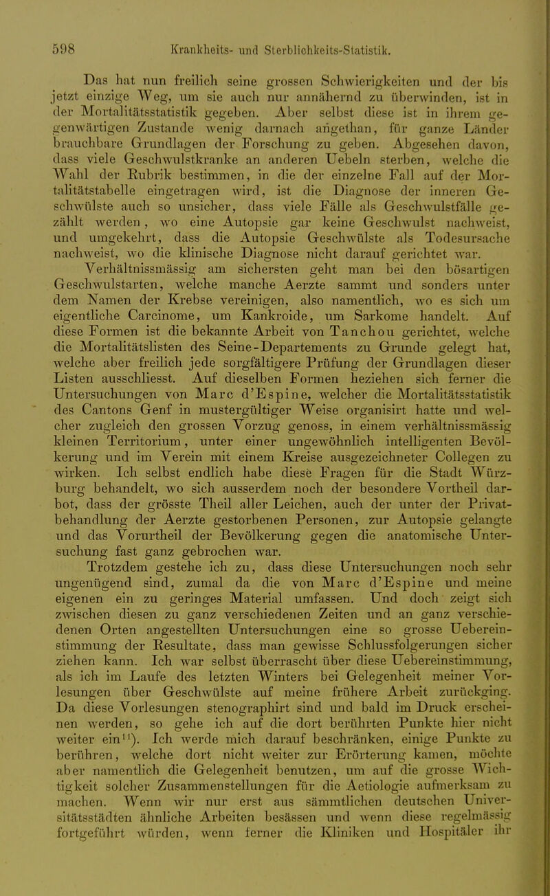 Das hat nun freilich seine grossen Schwierigkeiten und der bis jetzt einzige Weg, um sie auch nur annähernd zu überwinden, ist in der Mortalitätsstatistik gegeben. Aber selbst diese ist in ihrem ge- genwärtigen Zustande wenig darnach arigethan, für ganze Länder brauchbare Grundlagen der Forschung zu geben. Abgesehen davon, dass viele Geschwulstkranke an anderen Uebeln sterben, welche die Wahl der Rubrik bestimmen, in die der einzelne Fall auf der Mor- talitätstabelle eingetragen wird, ist die Diagnose der inneren Ge- schwülste auch so unsicher, dass viele Fälle als Geschwulstfälle ge- zählt werden, wo eine Autopsie gar keine Geschwulst nachweißt, und umgekehrt, dass die Autopsie Geschwülste als Todesursache nachweist, wo die klinische Diagnose nicht darauf gerichtet war. Verhältnissmässig am sichersten geht man bei den bösartigen Geschwulstarten, welche manche Aerzte sammt und sonders unter dem Namen der Krebse vereinigen, also namentlich, wo es sich um eigentliche Carcinome, um Kankroide, um Sarkome handelt. Auf diese Formen ist die bekannte Arbeit von Tanchou gerichtet, welche die Mortalitätslisten des Seine-Departements zu Grunde gelegt hat, welche aber freilich jede sorgfältigere Prüfung der Grundlagen dieser Listen ausschliesst. Auf dieselben Formen heziehen sich ferner die Untersuchungen von Marc d'Espine, welcher die Mortalitätsstatistik des Cantons Genf in mustergültiger Weise organisirt hatte und wel- cher zugleich den grossen Vorzug genoss, in einem verhältnissmässig kleinen Territorium, unter einer ungewöhnlich intelligenten Bevöl- kerung und im Verein mit einem Kreise ausgezeichneter Collegen zu wirken. Ich selbst endlich habe diese Fragen für die Stadt Würz- burg behandelt, wo sich ausserdem noch der besondere Vortheil dar- bot, dass der grösste Theil aller Leichen, auch der unter der Privat- behandlung der Aerzte gestorbenen Personen, zur Autopsie gelangte und das Vorurtheil der Bevölkerung gegen die anatomische Unter- suchung fast ganz gebrochen war. Trotzdem gestehe ich zu, dass diese Untersuchungen noch sehr ungenügend sind, zumal da die von Marc d'Espine und meine eigenen ein zu geringes Material umfassen. Und doch zeigt sich zwischen diesen zu ganz verschiedenen Zeiten und an ganz verschie- denen Orten angestellten Untersuchungen eine so grosse Ueberein- stimmung der Resultate, dass man gewisse Schlussfolgerungen sicher ziehen kann. Ich war selbst überrascht über diese Uebereinstimmung, als ich im Laufe des letzten Winters bei Gelegenheit meiner Vor- lesungen über Geschwülste auf meine frühere Arbeit zurückging. Da diese Vorlesungen stenographirt sind und bald im Druck erschei- nen werden, so gehe ich auf die dort berührten Punkte hier nicht weiter ein11). Ich werde mich darauf beschränken, einige Punkte zu berühren, welche dort nicht weiter zur Erörterung kamen, möchte aber namentlich die Gelegenheit benutzen, um auf die grosse Wich- tigkeit solcher Zusammenstellungen für die Aetiologie aufmerksam zu machen. Wenn wir nur erst aus sämmtlichen deutschen Univer- sitätsstädten ähnliche Arbeiten besässen und wenn diese regelmässig fortgeführt Avürden, wenn ferner die Kliniken und Hospitäler ihr