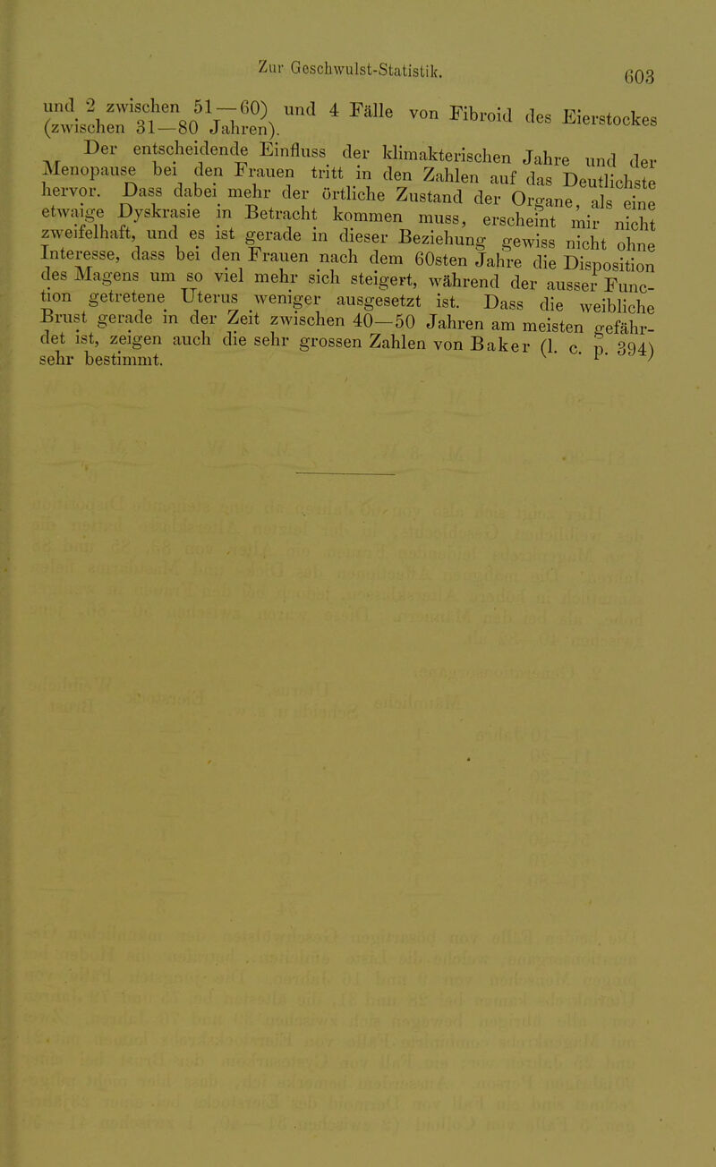 Der entscheidende Einfluss der klimakterischen Jahre und der Menopause bei den Frauen tritt in den Zahlen auf das Deutlichste hervor. Dass dabei mehr der örtliche Zustand der Organe, als eine etwaige Dyskrasie m Betracht kommen muss, erscheint mir nicht zweifelhaft, und es ist gerade m dieser Beziehung gewiss nicht ohne Interesse, dass bei den Frauen nach dem 60sten Jahre die Disposition des Magens um so viel mehr sich steigert, während der ausser Func- tion getretene Uterus weniger ausgesetzt ist. Dass die weibliche Brust gerade m der Zeit zwischen 40-50 Jahren am meisten gefähr- det ist, zeigen auch die sehr grossen Zahlen von Baker (1 c n 394^1 sehr bestimmt. v • F- ;