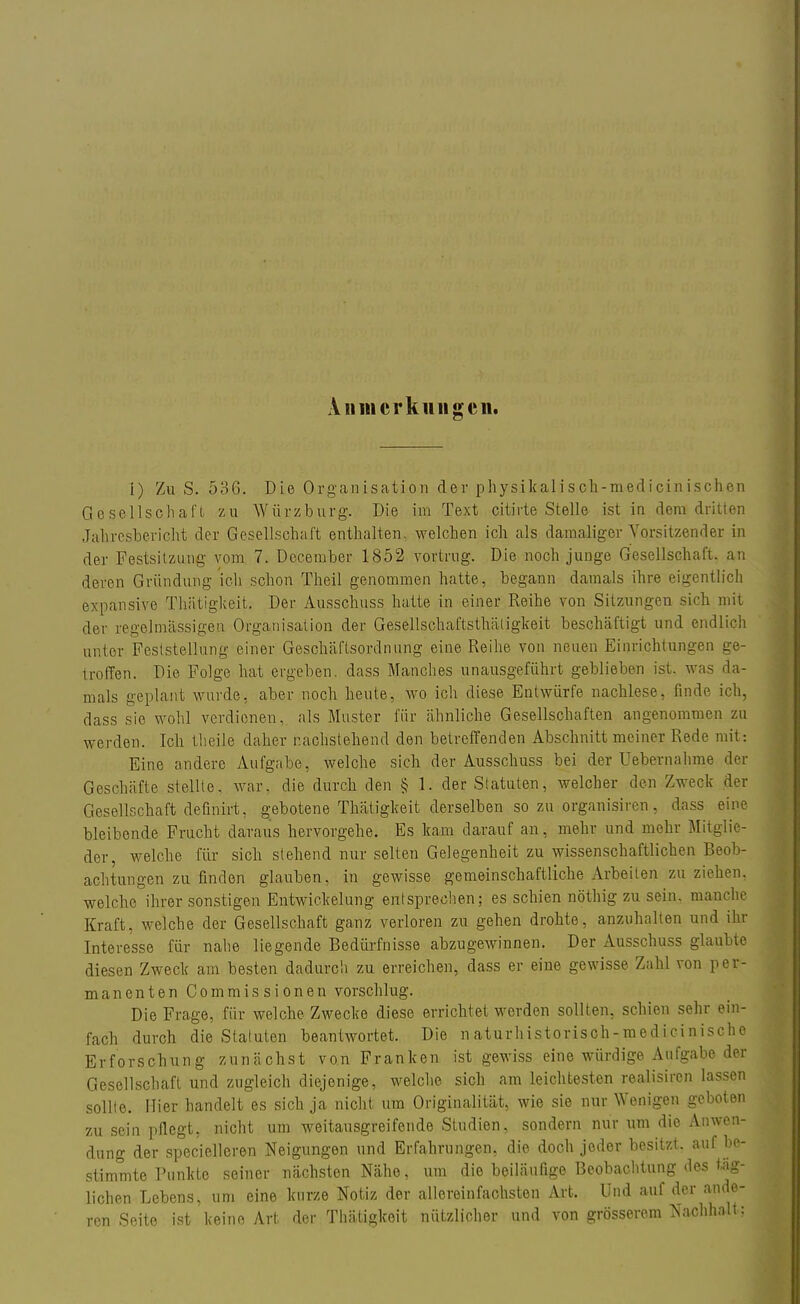An Merklingen. i) Zu S. 536. Die Organisation der physikalisch-medicinischen Gesellschaft zu Würzburg. Die im Text citirte Stelle ist in dem dritten Jahresbericht der Gesellschaft enthalten, welchen ich als damaliger Vorsitzender in der Festsitzung vom 7. December 1852 vortrug. Die noch junge Gesellschaft, an deren Gründung ich schon Theil genommen hatte, begann damals ihre eigentlich expansive Thätigkeit. Der Ausschuss hatte in einer Reihe von Sitzungen sich mit der regelmässigen Organisation der Gesellschaftsthäligkeit beschäftigt und endlich unler Feststellung einer Geschäftsordnung eine Reihe von neuen Einrichtungen ge- troffen. Die Folge hat ergeben, dass Manches unausgeführt geblieben ist. was da- mals geplant wurde, aber noch heute, wo ich diese Entwürfe nachlese, finde ich, dass sie wohl verdienen, als Muster für ähnliche Gesellschaften angenommen zu werden. Ich theile daher nachstehend den betreffenden Abschnitt meiner Rede mit: Eine andere Aufgabe, welche sich der Ausschuss bei der Uebernahme der Geschäfte stellte. war, die durch den § 1. der Statuten, welcher den Zweck der Gesellschaft definirt, gebotene Thätigkeit derselben so zu organisiren, dass eine bleibende Frucht daraus hervorgehe. Es kam darauf an, mehr und mehr Mitglie- der, welche für sich stehend nur selten Gelegenheit zu wissenschaftlichen Beob- achtungen zu finden glauben, in gewisse gemeinschaftliche Arbeiten zu ziehen, welche ihrer sonstigen Entwickelung entsprechen; es schien nöthig zu sein, manche Kraft, welche der Gesellschaft ganz verloren zu gehen drohte, anzuhalten und ihr Interesse für nahe liegende Bedürfnisse abzugewinnen. Der Ausschuss glaubte diesen Zweck am besten dadurch zu erreichen, dass er eine gewisse Zahl von per- manenten Commissi onen vorschlug. Die Frage, für welche Zwecke diese errichtet werden sollten, schien sehr ein- fach durch die Statuten beantwortet. Die naturhistorisch-raedicinische Erforschung zunächst von Franken ist gewiss eine würdige Aufgabe der Gesellschaft und zugleich diejenige, welche sich am leichtesten realisiren lassen sollte. Iiier handelt es sich ja nicht um Originalität, wie sie nur Wenigen geboten zu sein pflegt, nicht um weitausgreifende Studien, sondern nur um die Anwen- dung der specielleren Neigungen und Erfahrungen, die doch jeder besitzt, auf be- stimmte Punkte seiner nächsten Nähe, um die beiläufige Beobachtung des tag- lichen Lebens, um eine kurze Notiz der allereinfachsten Art. Und auf der ande- ren Seite ist keine Art der Thätigkeit nützlicher und von grösserem Nachhält;