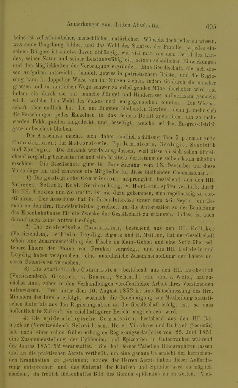G05 keine ist volkstümlicher, menschlicher, natürlicher. Wünscht doch jeder zu wissen was seine Umgebung bildet, und das Wohl des Staates, der Familie ja jedes ein- zelnen Bürgers ist zuletzt davon abhängig, wie viel man von dem Detail des Lan- des, seiner Natur und seiner Leistungsfähigkeit, seinen schädlichen Einwirkungen und den Möglichkeiten der Vorbeugung ergründet. Eine Gesellschaft, die sich die- sen Aufgaben unterzieht, handelt gewiss in patriotischem Geiste, und die Regie- rung kann in doppelter Weise von ihr Nutzen ziehen, indem sie durch sie mancher grossen und im amtlichen Wege schwer zu erledigenden Mühe überhoben wird und indem sie durch sie auf manche Mängel und Hindernisse aufmerksam gemacht wird, welche dem Wohl des Volkes noch entgegenstehen könnten. Die Wissen- schaft aber endlich hat den am längsten bleibenden Gewinn, denn je mehr sich die Forschungen jedes Einzelnen in das feinere Detail ausbreiten, um so mehr werden Fehlerquellen aufgedeckt und beseitigt, welche bei dem En-gros-Betrieb ganz unbeachtet bleiben. DerAusschuss machte sich daher endlich schlüssig über 5 permanente Commissionen: für Meteorologie, Epidemiologie, Geologie, Statistik und Zoologie. Die Botanik wurde ausgelassen, weil diese an sich schon hinrei- chend sorgfältig bearbeitet ist und eine breitere Vertretung derselben kaum möglich erschien. Die Gesellschaft ging in ihrer Sitzung vom 13. December auf diese Vorschläge ein und ernannte die Mitglieder für diese bleibenden Commissionen: 1) Die geologische Commission, ursprünglich bestehend aus den HH. Scherer, Schenk, Edel, Schirenberg, v. Hertlein, später verstärkt durch die HH. Mordes und Schmitt, ist nie dazu gekommen, sich regelmässig zu con- stituiren. Der Ausschuss hat in ihrem Interesse unter dem 26. Septbr. ein Ge- such an den Hrn. Handelsminister gerichtet, um die Autorisation zu der Benützung des Eisenbahnbaues für die Zwecke der Gesellschaft zu erlangen, indess ist auch darauf noch keine Antwort erfolgt. 2) Die zoologische Commission, bestehend aus den HH. Kölliker (Vorsitzendem;, Leiblein, Leydig, Agatz und H. Müller, hat der Gesellschaft schon eine Zusammenstellung der Fische im Main-Gebiet und eine Notiz über sel- tenere Thiere der Fauna von Franken vorgelegt, und die Hfl. Leiblein und Leydig haben versprochen, eine ausführliche Zusammenstellung der Thiere un- seres Gebietes zu versuchen. 3) Die statistische Commission, bestehend aus den HH. Escherich (Vorsitzendem), Gresser. v. Branca, Schmidt jun. und v. Welz, hat zu- nächst eine, schon in den Verhandlungen veröffentlichte Arbeit ihres Vorsitzenden aufzuweisen. Erst unter dem 10. August 1852 ist eine Entschliessung des Hrn. Ministers des Innern erfolgt, wornach die Genehmigung zur Mittheilung statisti- schen Materials aus den Regierungsakten an die Gesellschaft erfolgt ist, so dass hoffentlich in Zukunft ein reichhaltigerer Bericht möglich sein wird. 4) Die epidemiologische Commission, bestehend aus den HH. Ri- necker (Vorsitzendem), Schmidtsen., Herz, Virchow und Rubach (Secretär) hat nach einer schon früher erlangten Regierungserlaubniss vom 25. Juni 1851 eine Zusammenstellung der Epidemien und Epizootien in Unterfranken während des Jahres 1851/52 veranstaltet. Sie hat ferner Tabellen lithographiren lassen und an die praktischen Aerzte vertheilt. um eine genaue Uebersicht der herrschen- den Krankheiten zu gewinnen; einige der Herren Aerzte haben dieser Aufforde- rung entsprochen und das Material der Kliniken und Spitäler wird es möglich machen, ein freilich lückenhaftes Bild des Genius epidemius zu entwerfen. Viel-