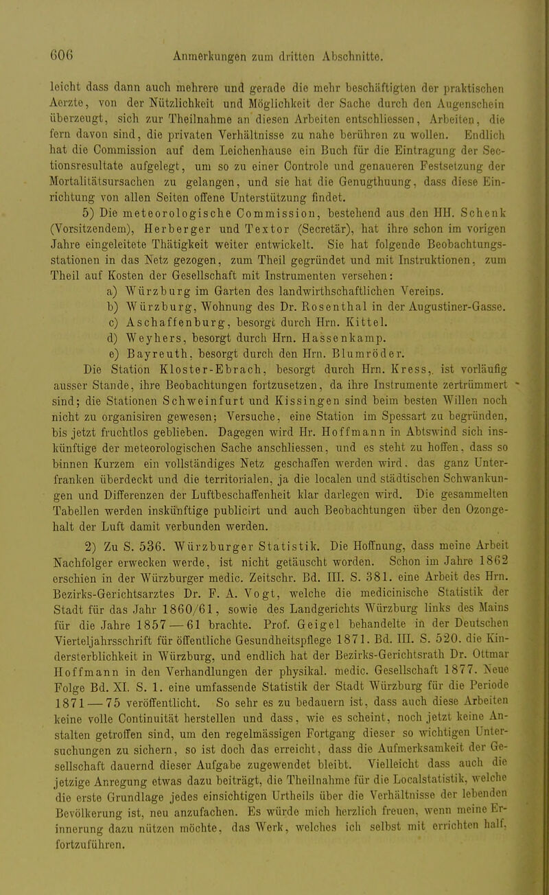 leicht dass dann auch mehrere und gerade die mehr beschäftigten der praktischen Aerzte, von der Nützlichkeit und Möglichkeit der Sache durch den Augenschein überzeugt, sich zur Theilnahme an diesen Arbeiten entschliessen, Arbeiten, die fern davon sind, die privaten Verhältnisse zu nahe berühren zu wollen. Endlich hat die Commission auf dem Leichenhause ein Buch für die Eintragung der Sec- tionsresultate aufgelegt, um so zu einer Controle und genaueren Festsetzung der Mortalitätsursachen zu gelangen, und sie hat die Genugthuung, dass diese Ein- richtung von allen Seiten offene Unterstützung findet. 5) Die meteorologische Commission, bestehend aus den HH. Schenk (Vorsitzendem), Herberger und Textor (Secretär), hat ihre schon im vorigen Jahre eingeleitete Thätigkeit weiter entwickelt. Sie hat folgende Beobachtungs- stationen in das Netz gezogen, zum Theil gegründet und mit Instruktionen, zum Theil auf Kosten der Gesellschaft mit Instrumenten versehen: a) Würzburg im Garten des landwirthschaftlichen Vereins. b) Würzburg, Wohnung des Dr. Rosenthal in der Augustiner-Gasse. c) Aschaffenburg, besorge durch Hrn. Kittel. d) Weyhers, besorgt durch Hrn. Hassenkamp. e) Bayreuth, besorgt durch den Hrn. Blumröder. Die Station Kloster-Ebrach, besorgt durch Hrn. Kress,. ist vorläufig ausser Stande, ihre Beobachtungen fortzusetzen, da ihre Instrumente zertrümmert sind; die Stationen Schweinfurt und Kissingen sind beim besten Willen noch nicht zu organisiren gewesen; Versuche, eine Station im Spessart zu begründen, bis jetzt fruchtlos geblieben. Dagegen wird Hr. Hoff mann in Abtswind sich ins- künftige der meteorologischen Sache anschliessen, und es steht zu hoffen, dass so binnen Kurzem ein vollständiges Netz geschaffen werden wird, das ganz Unter- franken überdeckt und die territorialen, ja die localen und städtischen Schwankun- gen und Differenzen der Luftbeschaffenheit klar darlegen wird. Die gesammelten Tabellen werden inskünftige publicirt und auch Beobachtungen über den Ozonge- halt der Luft damit verbunden werden. 2) Zu S. 536. Würzburger Statistik. Die Hoffnung, dass meine Arbeit Nachfolger erwecken werde, ist nicht getäuscht worden. Schon im Jahre 1862 erschien in der Würzburger medic. Zeitschr. Bd. III. S. 381. eine Arbeit des Hrn. Bezirks-Gerichtsarztes Dr. F. A. Vogt, welche die medicinische Statistik der Stadt für das Jahr 1860/61, sowie des Landgerichts Würzburg links des Mains für die Jahre 1857 — 61 brachte. Prof. Geige 1 behandelte in der Deutschen Vierteljahrsschrift für öffentliche Gesundheitspflege 1871. Bd. III. S. 520. die Kin- dersterblichkeit in Würzburg, und endlich hat der Bezirks-Gerichtsrath Dr. Ottmar Hoffmann in den Verhandlungen der physikal. medic. Gesellschaft 1877. Neue Folge Bd. XL S. 1. eine umfassende Statistik der Stadt Würzburg für die Periode 1871 — 75 veröffentlicht. So sehr es zu bedauern ist, dass auch diese Arbeiten keine volle Continuität herstellen und dass, wie es scheint, noch jetzt keine An- stalten getroffen sind, um den regelmässigen Fortgang dieser so wichtigen 1 ater- suchungen zu sichern, so ist doch das erreicht, dass die Aufmerksamkeit der Ge- sellschaft dauernd dieser Aufgabe zugewendet bleibt. Vielleicht dass auch die jetzige Anregung etwas dazu beiträgt, die Theilnahme für die Localstatistik, welche die erste Grundlage jedes einsichtigen Urtheils über die Verhältnisse der lebenden Bevölkerung ist, neu anzufachen. Es würde mich herzlich freuen, wenn meine Er- innerung dazu nützen möchte, das Werk, welches ich selbst mit errichten half, fortzuführen.