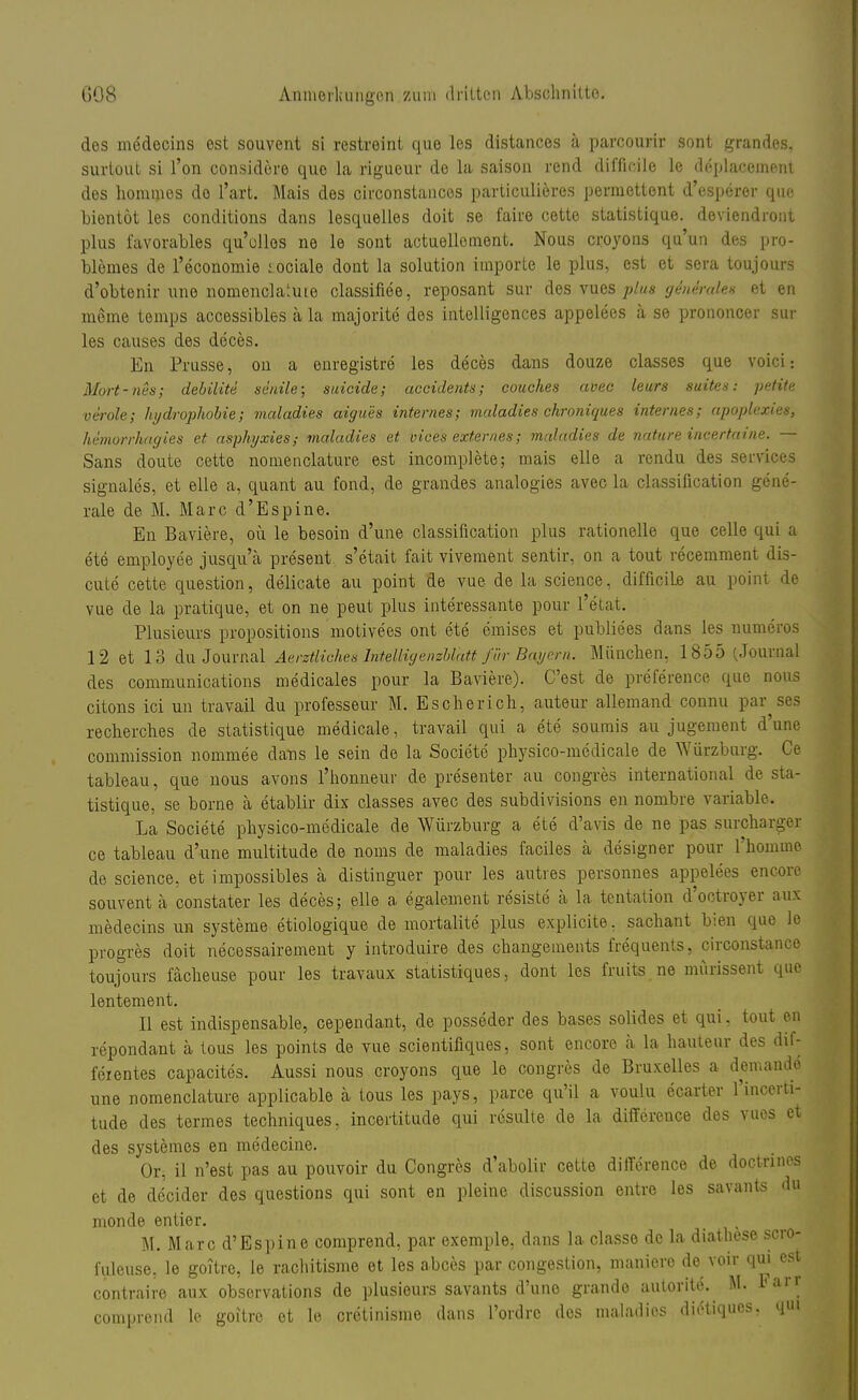 des medecins est souvent si restreint que les distances ä parcourir sont grandes, surtout si l'on considöre que la rigueur de la saison rend diffioile le deplaccment des hommes do l'art. Mais des circonstances particuliercs permettent d'esperer que bientöt les conditions dans lesquelles doit se faire cette statistique. deviendront plus favorables qu'ollos ne le sont actuelloment. Nous croyons qu'un des pro- blemes de l'economie sociale dont la Solution importe le plus, est et sera toujours d'obtenir une nomencla'.uie classifiee, reposant sur des vues plus generale* et en meine temps accessibles ä la majorite des intelligences appelees ä se prononcer sur les causes des deces. En Prusse, on a enregistre les deces dans douze classes que voici-. Mort-nes; debilite senile; suicide; accidents; couches avec leurs suites: petite veröle; Hydrophobie; maladies aigues internes; maladies chroniques internes; apoplexies, hthnorrhagies et asphyxies,- maladies et viees externes; maladies de nature incertaine. — Sans doute cette nomenclature est incomplete; mais eile a rendu des Services signales, et eile a, quant au fond, de grandes analogies avec la Classification gene- rale de M. Marc d'Espine. En Baviere, oü le besoin d'une Classification plus rationelle que celle qui a ete employee jusqu'ä present s'etait fait vivement sentir, on a tout recemment dis- cute cette question, delicate au point de vue de la science, difficiLe au pöint de vue de la pratique, et on ne peut plus interessante pour l'etat. Plusieurs propositions motivees ont ete emises et publiees dans les numeros 12 et 13 du Journal Äerztliohes Inteltig enzblaß für Bayern, München. 1855 (Journal des Communications medicales pour la Baviere). C'est de preference que nous citons ici un travail du professeur M. Escherich, auteur allemand connu par ses recherches de statistique medicale, travail qui a ete soumis au jugement d'une commission nommee dans le sein de la Societe physico-medicale de Würzburg. Ce tableau, que nous avons l'honneur de presenter au congres international de sta- tistique, se borne ä etablir dix classes avec des subdivisions en nombre variable. La Societe physico-medicale de Würzburg a ete d'avis de ne pas surchargei ce tableau d'une multitude de noms de maladies faciles ä designer pour l'homuie de science, et impossibles ä distinguer pour les autres personnes appelees encore souvent ä constater les deces; eile a egalement resiste a la tentation d'ootroyer aux medecins un Systeme etiologique de mortalite plus explicite. sachant bien 4110 le progres doit necessairement y introduire des changements frequenis, oirconstance toujours fächeuse pour les travaux statistiques, dont les fruits ne mürissent que lentement. II est indispensable, cependant, de posseder des bases solides et qui, tout en repondant ä tous les points de vue scientifiques, sont encore a la hauteur des dif- feientes capacites. Aussi nous croyons que le congres de Bruxelles a demande une nomenclature applicable ä tous les pays, parce qu'il a voulu ecarter l'incerti- tude des termes techniques, incertitude qui resulte de la difference des vues et des systemes en medecine. Or, il n'est pas au pouvoir du Congres d'abolir cette difference de doctrines et de decider des questions qui sont en pleine discussion entre les savants du monde entier. M. Marc d'Espine comprend, par exemple, dans la classe de la diathese scro- fuleuse, le goitre, le rachitisme et les abces par congestion, maniere de voir qui est contraire aux observations de plusieurs savants d'une grande autorite. M. 1« aJ'r comprend le goitre et le cretinisme dans l'ordrc des maladies diiHiques. qui