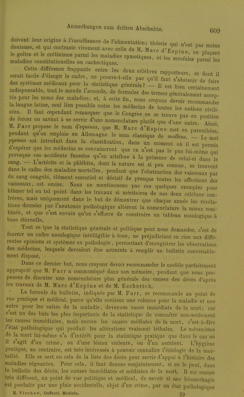 doivent leur origine a l'insuffisance de l'alimentation, theorie qui n'est pas moins douteuse, et qui contraste vivement avec celle de M Marc d'Esrn i le goitre et le cretinisine parmi les maladies zymotiques et les ^hC* P 5, maladies constitutionelles ou cachectiques. 68 pami les Cette difference frappante entre les deux celebres rannnrtanv« Q+ a A ., r* r* d'ar16 cadrvne proure-t-eii°pas ^ des systemes medicanx pour a statistique generale? - II est Wen certainenTt mispensable, tont le monde l'acoorde, de formnler des termes generalement ael es pour les noms des malad.es; et, a cette fln, no„s croyons devoir recommarX la langne latme, seul hen possible entre les medecins de toutes les nations oMi , ±-- —. ^ ^»pine met en Parenthese pendant qu on emploie en Allemagne le nom classique de mallem. — Le mot pyemra est introduit dans la Classification, dans un moment oü il est permis desperer que les medecins se convaincront que ce n'est pas le pus lui-meme aui proyoque ces accidents funestes qu'on attribue ä la presence de celui-ci dans le sang - - Larterite et la phlebite, dont la nature est si peu connue, se trouvent dans le cadre des maladies mortelles, pendant que l'obstruction des vaisseaux par du sang coagule, element essentiel et decisif de presque toutes les affections des vaisseaux, est omise. Nous ne mentionnons pas ces quelques exemples pour blamer tel ou tel point dans les travaux si meritoires de nos deux celebres con- freres, mais uniquement dans le but de demontrer que chaque annee les revela- tions donnees par l'anatomie pathologique alterent la nomenclature la mieux com- binee, et que c'est envain qu'on s'efforce de construire un tableau nosoloo-ique ä base eternelle. ° Tout ce que la statistique generale et politique peut nous demander, c'est de fourmr un cadre nosologique intelligible ä tous, ne prejudiciant en rien aux diffe- rentes opinions et systemes en pathologie, permettant d'enregistrer los Observations des medecins, lesquels devraient etre astreints ä remplir un bulletin convenable- ment disposö. Dans ce dernier but, nous croyons devoir recommänder le modele parfaitement approprie que M. Farr a communique dans son me'moire, pendant que nous pro- posons de discuter une nomenclature plus generale des causes des deces d'apres les travaux de M. Marc d'Espine et de M. Escherich. La formule du bulletin, indiquee par M. Farr, se recommande au point de vue pratique et medical, parce qu'elle contient une colonne pour la maladie et une autre pour les suites de la maladie, devenues cause immödiate de la rriort; car c est un des buts les plus importants de la statistique de connaitre non-seulement les causes immediates, mais encore les causes mediates de la mort, c'est-a-diro 1 etat pathologique qui produit les alterations vraiment lethales. Le me'canisme de la mort lui-meme n'a d'interet pour la statistique pratique que dans le cas oü il sagit d'un crime, ou d'une lesion violente, ou d'un accident. L'hygiene pratique, au contraire, est tres interessee ä pouvoir connaitre l'etiologie de la mor- talite. Elle se sert en cela de la liste des deces pour servir d'appui a l?histoire des maladies regnantes. Pour cela, il faut donner conjointement, si on le peut. dans le bulletin des deces, les causes immediates et mediates de la mort. II est encore tres different, au point de vue politique et mödical, de savoir si une hemorrhao-ie est produite par une plaie accidentelle, objet d'un crime, par un ötat pathologique R. Virchow, Oeffentl. Mcdicln.