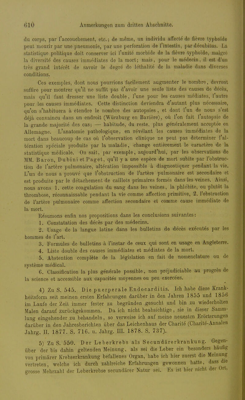 du corps, par l'accouohement, etc.; de mome, un individu affecte de fievre typho'ide peut mourir par une pneumonie, par une Perforation de l'intestin, par decubitus. La statistique politique doit conserver ici l'unite morbide de la fievre typhoide, malgn': la diversite des causes immddiates de la mort; mais, pour le medecin, il est d'un tres grand interet de savoir le degre de lethalite de la maladie dans diverses conditions. Ces exemples, dont nous pourrions facilement augmenter le nombre, devront sufüre pour montrer qu'il ne suffit pas d'avoir une seule liste des causes de deces, mais qu'il faut dresser une liste double, l'une pour les causes mediates, l'autrc pour les causes immediates. Cette distinction deviendra d'autant plus necessaire, qu'on s'habituera ä etendre le nombre des autopsies , et dont l'un de nous s'est deja convaincu dans un enclroit (Würzburg en Baviere), oü l'on fait Lautopsie de la grande majorite des cas; — habitude, du reste, plus generalement acöeptee en Allemagne. L'anatomie pathologique, en revelant les causes immediates de la mort dans beaucoup de cas oü l'observation clinique ne peut pas determiner l'al- teration speciale produite par la maladie, change entierement le caractere de la statistique medicale. On sait, par exemple, aujourd'hui, par les observations de MM. Baron, Dubini et Paget, qu'il y a une espece de mort subite par l'obstruc- tion de l'artere pulmonaire, alteration impossible ä diagnostiquer pendant la vie. L'un de nous a prouvc que l'obstruction de l'artere pulmonaire est secondaire et est produite par le detachement de caillots primaires forme's dans les veines. Ainsi, nous avons 1. cette coagulation du sang dans les veines, la phlebite, ou plutöt la thrombose, re'connaissable pendant la vie comme affection primitive, 2. l'obstruction de l'artere pulmonaire comme affection secondaire et comme cause immediate de la mort. Re'sumons enfin nos propositions dans les conclusions suivantes: 1. Constatation des deces par des medecins. 2. Usage de la langue Mine dans les bulletins de deces executes par les hommes de l'art. 3. Formules de bulletins ä l'instar de ceux qui sont en usage en Angleterre. 4. Liste double des causes immediates et mediates de la mort. 5. Abstention complete de la legislation en fait de nomenclature ou de Systeme medical. 6. Classification la plus generale possible, non prejudiciable au progres de la science et accessible aux capacites moyennes ou peu exercees. 4) Zu S. 545. Die puerperale Endocarditis. Ich habe diese Krank- heitsform seit meinen ersten Erfahrungen darüber in den Jahren 1855 und 1856 im Laufe der Zeit immer fester zu begründen gesucht und bin zu wiederholten Malen darauf zurückgekommen. Da ich nicht beabsichtige, sie in dieser Samm- lung eingehender zu behandeln, so verweise ich auf meine neuesten Erörterungen darüber in den Jahresberichten über das Leichenhaus der Charite (Charite-Annalon Jahrg. IL 1877. S. 716. u. Jahrg. III. 1878. S. 737). 5) Zu S. 550. Der Leberkrebs als Secundärerkrankung. Gegen- über der bis dahin geltenden Meinung, als sei die Leber ein besonders häufig von primärer Krebserkrankung befallenes Organ, habe ich hier zuerst die Meinung vertreten, welche ich durch zahlreiche Erfahrungen gewonnen hatte, dass die grosse Mehrzahl der Leberkrebse secundärer Natur sei. Es ist hier nicht der Ort,