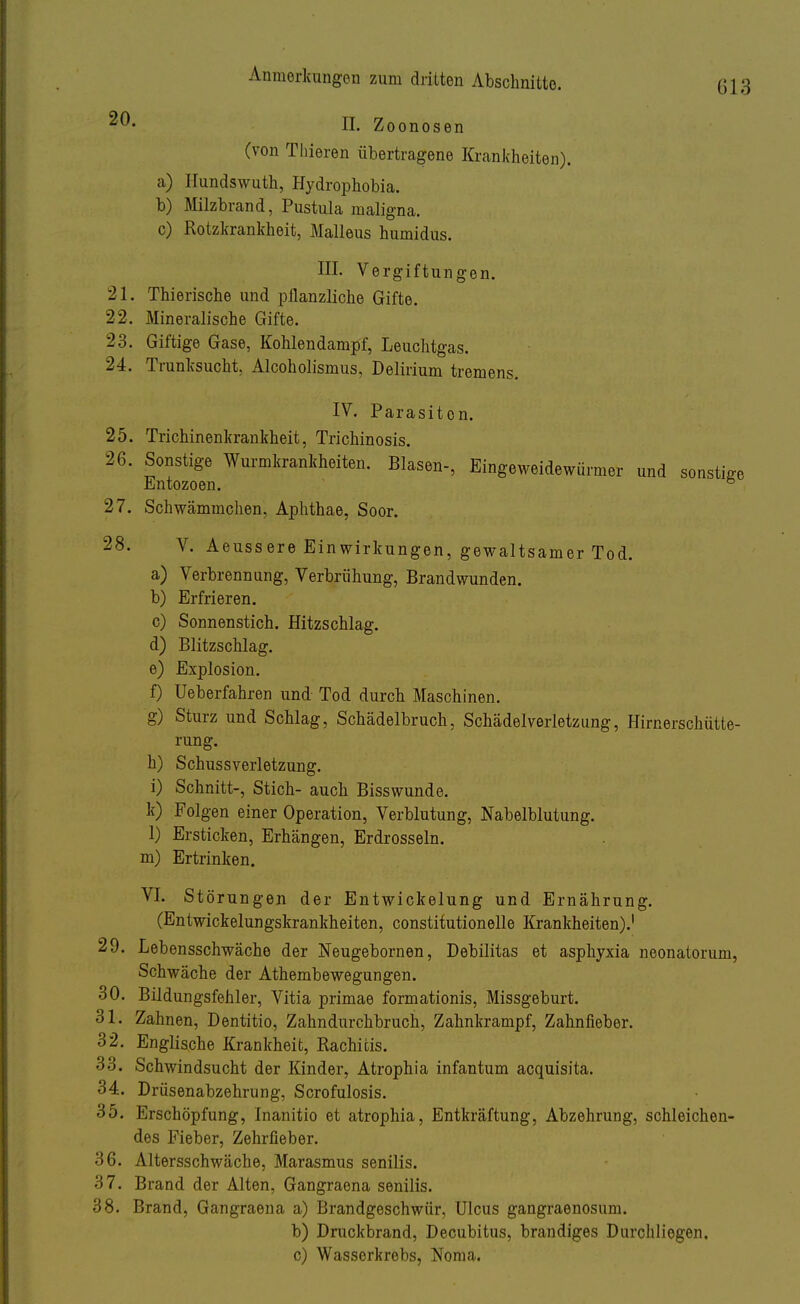 20- II. Zoonosen (von Thieren übertragene Krankheiten). a) Hundswuth, Hydrophobia. b) Milzbrand, Pustula maligna. c) Rotzkrankheit, Malleus humidus. III. Vergiftungen. 21. Thierische und pflanzliche Gifte. 22. Mineralische Gifte. 23. Giftige Gase, Kohlendampf, Leuchtgas. 24. Trunksucht. Alcoholismus, Delirium tremens. IV. Parasiten. 25. Trichinenkrankheit, Trichinosis. 26. Sonstige Wurmkrankheiten. Blasen-, Eingeweidewürmer und sonstige Entozoen. & 27. Schwämmchen, Aphthae, Soor. 28. V. Aeussere Einwirkungen, gewaltsamer Tod. a) Verbrennung, Verbrühung, Brandwunden. b) Erfrieren. c) Sonnenstich. Hitzschlag. d) Blitzschlag. e) Explosion. f) üeberfahren und Tod durch Maschinen. g) Sturz und Schlag, Schädelbruch, Schädelverletzung, Hirnerschütte- rung. h) Schussverletzung. i) Schnitt-, Stich- auch Bisswunde. k) Folgen einer Operation, Verblutung, Nabelblutung. 1) Ersticken, Erhängen, Erdrosseln, m) Ertrinken. VI. Störungen der Entwickelung und Ernährung. (Entwickelungskrankheiten, constitutionelle Krankheiten).1 29. Lebensschwäche der Neugebornen, Debilitas et asphyxia neonatorum, Schwäche der Athembewegungen. 30. Bildungsfehler, Vitia primae formationis, Missgeburt. 31. Zahnen, Dentitio, Zahndurchbruch, Zahnkrampf, Zahnfieber. 32. Englische Krankheit, Rachitis. 33. Schwindsucht der Kinder, Atrophia infantum acquisita. 34. Drüsenabzehrung, Scrofulosis. 35. Erschöpfung, Inanitio et atrophia, Entkräftung, Abzehrung, schleichen- des Fieber, Zehrfieber. 36. Altersschwäche, Marasmus senilis. 37. Brand der Alten, Gangraena senilis. 38. Brand, Gangraena a) Brandgeschwür, Ulcus gangraenosum. b) Druckbrand, Decubitus, brandiges Durchliegen. c) Wasserkrobs, Noraa.