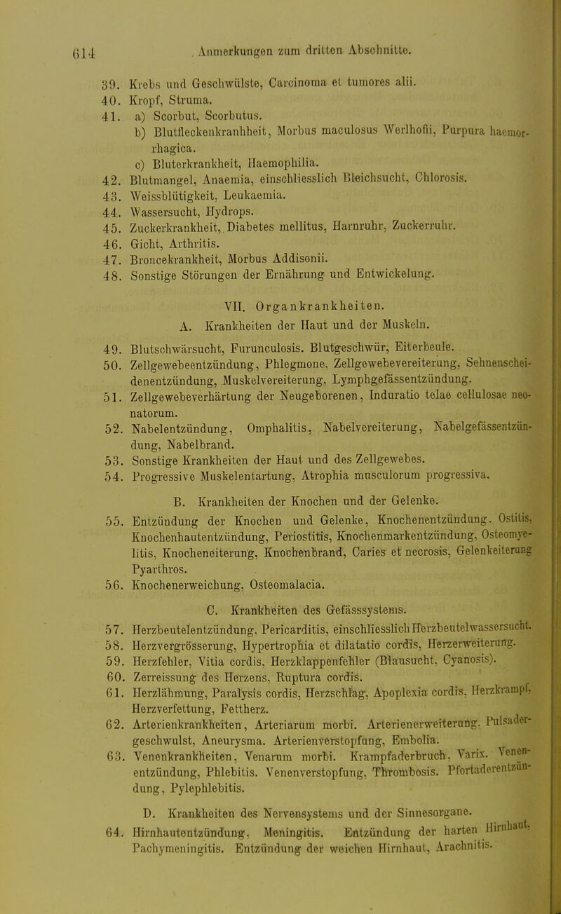 39. Krebs und Geschwülste, Carcinoma et tumores alii. 40. Kropf, Struma. 41. a) Scorbut, Scorbutus. b) Blutfleckenkranhheit, Morbus maculosus Werlhofii, Purpura haemor- rhagica. c) Bluterkrankheit, Haemophilia. 42. Blutmangel, Anaemia, einschliesslich Bleichsucht, Chlorosis. 43. Weissbliitigkeit, Leukaemia. 44. Wassersucht, Hydrops. 45. Zuckerkrankheit,.Diabetes mellitus, Harnruhr, Zuckerruhr. 46. Gicht, Arthritis. 47. Broncekrankheit, Morbus Addisonii. 48. Sonstige Störungen der Ernährung und Entwickelung. VII. Organkrankheiten. A. Krankheiten der Haut und der Muskeln. 49. Blutschwärsucht, Furunculosis. Blutgeschwür, Eiterbeule. 50. Zellgewebeentzündung, Phlegmone, Zellgewebevereiterung, Sehnenschei- denentzündung, Muskelvereiterung, Lymphgefässentzündung. 51. Zellgewebeverhärtung der Neugeborenen, Induratio telae cellulosae neo- natorum. 52. Nabelentzündung, Omphalitis, Nabelvereiterung, Nabelgefässentziin- dung, Nabelbrand. 53. Sonstige Krankheiten der Haut und des Zellgewebes. 54. Progressive Muskelentartung, Atrophia musculorum progressiva. B. Krankheiten der Knochen und der Gelenke. 55. Entzündung der Knochen und Gelenke, Knochenentzündung. Osiitis. Knochenhautentzündung, Periostitis, Knochenmarkentzündung, Osteomye- litis, Knocheneiterung, Knochenbrand, Caries et necrosis, Gelenkeiterung Pyarthros. 56. Knochenerweichung, Osteomalacia. C. Krankheiten des Gefässsystems. 57. Herzbeutelentzündung, Pericarditis, einschliesslich Herzbeutel Wassersucht. 58. Herzvergrösserung, Hypertrophia et dilatatio cordis, Herzerweiterung 59. Herzfehler, Vitia cordis, Herzklappenfehler (Blausucht, Cyanosis). 60. Zerreissung des Herzens, Ruptura cordis. 61. Herzlähmung, Paralysis cordis, Herzschlag, Apoplexia cordis. Herzkrampf, Herzverfettung, Fettherz. 62. Arterienkrankheiten, Arteriarum morbi. Arterienerweiterung. Pulsader- geschwulst, Aneurysma. Arterienverstopfung, Embolia. 63. Venenkrankheiten, Venaram morbi. Krampfaderbruch. Varix. Vene* entzündung, Phlebitis. Venenverstopfung, Thrombosis. Pfortaderent&un- dung, Pylephlebitis. D. Krankheiten des Nervensystems und der Sinnesorgane. 64. Hirnhautentzündung, Meningitis. Entzündung der harten Hirnbatt% Pachymeningitis. Entzündung der weichen Hirnhaut, Arachniüs.