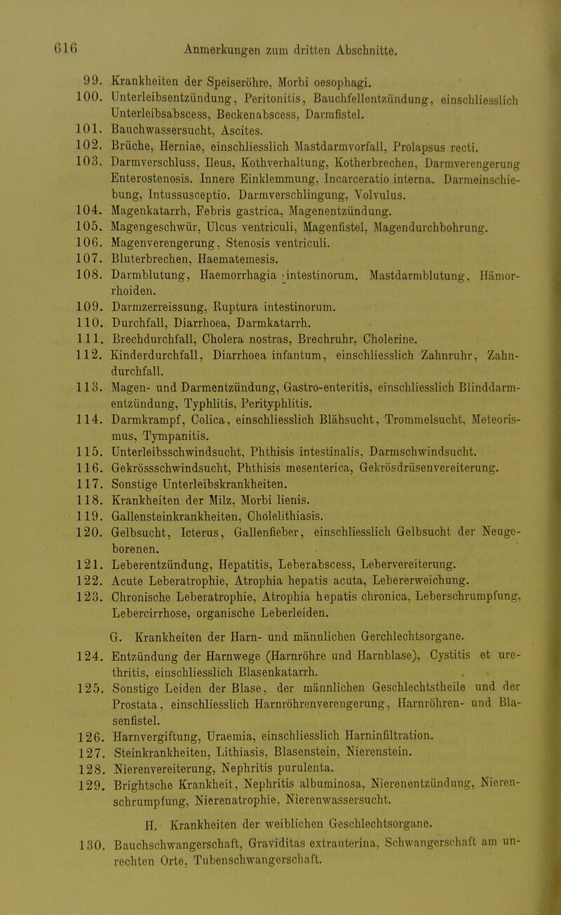 99. Krankheiten der Speiseröhre, Morbi oesophagi. 100. Unterleibsentzündung, Peritonitis, Bauchfellentzündung, einschliesslich Unterleibsabscess, Beckenabscess, Darmfistel. 101. Bauchwassersucht, Ascites. 102. Brüche, Hemiae, einschliesslich Mastdarmvorfall, Prolapsus recti. 103. Darmverschluss, Ileus, Kothverhaltung, Kotherbrechen, Darmverengerung Enterostenosis. Innere Einklemmung, Incarceratio interna. Darmeinschie- bung, Intussusceptio. Darmverschlingung, Volvulus. 104. Magenkatarrh, Febris gastrica, Magenentzündung. 105. Magengeschwür, Ulcus ventriculi, Magenfistel, Magendurchbohrung. 106. Magenverengerung, Stenosis ventriculi. 107. Bluterbrechen, Haematemesis. 108. Darmblutung, Haemorrhagia 'intestinorum. Mastdarmblutung, Hämor- rhoiden. 109. Darmzerreissung, Ruptura intestinorum. 110. Durchfall, Diarrhoea, Darmkatarrh. 111. Brechdurchfall, Cholera nostras, Brechruhr, Cholerine. 112. Kinderdurchfall, Diarrhoea infantum, einschliesslich Zahnruhr, Zahn- durchfall. 113. Magen- und Darmentzündung, Gastro-enteritis, einschliesslich Blinddarm- entzündung, Typhlitis, Perityphlitis. 114. Darmkrampf, Colica, einschliesslich Blähsucht, Trommelsucht, Meteoris- mus, Tympanitis. 115. Unterleibsschwindsucht, Phthisis intestinalis, Darmschwindsucht. 116. Gekrössschwindsucht, Phthisis mesenterica, Gekrösdrüsenvereiterung. 117. Sonstige Unterleibskrankheiten. 118. Krankheiten der Milz, Morbi lienis. 119. Gallensteinkrankheiten, Cholelithiasis. 120. Gelbsucht, Icterus, Gallenfieber, einschliesslich Gelbsucht der Neuge- borenen. 121. Leberentzündung, Hepatitis, Leberabscess, Lebervereiterung. 122. Acute Leberatrophie, Atrophia hepatis acuta, Lebererweichung. 123. Chronische Leberatrophie, Atrophia hepatis chronica, Leberschrumpfung. Lebercirrhose, organische Leberleiden. G. Krankheiten der Harn- und männlichen Gerchlechtsorgane. 124. Entzündung der Harnwege (Harnröhre und Harnblase), Cystitis et Ure- thritis, einschliesslich Blasenkatarrh. 125. Sonstige Leiden der Blase, der männlichen Geschlechtsteile und der Prostata, einschliesslich Harnröhrenverengerung, Harnröhren- und Bla- senfistel. 126. Harnvergiftung, Uraemia, einschliesslich Harninfiltration. 127. Steinkrankheiten, Lithiasis, Blasenstein, Nierenstein. 128. Nierenvereiterung, Nephritis purulenta. 129. Brightsche Krankheit, Nephritis albuminosa, Nierenentzündung, Nioren- schrumpfung, Nierenatrophie, Nierenwassersucht. H. Krankheiten der weiblichen Geschlechtsorgane. 130. Bauchschwangerschaft, Graviditas extrauterina, Schwangerschaft am un- rechten Orte, Tubenschwangorschaft.