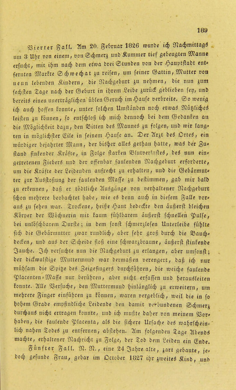 «öierter galf. 20. gebtuar 1826 würbe' icf> Slatymittagi um 3 Ubr von einem, oon ©cbmerj unb Äummer tief gebeugten Wanne erfud&t, mit if>m nacb bem etwa brei©tunben »on ber Jpauptfrabt ent* fetnten WarEce ©cbweebat ju reifen, um feinet ©attin, Wutter von neun lebenben Äinbem, bie 3}acbgeburt $u nehmen, bie nun «um fe^flen Sage naa) ber ©eburt in intern ßeibe jurücf geblieben fe», unb bereit* einen ttnertrdgficben üblen ©erucb imJpaufe Derbreite, ©owenig icb aucb &offen tonnte, unter folgen Umftdnben nocb etwa* 3iü&Iid;e* leiften ju rönnen, fo entfdbfojj icb micb bennoa) bei bem ©ebanfen an bie WöglicbEeit baju, ben bitten be* Spanne* ju folgen, unb wir fang* ten in mög(icb|ter güe in feinem Jpaufe an. 2>er 2Trjt be* Orte*, ein würbiger bejahrter Wann, ber bi*ber afle* getban batte, wa* ber 3ufl flanb flnfenbet Gräfte, in gofge (Warfen 2MutDerf:tfte*, be* nun ein* getretenen gieber* unb ber offenbar fautenben 3Jacbgeburt erforberte, um bie Greifte ber Ceibenben aufregt ju erhalten, unb bie ©ebdrmut* ter jut 2fu*flof;ung ber faulenben Waffe $u beftimmen, gab mir balb ju ernennen , ba(j et tobtltcbe ?üi*gänge oon oerbaftener 3tacbgeburt fa)on mebrete beobachtet fyabc, wie eö benn aud) in biefem gallc Der» au* ju feben war. &rod:ene, ^ct^e Jpattt bebcefte ben dujjerfl: bleiben Ä'orper ber SBöcbnerin mit Eaum fübfbarem dufjerft fdbneöen ^ulfe, bei unlofdbbarem Surfte; in bem fon(t fcbmer$(efen Untetleibe füblte fidb bie ©ebdrmutter jiuar runblicb, abet febt groß bureb bie 33aucb* bedien, unb au* bet ©cbeibe flofj eine febwar^braune, dujjerfi: frinfenbe 3aud;e. 3cb Dctfucbte nun bie 3iadbgebutt jit erlangen, abet umfonfl; bet bid'wulftige Wuttetmnnb war bermafjen oerengett, bafj icb nur mübfam bie ©pige be* 3eißffiger* burebfübten, bie weiche faufenbe $Macenten = Waffe nur berühren, abet ntd;t etfaffen unb berau*feiten fonnte. 2ftle 93erfucbe, ben Wuttermuub f;inldngticb $u erweitern, um mebrere finget einfübren ju tonnen, waren eergebfidb, weil bie in fo bobem ©rabe empfinblid;e Ceibenbe ben bamit Dorbunbenen ©d;mer$ burebau* ntd^t ertragen fonnte, unb ia) mufjte baf;er Don meinem 93or» baben, bie faufenbe ^lacenta, al* bie fid;ere Utfaa>e be* wabtfd;ein= lieb naben Sobe* ju entfetnen, ablieben. 2{m folgenben Sage 2(benb* maebte, erbaftener 3iacbrid;t ju golge, bet £ob bem Reiben ein (£nbe. günfter galt. fll. 31., eine 24 Sa&re.alte, jart gebaute, je* bod) gefunbe grau, gebar tm Detobet 1827 ibr jweite* Äinb, unb