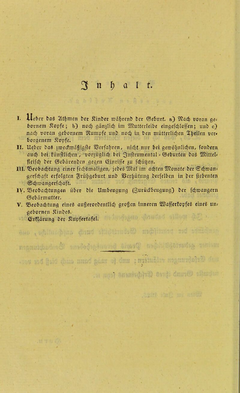 I. lieber baö 2iff>men bet ßtnber rcährcnb ber ©ebttrf. n) 9?ac& voran ge= bornem ftopfe; 1>) noch ganjltt^ im Wutterleibe cingefcf)Ioffen; unb c) nacf; voran gebornem Stumpfe unb nodp in ben mütterlichen feilen »er« borgenem Äopfe. II. lieber baß sroecfmäfjigfte Verfahren, nic^t nur bei geroöfwlicfyen, fonbern auch bei tunfHtd;en , vorjügltd) bei 3Prumenfal = Oeburten baö Littel* fleifeb. ber ©ebärenben gegen Ginriffe ju fchüfcen. III. Beobachtung einer fechßmaligen, jebeß 9Jcal im achten Monate ber<?chrean= gerfepaft erfolgten §rüf;geburt unb 5öcrf)üfung berfelben in ber ftebenfen @chu>angerfchaft. IV. Beobachtungen über bic Umbeugung (3urücfbeugung) ber fdjroangern ©ebärmutfer. V. Beobachtung eines außerorbenflid; großen inneren SBafferfopfeS eines un-- gebornen 5tinbc§. (SrSlärung ber ihtpferfafel.