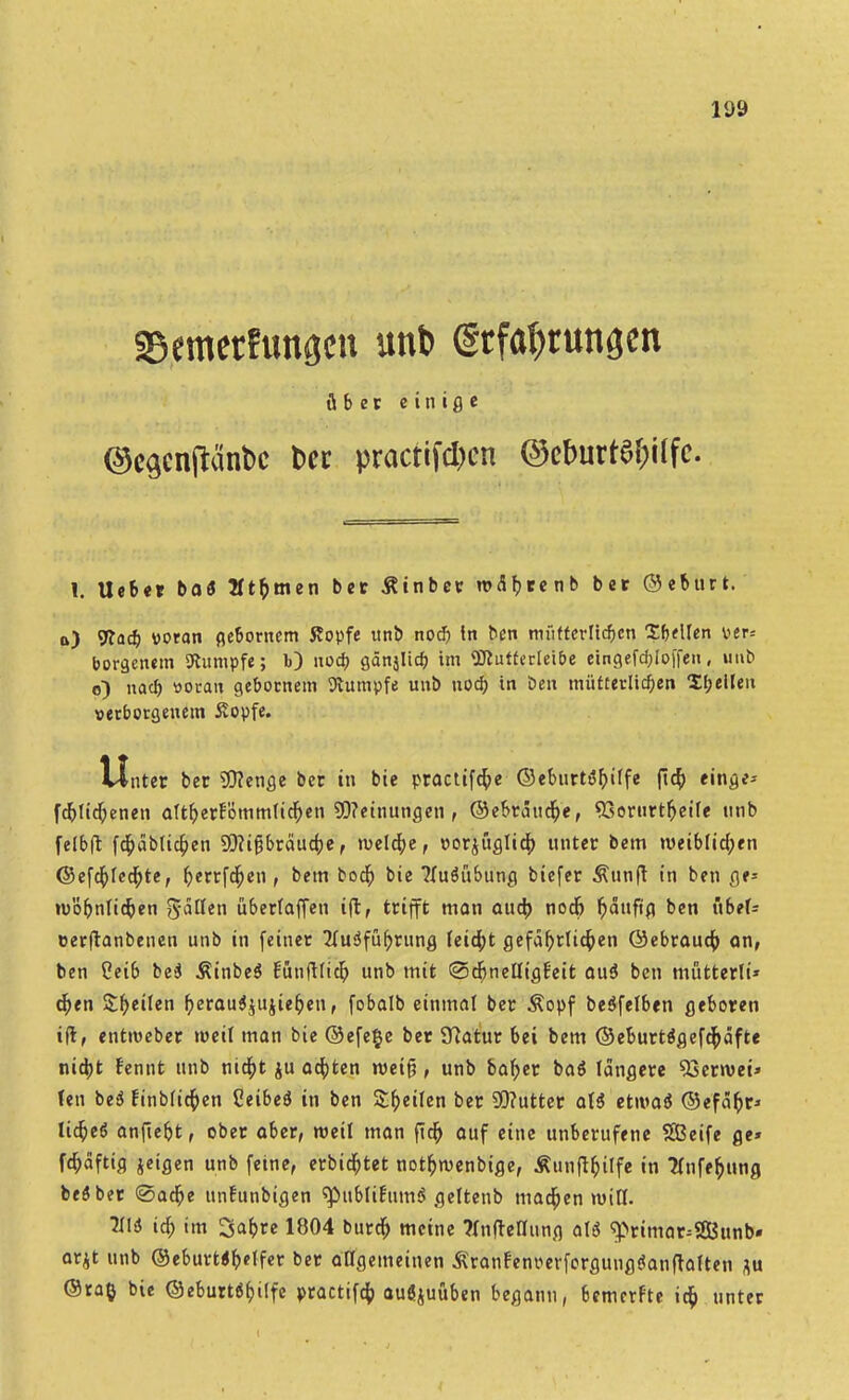 asemerfungcn unt> (Stfatyrunscn über ein ige ©c^enjtänbc fcer practif*cn ©cburt6&ilfc. f. lieber boö 2Üf)men ber Äinber uxSfjrenb ber ©ebttrt. a) 9?acb woran gebornem Kopfe ttnb nocf) In ben müfterlidjcn Tbtüen wer* borgetutn Rumpfe; b) nocf) gänjlicf; im «ülutferiei&e eingefd;lo|'fen, unb o) nacf) woran gebornem Stumpfe unb nocf; in ben mütterlichen Spellen verborgenem Äopfe. Unter bec Wenge ber in bie practtfcfye ©eburtö^iffc flcf; «inge* fdjtidjenen aTtfyer!ömm(icf;en SO?einungen , ©ebrciud&e, «Gorurtfjeife nnb felbft fdjctblidpen Sttifjbräucfre, rudere, porjuglid; unter bem weiblichen ©efd)fed)te, Derrfdjen , bem bodj bie ?Iuäübung biefer Äunft in ben ge* njö&nlidjen ftätttn überlaffen ift, trifft man oud) nod) ^duftp ben übtU eerftanbenen unb in (einer 2lu3fuf>rung feiert gcfaf)rttc^en ©ebraudj an, ben Ceib bei Äinbeö fünfl(icf) unb mit ©djnelJigBeit auä ben mütterli* tf;en Steilen fyerauSjttjieb/en, fobalb einmal ber Äopf beöfelben geboren ift, entrceber weil man bie ©efe§e ber 97atur bei bem ©eburt$gefc$äfte nia)t fennt unb nid)t ju achten roeifj, unb bafyer baö längere 9}erroei» (en bciS Einbfict)en Ceibed in ben Steifen ber 9)?utter al$ etivaß ©efa&r* lid)eö anfielt, ober aber, weil man flcf) auf eine unberufene SBeife ge» fdjaftig jeigen unb feine, erbietet not&rcenbige, Äun|t&ilfe in flnfe&ung be$ber @arf)e unfunbigen ^publifumS geltenb marf)en will. Tili tdf> im Safere 1804 burd) meine ?fnfteriung aU ^rimar^SGBunb* arjt unb ©eburta&elfer ber allgemeinen ^ranfenperforgungöanftatten au ®ra§ bie ©eburt6f>ilfe practifcf; ausüben begann, bemerfte ict) unter