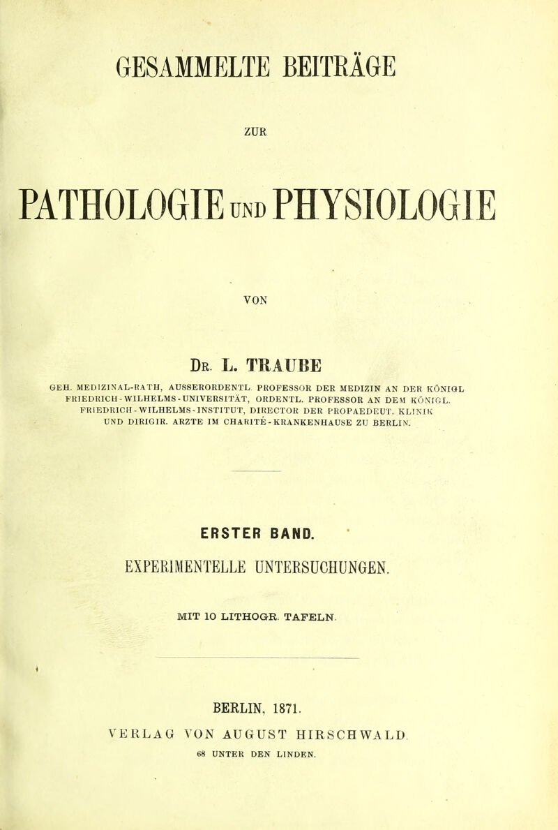 GESAMMELTE BEITRÄGE ZUR PATHOLOGIE und PHYSIOLOGIE VON Dr L. TRAUBE GEH. MEDIZINAL-RATH, AÜSSERORDENTL PROFESSOR DER MEDIZIN AN DER KÖNIQL FRIEDRICH-WILHELMS-UNIVERSITÄT, ORDENTL. PROFESSOR AN DEM KÖNIG L. FRIEDRICH-WILHELMS-INSTITUT, DIRECTOR DER PROPAEDEUT. KLINIK UND DIRIGIR. ARZTE IM CHARITE - KRANKENHAUSE ZU BERLIN. ERSTER BAND. EXPERIMENTELLE UNTERSUCHUNGEN. MIT 10 LITHOGR. TAFELN. BERLIN, 1871. VERLAG VON AUGUST HIRSCHWALD. 68 UNTER DEN LINDEN.