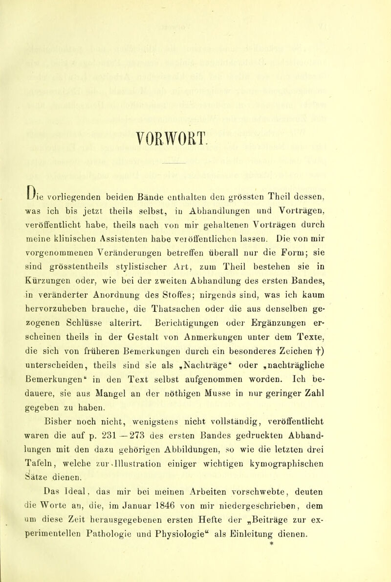 VORWORT. Die vorliegenden beiden Bände enthalten den grössten Theil dessen, was ich bis jetzt theils selbst, iu Abhandlungen und Vorträgen, veröffentlicht habe, theils nach von mir gehaltenen Vorträgen durch meine klinischen Assistenten habe veiöffentlichen lassen. Die von mir vorgenommenen Veränderungen betreffen überall nur die Form; sie sind grösstentheils stylistischer Art, zum Theil bestehen sie in Kürzungen oder, wie bei der zweiten Abhandlung des ersten Bandes, in veränderter Anordnung des Stoffes; nirgends sind, was ich kaum hervorzuheben brauche, die Thatsachen oder die aus denselben ge- zogenen Schlüsse alterirt. Berichtigungen odei' Ergänzungen er- scheinen theils in der Gestalt von Anmerkungen unter dem Texte, die sich von früheren Bemerkungen durch ein besonderes Zeichen f) unterscheiden, theils sind sie als ,Nachträge oder ,nachträgliche Bemerkungen in den Text selbst aufgenommen worden. Ich be- dauere, sie aus Mangel an der nöthigen Müsse in nur geringer Zahl gegeben zu haben. Bisher noch nicht, wenigstens nicht vollständig, veröffentlicht waren die auf p. 231 —273 des ersten Bandes gedruckten Abhand- lungen mit den dazu gehörigen Abbildungen, so wie die letzten drei Tafeln, welche zui-.Illustration einiger wichtigen kymographischen Sätze dienen. Das Ideal. das mir bei meinen Arbeiten vorschwebte, deuten die Worte an, die, im Januar 1846 von mir niedergeschrieben, dem um diese Zeit herausgegebenen ersten Hefte der „Beiträge zur ex- perimentellen Pathologie und Physiologie als Einleitung dienen.