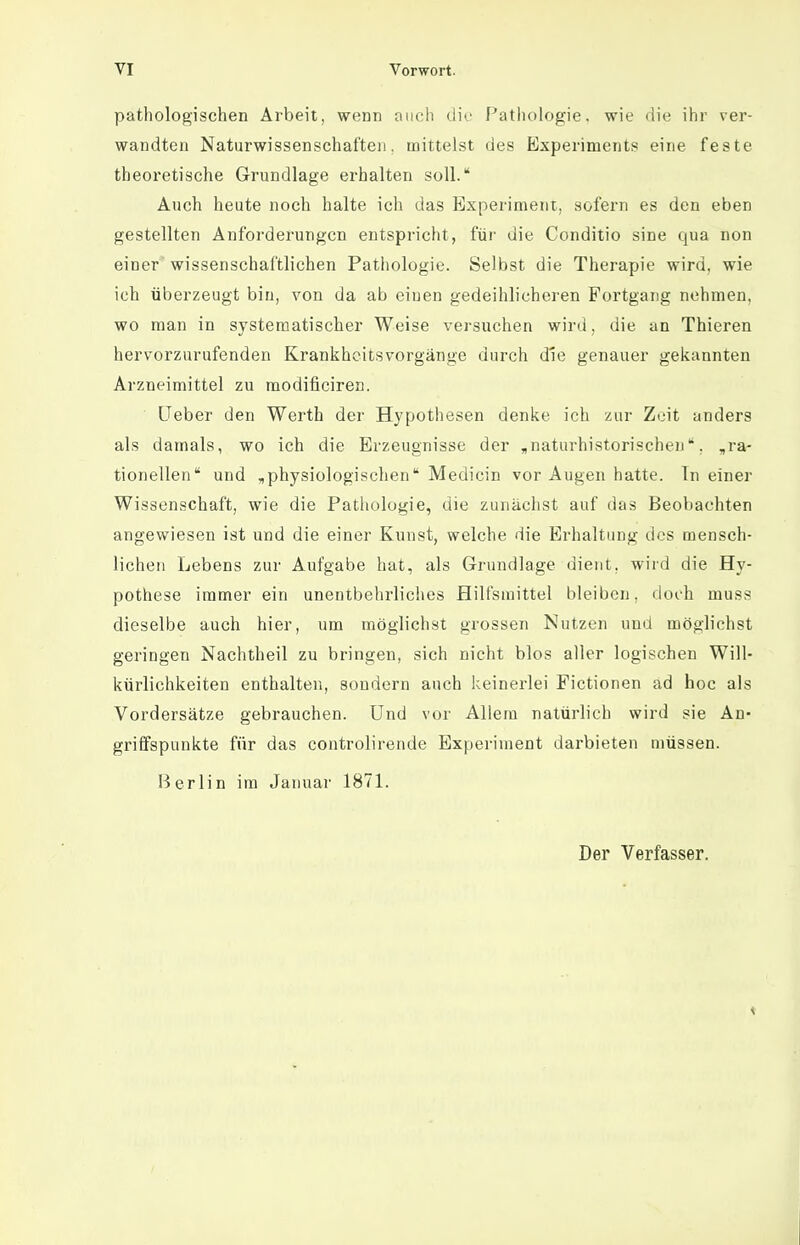 pathologischen Arbeit, wenn auch dir Pathologie, wie die ihr ver- wandten Naturwissenschaften, mittelst des Experiments eine feste theoretische Grundlage erhalten soll. Auch heute noch halte ich das Experiment, sofern es den eben gestellten Anforderungen entspricht, füi' die Conditio sine qua non einer wissenschaftlichen Pathologie. Selbst die Therapie wird, wie ich überzeugt bin, von da ab einen gedeihlicheren Fortgang nehmen, wo man in systematischer Weise versuchen wird, die an Thieren hervorzurufenden Krankheitsvorgänge durch die genauer gekannten Arzneimittel zu raodificiren. üeber den Werth der Hypothesen denke ich zur Zeit anders als damals, wo ich die Erzeugnisse der «naturhistorischen*, „ra- tionellen und „physiologischen Medicin vor Augen hatte. Tn einer Wissenschaft, wie die Patliologie, die zunächst auf das Beobachten angewiesen ist und die einer Kunst, welche die Erhaltung des mensch- lichen Lebens zur Aufgabe hat, als Grundlage dient, wird die Hy- pothese immer ein unentbehrliclies Hilfsmittel bleiben, doch muss dieselbe auch hier, um möglichst grossen Nutzen und möglichst geringen Nachtheil zu bringen, sich nicht blos aller logischen Will- kürlichkeiten enthalten, sondern auch keinerlei Fictionen ad hoc als Vordersätze gebrauchen. Und vor Allem natürlich wird sie An- griffspunkte für das controlirende Experiment darbieten müssen. Berlin im Januar 1871. Der Verfasser. 1