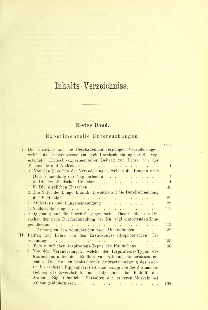 Inhalts - Verzeichniss. Erster Band. Experimeuteile UntersuchuugeD. Seite I. Die Ursachen und die Bescliaffenheit derjenigen Veränderungen, welche dns Lungenparenchym nach Duiehschneidung der Nu. vagi erleidet. Kritisch - experimenteller Beitrag zur Lehre von der Pneumonie und Atelectase 1 1. Von den Ursachen der Veränderungen, welche die Lungen nach Durchschneidung der Vagi erleiden 4 a) Die hypothetischen Ursachen 4 b) Die wirklichen Ursachen 46 2. Die Natur der Lungenkrankhiit, welche auf die Durchschneidung der Vagi folgt 82 3 Atelectasis und Lungenentzündung 99 4. Schlussfolgerungen III II. Entgegnung auf die Einwürfe gegen meine Theorie über die Ur- sachen der nach Diirchschneidung der Nn. vagi eintretenden Lun- genaffection 113 Anhang zu den vorstehenden zwei Abhandlungen .... 182 in. Beitrag zur Lehre von den Erstickungs- (dyspnoetischen) Er- scheinungen 135 1. Vom natürlichen Inspirations-Typus des Kaninchens .... 136 2. Von den Veränderungen, welche der Inspiratious-Typus des Kaninchens unter dem Einfiuss von Athmungshindernissen er- leidet. Die dann zu beobachtende Aufwärtsbewegung des zwei- ten bis sechsten Rippenpaares ist unabliängig von der Zusamnien- ziehung des Zwerchsfells und erfolgt auch ohne Beihülfe der ocaleni. Eigenthüniliches Verhalten der letzteren Muskeln bei Athmungshindernissen 138