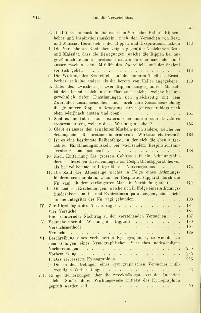 Seile 3. Die Intercostalmuskeln siud nach deu Versuchen Hallei's Rippen- heber und Inspirationsmuskeln, nach den Versuchen von Beau und Maissiat Herabzieher der Rippen und Exspirationsmuskeln 142 4. Die Versuche an Kaninchen zeigen gegen die Ansicht von Beau und Maissiat, dass die Bewegungen, welche die Rippen bei un- gewöhnlich tiefen Inspirationen nach oben oder nach oben und aussen machen, ohne Mithilfe des Zwerchfells und der Scaleni vor sich gehen 146 5. Die Wirkung des Zwerchfells auf den unteren Theil des Brust- korbes ist keine andere als die bereits von Hallei- angegebene 150 6. Unter den zwischen je zwei Rippen ausgespannten Muskel- bündeln beiluden sich in der That auch solche, welche bei un- gewöhnlich tiefen Einathmungen sich gleichzeitig mit dem Zwerchfell zusammenziehen und durch ihre Zusammenziehung die je untere Rippe in Bewegung setzen (entweder bloss nach oben odergnach aussen und oben) 151 7. Sind es die Intercostales externi oder interni oder Levatores costarem breves, welche diese Wirkung ausüben? 156 8. Giebt es ausser den erwähnten Muskeln noch andere, welche bei Setzung eines Respirationshindernisses in Wirksamkeit treten? 164 9. Ist es eine bestimmte Reihenfolge, in der sich die eben aufge- zählten Einathmungsmuskeln bei wachsendem Respirationshin- derniss zusammenziehen? 168 10. Nach Entfernung des grossen Gehirns ruft ein Athmungshin- derniss dieselben Erscheinungen am Respirationsapparat hervor als bei vollkommener Integrität des Nervensystems 174 11. Die Zahl der Athemzüge wächst in Folge eines Athmungs- hindernisses nur dann, wenn der Kespirationsapparat durch die Nn. Vagi mit dem verlängerten Mark in Verbindung steht . . 179 12. Die anderen Erscheinungen, welche sich in Folge eines Athmungs- hindernisses am In- und Expiratiousapparat zeigen, sind nicht an die Integrität des Nn. vagi gebunden 183 IV. Zur Physiologie des Nervus vagus 184 Vier Versuche 184 Ein erläuternder Nachtrag zu den vorstehenden Versuchen . . . 187 V. Versuche über die Wirkung der Digitalis 190 Versuchsmethode 194 Versuche . 196 VI. Beschreibung eines verbesserten Kyniographions, so wie der zu dem Gelingen eines kymographischen Versuches nothwendigen Vorbereitungen 235 Vorbemerkung ^35 1. Das verbesserte Kymographion 236 % Die zu dem Gelingen eines kymographischen Versuches noth- wendigen Voi-bereitungen 243 VII. Einige Bemerkungen über die zweckmässigste Art der Injertion solcher Stoße, deren Wirkungsweise mittelst des Kynrnpraphion geprüft werden soll 250