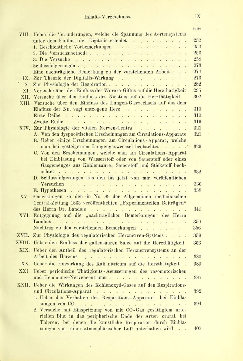 Seite VIII. ITeber die Veründt'rungen, welche die Spaimuug des Aortensystems unter dem Eiiiäuss der Digitalis erleidet 252 1. Gesihichtliche Vorbemerkungen 252 2. Die Versuclismethode 25G 3. Die Versuche 258 Schlussfolgeruugen . 273 Eine nachträgliche Bemerkung zu der vorstehenden Arbeit . . . 274 IX. Zur Theorie der Digitalis-Wirkung 276 X. Zur Physiologie der Respiration 282 XI. Versuche über den Einfluss des Worara-Giftes auf die Herzthätigkeit 295 XII. Versuche über den Einfluss des Nicotins auf die Herzthätigkeit 302 XIII. Versuche über den Einfluss des Lungen-Gaswechsels auf das dem Einfluss der Nn. vagi entzogene Herz 310 Erste Reihe 310 Zweite Reihe 316 XIV. Zur Physiologie der vitalen Nerven-Centra 321 A. Von den dyspnoetischen Erscheinungen am Circulations-Apparate 321 B. üeber einige Erscheinungen am Circulations-Apparat, welche man bei gesteigertem Lungengaswechsel beobachtet . . . .' 329 C. Von den Erscheinungen, welche man am Circulations-Apparat bei Einblasung von Wasserstoff oder von Sauerstoff oder eines Gasgemenges aus Kohlensäure, Sauerstoff und Stickstoff beob- achtet 332 D. Schlussfolgerungen aus den bis jetzt von mir veröffentlicheu Versuchen 336 E. Hypothesen 338 XV. Bemerkungen zu den in Nn. 89 der Allgemeinen medicinischen Centrai-Zeitung 1863 veröffentlichten „Fxi)erimentellen Beiträgen des Herrn Dr. Landois 341 XVI. Entgegnung auf die „nachträglichen Bemerkungen des Herrn Landois ... 350 Nachtrag zu den vorstehenden Bemerkungen 356 XVII. Zur Physiologie des regulatorischen Herznerven-Systems .... 359 XVIII. üeber den Einflnss der gallensauren Salze auf die Herzthätigkeit 366 XIX. lieber den Antheil des regulatorischen Herznervensystems an der Arbeit des Herzens 380 XX. üeber die Einwirkung des Kali nitricum auf die Herzthätigkeit . 383 XXI. üeber periodische Thätigkeits - Aeusserungeu des vasomotorischen und Ilemmungs-Nervencentrums 387 XXII. üeber die Wirkungen des Kohlenoxyd-Gasos auf den Respiratious- und Circulations-Apparat 392 1. üeber das Verhalten des Respirations-Apparates bei Einbla- sungen von CO 394 2. Versuche mit Einspritzung von mit CO-Gas gesättigtem arte- riellen Blut in das peripherische Ende der Arter. crural. bei Thieren, bei denen die künstliche Respiration durch Einbla- sungen von reiner atmosphärischer Luft unterhalten wird . . 407
