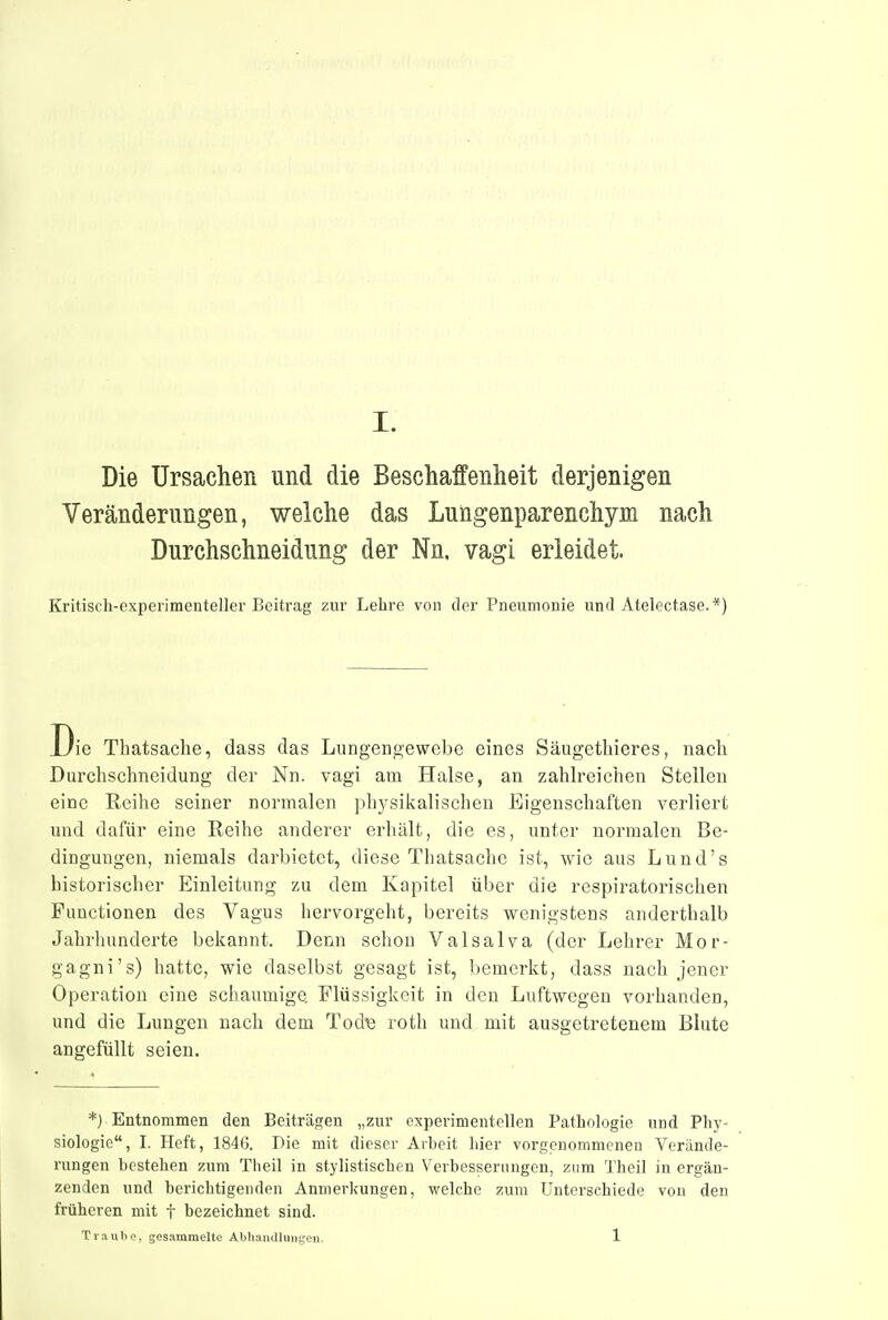 Die Ursachen und die Beschaffenheit derjenigen Veränderungen, welche das Lungenparenchym nach Durchschneidung der Nn, vagi erleidet. Kritisch-experimenteller Beitrag zur Lebrc von der Pneumouie und Atelectase.*) Thatsache, dass das Lungeno'ewebe eines Säugetliieres, nacli Durchschneidung der Nn. vagi am Halse, an zahh'eichen Stellen eine Reihe seiner normalen physikalischen Eigenschaften verliert und dafür eine Reihe anderer erhält, die es, unter normalen Be- dingungen, niemals darbietet, diese Thatsache ist, wie aus Lund's historischer Einleitung zu dem Kapitel über die respiratorischen Functionen des Vagus hervorgeht, bereits wenigstens anderthalb Jahrhunderte bekannt. Denn schon Valsalva (der Lehrer Mor- gagni's) hatte, wie daselbst gesagt ist, bemerkt, dass nach jener Operation eine schaumige Flüssigkeit in den Luftwegen vorhanden, und die Lungen nach dem Tod« roth und mit ausgetretenem Blute angefüllt seien. *} Entnommen den Beiträgen „zur experimentellen Pathologie und Phy- siologie, I. Heft, 1846. Die mit dieser Arbeit hier vorgenommenen Verände- rungen bestehen zum Tlieil in stylistischen Verbesserungen, zum Theil in ergän- zenden und berichtigenden Anmerkungen, welche zum Unterschiede von den früheren mit f bezeichnet sind. Tvuulw., gesammelte Abliaiullinitcen. 1