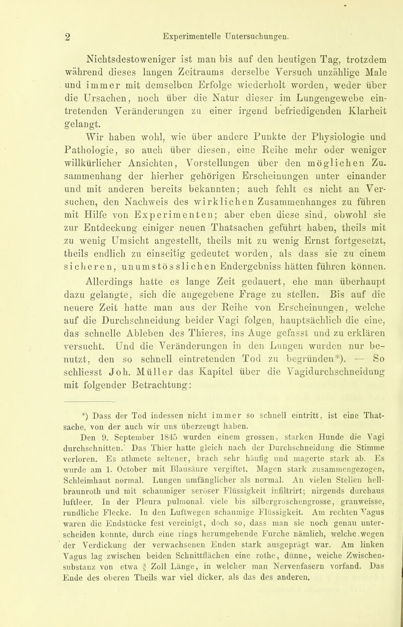 Nichtsdestoweniger ist man bis auf den heutigen Tag, trotzdem während dieses langen Zeitraums derselbe Versuch unzählige Male und immer mit demselben Erfolge wiederholt worden, weder über die Ursachen, noch über die Natur dieser im Lungengewebe ein- tretenden Veränderungen zu einer irgend befriedigenden Klarheit gelangt. Wir haben wohl, wie über andere Punkte der Physiologie und Pathologie, so auch über diesen, eine Reihe mehr oder weniger willkürlicher Ansichten, Vorstellungen über den möglichen Zu. sammenhang der hierher gehörigen Erscheinungen unter einander und mit anderen bereits bekannten; auch fehlt es nicht an Ver- suchen, den Nachweis des wirklichen Zusammenhanges zu führen mit Hilfe von Experimenten; aber eben diese sind, obwohl sie zur Entdeckung einiger neuen Tbatsachen geführt haben, theils mit zu wenig Umsicht angestellt, theils mit zu wenig Ernst fortgesetzt, theils endlich zu einseitig gedeutet worden, als dass sie zu einem sicheren, unumstös slichen Endergebniss hätten führen können. Allerdings hatte es lange Zeit gedauert, ehe man überhauj^t dazu gelangte, sich die angegebene Frage zu stellen. Bis auf die neuere Zeit hatte man aus der Reihe von Erscheinungen, welche auf die Durchschneidung beider Vagi folgen, hauptsächlich die eine, das schnelle Ableben des Thieres, ins Auge gefasst und zu erklären versucht. Und die Veränderungen in den Lungen wurden nur be- nutzt, den so schnell eintretenden Tod zu begründen*). — So schliesst Joh. Müller das Kapitel über die Vagidurchschneidung mit folgender Betrachtung: *) Dass der Tod indessen niclit immer so schnell eintritt, ist eine That- sache, von der auch wir uns überzeugt haben. Den 9. September 1845 wurden einem grossen, starken Hunde die Vagi durchschnitten.' Das Thier hatte gleich nach der Durchschneidung die Stimme verloren. Es athmete seltener, brach sehr häufig und magerte stark ab. Es wurde am 1. October mit Blausäure vergiftet. Magen stark zusammengezogen, Schleimhaut normal. Lungen umfänglicher als normal. An vielen Stellen hell- braunroth und mit schaumiger seröser Flüssigkeit infiltrirt; nirgends durchaus luftleer. In der Pleura pulmonal, viele bis silbergroschengrosse, grauweisso, rundliche Flecke. In den Luftwegen schaumige Flüssigkeit. Am rechten '''agus waren die Endstücke fest vereinigt, doch so, dass man sie noch genau unter- scheiden konnte, durch eine rings herumgehende Furche nämlich, welche.wegen der Verdickung der verwachsenen Enden stark ausgeprägt war. Am linken Vagus lag zwischen beiden Schnittflächen eine rothe, dünne, weiche Zwischeu- substanz von etwa J Zoll Länge, in welcher man Nervenfasern vorfand. Das Ende des oberen Theils war viel dicker, als das des anderen.