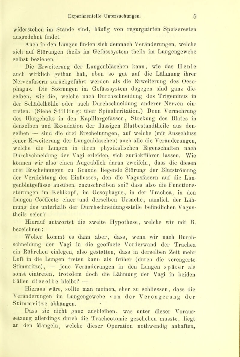 widerstehen im Stande sind, häufig von regurgitirten Speiseresten ausgedehnt findet. Auch in den Lungen finden sich demnach Veränderungen, welche sich auf Störungen theils im Gefässsystem theils im Lungengewebe selbst beziehen. Die Erweiterung der Lungenbläschen kann, wie das Henle auch wirklich gethan hat, eben so gut auf die Lähmung ihrer Nervenfasern zurückgeführt werden als die Erweiterung des Oeso- phagus. Die Störungen im Gefässsystem dagegen sind ganz die- selben, wie die, welche nach Durchschneidung des Trigerainus in der Schädelhöhle oder nach Durchschneidung anderer Nerven ein- treten. (Siehe St Illing: über Spinalirritation.) Denn Vermehrung des Blutgehalts in den Kapillargefässen, Stockung des Blutes in denselben und Exsudation der flüssigen ßlutbestandtheile aus den- selben — sind die drei Erscheinungen, auf welche (mit Ausschluss jener Erweiterung der Lungenbläschen) auch alle die Veränderungen, welche die Lungen in ihren physikalischen Eigenschaften nach Durchschneidung der Vagi erleiden, sich zurückführen lassen. Wie können wir also einen Augenblick daran zweifeln, dass die diesen drei Erscheinungen zu Grunde liegende Störung der Blutströmung der Vernichtung des Einflusses, den die Vagusfasern auf die Lun- genblutgefässe ausüben, zuzuschreiben sei? dass also die Punctions- störungen im Kehlkopf, im Oesophagus, in der Trachea, in den Lungen Coeffecte einer und derselben Ursache, nämlich der Läh- mung des unterhalb der Durchschneidungsstelle befindlichen Vagus- theils seien? Hierauf antwortet die zweite Hypothese, welche wir mit B. bezeichnen: Woher kommt es dann aber, dass, wenn wir nach Durch- schneidung der Vagi in die geöffnete Vorderwand der Trachea ein Röhrchen einlegen, also gestatten, dass in derselben Zeit mehr Luft in die Lungen treten kann als früher (durch die verengerte Stimmritze), — jene Veränderungen in den Lungen später als sonst eintreten, trotzdem doch die Lähmung der Vagi in beiden Fällen dieselbe bleibt? — Hieraus wäre, sollte man meinen, eher zu schliessen, dass die Veränderungen im Lungengewebe von der Verengerung der Stimmritze abhängen. Dass sie nicht ganz ausbleiben, was unter dieser Voraus- setzung allerdings durch die Tracheotomie geschehen müsste, liegt an den Mängeln, welche dieser Operation nothwendig anhaften,