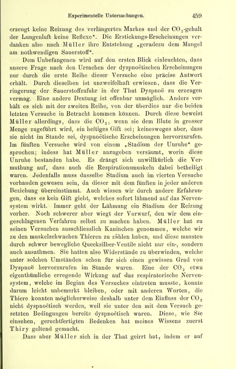 erzeugt keine Reizung des verlängerten Markes und der COo-gelialt der Lungenluft keine Reflexe. Die Erstickungs-Ersclieinungen ver- danken also nach Müller ihre Entstehung „geradezu dem Mangel am nothwendigen Sauerstoff. Dem Unbefangenen wird auf den ersten Blick einleuchten, dass unsere Frage nach den Ursachen der dyspnoetischen Erscheinungen nur durch die erste Reihe dieser Versuche eine präcise Antwort erhält. Durch dieselben ist unzweifelhaft erwiesen, dass die Ver- ringerung der Sauerstoffzufuhr in der That Dyspnoe zu erzeugen vermag. Eine andere Deutung ist offenbar unmöglich. Anders ver- hält es sich mit der zweiten Reihe, von der überdies nur die beiden letzten Versuche in Betracht kommen können. Durch diese beweist Müller allerdings, dass die CO.^, wenn sie dem Blute in grosser Menge zugeführt wird, ein heftiges Gift sei; keinesweges aber, dass sie nicht im Stande sei, dyspnoetische Erscheinungen hervorzurufen. Im fünften Versuche wird von einem „Stadium der Unruhe ge- sprochen; indess hat Müller anzugeben versäumt, worin diese Unruhe bestanden habe. Es drängt sich unwillkürlich die Vcr- muthung auf, dass auch die Respirationsmuskeln dabei betheiligt waren. Jedenfalls muss dasselbe Stadium auch im vierten Versuche vorhanden gewesen sein, da dieser mit dem fünften in jeder anderen Beziehung übereinstimmt. Auch wissen wir durch andere Erfahrun- gen, dass es kein Gift giebt, welches sofort lähmend auf das Nerven- system wirkt. Immer geht der Lähmung ein Stadium der Reizung vorher. Noch schwerer aber wiegt der Vorwurf, den wir dem ein- geschlagenen Verfahren selbst zu machen haben. Müller hat zu seinen Versuchen ausschliesslich Kaninchen genommen, welche wir zu den muskelschwachen Thieren zu zählen haben, und diese mussten durch schwer bewegliche Quecksilber-Ventile nicht nur ein-, sondern auch ausathmen. Sie hatten also Widerstände zu überwinden, welche unter solchen Umständen schon für sich einen gewissen Grad von Dyspnoe hervorzurufen im Stande waren. Eine der CO2 etwa eigenthümliche erregende Wirkung auf das respiratorische Nerven- system, welche im Beginn des Versuches eintreten musste, konnte darum leicht unbemerkt bleiben, oder mit anderen Worten, die Thiere konnten möglicherweise deshalb unter dem Einfluss der CO2 nicht dyspnoetisch werden, weil sie unter den mit dem Versuch ge- setzten Bedingungen bereits dyspnoetisch waren. Diese, wie Sie einsehen, gerechtfertigten Bedenken hat meines Wissens zuerst Thiry geltend gemacht. Dass aber Müller sich in der That geirrt hat, indem' er auf