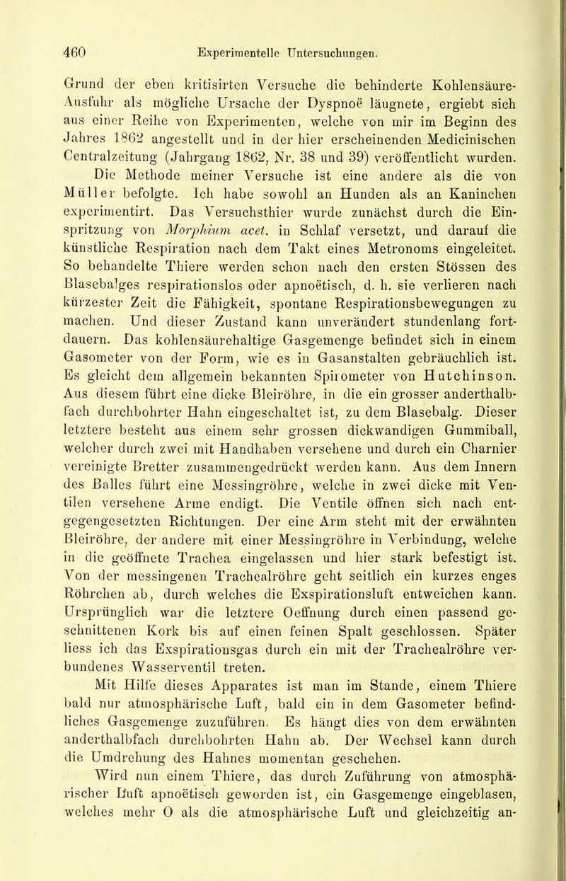 Grund der eben kritisirten Versuche die behinderte Kohlensäure- Ausfuhr als mögliche Ursache der Dyspnoe läugnete, ergiebt sich aus einer Reihe von Experimenten, welche von mir im Beginn des Jahres 1862 angestellt und in der hier erscheinenden Medicinischen Centraizeitung (Jahrgang 1862, Nr. 38 und 39) veröffentlicht wurden. Die Methode meiner Versuche ist eine andere als die von Müller befolgte. Ich habe sowohl an Hunden als an Kaninchen experimentirt. Das Versuchsthier wurde zunächst durch die Ein- spritzung von Morphium acet. in Schlaf versetzt, und darauf die künstliche Respiration nach dem Takt eines Metronoms eingeleitet. So behandelte Thiere werden schon nach den ersten Stössen des Blasebalges respirationslos oder apnoetisch, d. h. sie verlieren nach kürzester Zeit die Fähigkeit, spontane Respirationsbewegungen zu maclien. Und dieser Zustand kann unverändert stundenlang fort- dauern. Das kohlensäurehaltige Gasgemenge befindet sich in einem Gasometer von der Form, wie es in Gasanstalten gebräuchlich ist. Es gleicht dem allgemein bekannten Spirometer von Hutchinson. Aus diesem führt eine dicke Bleiröhre, in die ein grosser anderthalb- fach durchbohrter Hahn eingeschaltet ist, zu dem Blasebalg. Dieser letztere besteht aus einem sehr grossen dickwandigen Gummiball, welcher durch zwei mit Handhaben versehene und durch ein Charnier vereinigte Bretter zusammengedrückt werden kann. Aus dem Innern des Balles führt eine Messingröhre, welche in zwei dicke mit Ven- tilen versehene Arme endigt. Die Ventile öffnen sich nach ent- gegengesetzten Richtungen. Der eine Arm steht mit der erwähnten Bleiröhre, der andere mit einer Messingröhre in Verbindung, welche in die geöffnete Trachea eingelassen und hier stark befestigt ist. Von der messingenen Tracheairöhre geht seitlich ein kurzes enges Röhrchen ab, durch welches die Exspirationsluft entweichen kann. Ursprünglich war die letztere Oeffnung durch einen passend ge- schnittenen Kork bis auf einen feinen Spalt geschlossen. Später liess ich das Exspirationsgas durch ein mit der Tracheairöhre ver- bundenes Wasserventil treten. Mit Hilfe dieses Apparates ist man im Stande, einem Thiere bald nur atmosphärische Luft, bald ein in dem Gasometer befind- liches Gasgemenge zuzuführen. Es hängt dies von dem erwähnten anderthalbfach durchbohrten Hahn ab. Der Wechsel kann durch die Umdrehung des Hahnes momentan geschehen. Wird nun einem Thiere, das durch Zuführung von atmosphä- rischer Duft apnoetisch geworden ist, ein Gasgemenge eingeblasen, welches mehr 0 als die atmosphärische Luft und gleichzeitig an-