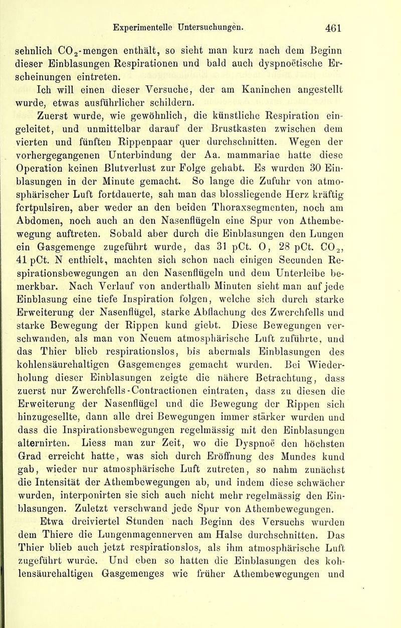 sehnlich COmengen enthält, so sieht man kurz nach dem Beginn dieser Einblasungen Respirationen und bald auch dyspnoetische Er- scheinungen eintreten. Ich will einen dieser Versuche, der am Kaninchen angestellt wurde, etwas ausführlicher schildern. Zuerst wurde, wie gewöhnlich, die künstliche Respiration ein- geleitet, und unmittelbar darauf der Brustkasten zwischen dem vierten und fünften Rippenpaar quer durchschnitten. Wegen der vorhergegangenen Unterbindung der Aa. mammariae hatte diese Operation keinen Blutverlust zur Folge gehabt. Es wurden 30 Ein- blasungen in der Minute gemacht. So lange die Zufuhr von atmo- sphärischer Luft fortdauerte, sah man das blossliegende Herz kräftig fortpulsiren, aber weder an den beiden Thoraxsegmenten, noch am Abdomen, noch auch an den Nasenflügeln eine Spur von Athembe- wegung auftreten. Sobald aber durch die Einblasungen den Lungen ein Gasgeraenge zugeführt wurde, das 31 pCt. 0, 28 pCt. CO2, 41 pCt. N enthielt, machten sich schon nach einigen Secunden Re- spirationsbewegungen an den Nasenflügeln und dem Unterleibe be- merkbar. Nach Verlauf von anderthalb Minuten sieht man auf jede Einblasung eine tiefe Inspiration folgen, welche sich durch starke Erweiterung der Nasenflügel, starke Abflachung des Zwerchfells und starke Bewegung der Rippen kund giebt. Diese Bewegungen ver- schwanden, als man von Neuem atmosphärische Luft zuführte, und das Thier blieb respirationslos, bis abermals Einblasungen des kohlen säurehaltigen Gasgemenges gemacht wurden. Bei Wieder- holung dieser Einblasungen zeigte die nähere Betrachtung, dass zuerst nur Zwerchfells-Contractionen eintraten, dass zu diesen die Erweiterung der Nasenflügel und die Bewegung der Rippen sich hinzugesellte, dann alle drei Bewegungen immer stärker wurden und dass die Inspirationsbewegungen regelmässig mit den Einblasungen alternirten. Liess man zur Zeit, wo die Dyspnoe den höchsten Grad erreicht hatte, was sich durch Eröffnung des Mundes kund gab, wieder nur atmosphärische Luft zutreten, so nahm zunächst die Intensität der Athembewegungen ab, und indem diese schwächer wurden, interponirten sie sich auch nicht mehr regelmässig den Ein- blasungen. Zuletzt verschwand jede Spur von Athembewegungen. Etwa dreiviertel Stunden nach Beginn des Versuchs wurden dem Thlere die Lungenmagennerven am Halse durchschnitten. Das Thier blieb auch jetzt respirationsloS; als ihm atmosphärische Luft zugeführt wurde. Und eben so hatten die Einblasungen des koh- lensäurehaltigen Gasgemenges wie früher Athembewegungen und
