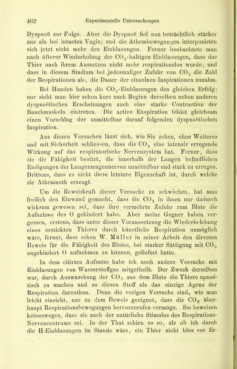 Dyspnoe zur Folge. Aber die Dyspnoe fiel nun beträchtlich stärker aus als bei intacten Vagis; und die Athembewegungen interponirten sich jetzt nicht mehr den Einblasungen. Ferner beobachtete man nach öfterer Wiederholung der COj-haltigen Einblasungen, dass das Thier nach ihrem Aussetzen nicht mehr respirationslos wurde, und dass in diesem Stadium bei jedesmaliger Zufuhr von CO2 die Zahl der Respirationen ab-, die Dauer der einzelnen Inspirationen zunahm. Bei Hunden haben die COo-Einblasungen den gleichen Erfolg; nur sieht man hier schon kurz nach Beginn derselben neben anderen dyspnoetischen Erscheinungen auch eine starke Contraction der Bauchmuskeln eintreten. Die active Exspiration bildet gleichsam einen Vorschlag der unmittelbar darauf folgenden dyspnoetischen Inspiration. Aus diesen Versuchen lässt sich, wie Sie sehen, ohne Weiteres und mit Sicherheit schliessen, dass die CO2 eine intensiv erregende Wirkung auf das respiratorische Nervensystem hat. Ferner, dass sie die Fähigkeit besitzt, die innerhalb der Lungen befindlichen Endigungen der Lungenmagennerven unmittelbar und stark zu erregen. Drittens, dass es nicht diese letztere Eigenschaft ist, durch welche sie Athemnoth erzeugt. Um die Beweiskraft dieser Versuche zu schwächen, hat man freilich den Einwand gemacht, dass die COj in ihnen nur dadurch wirksam gewesen sei, dass ihre vermehrte Zufuhr zum Blute die Aufnahme des 0 gehindert habe. Aber meine Gegner haben ver- gessen, erstens, dass unter dieser Voraussetzung die Wiederbelebung eines erstickten Thicres durch künstliche Respiration unmöglich wäre, ferner, dass schon W. Müller in seiner Arbeit den directen Beweis für die Fähigkeit des Blutes, bei starker Sättigung mit CO 2 ungehindert 0 aufnehmen zu können, geliefert hatte. In dem citirten Aufsatze habe ich noch andere Versuche mit Einblasungen von Wasserstoffgas mitgetheilt. Der Zweck derselben war, durch Auswaschung der CO 2 aus dem Blute die Thiere apnoe- tisch zu machen und so diesen Stoff als das einzige Agens der Respiration darzuthun. Denn die vorigen Versuche sind, wie man leicht einsieht, nur zu dem Beweis geeignet, dass die COg über- haupt Respirationsbewegungen hervorzurufen vermöge. Sie beweisen keinesweges, dass sie auch der natüi'liche Stimulus des Respirations- Nervencentrums sei. In der That schien es so, als ob ich durch die H-Einblasungen im Stande wäre, ein Thier nicht blos vor Er-