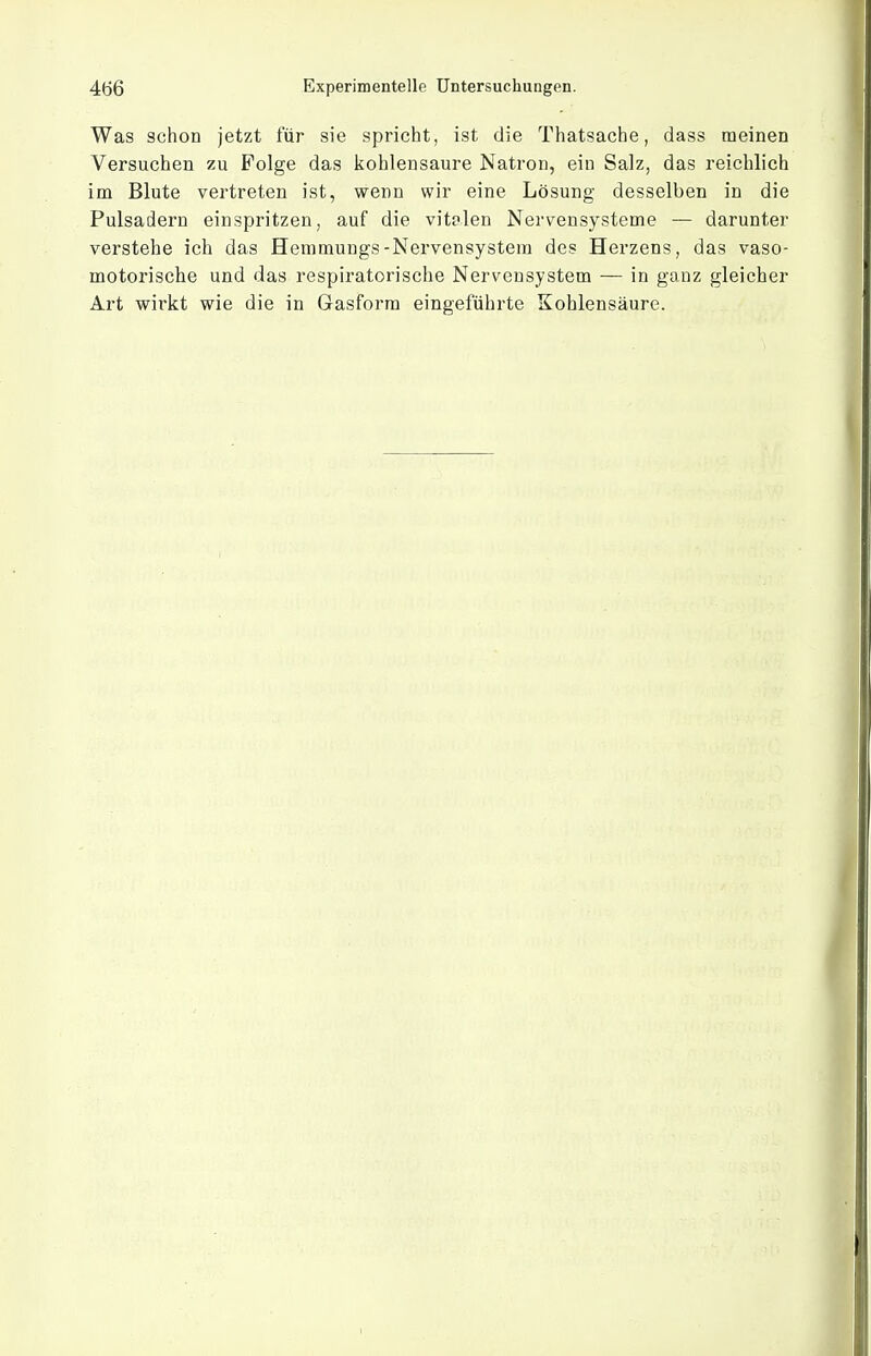 Was schon jetzt für sie spricht, ist die Thatsache, dass meinen Versuchen zu Folge das kohlensaure Natron, ein Salz, das reichlich im Blute vertreten ist, wenn wir eine Lösung desselben in die Pulsadern einspritzen, auf die vitalen Nervensysteme — darunter verstehe ich das Hemmungs-Nervensystem des Herzens, das vaso- motorische und das respiratorische Nervensystem — in ganz gleicher Art wirkt wie die in Gasform eingeführte Kohlensäure.