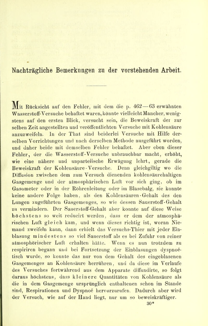 Nachträgliche Bemerkungen zu der vorstehenden Arbeit. M^it Rücksicht auf den Fehler, mit dem die p. 462 — 63 erwähnten Wasserstoff-Versuche behaftet waren, könnte vielleicht Mancher, wenig- stens auf den ersten Blick, versucht sein, die Beweiskraft der zur selben Zeit angestellten und veröffentlichten Versuche mit Kohlensäure anzuzweifeln. In der That sind beiderlei Versuche mit Hilfe der- selben Vorrichtungen und nach derselben Methode ausgeführt worden, und daher beide mit demselben Fehler behaftet. Aber eben dieser Fehler, der die Wasserstoff-Versuche unbrauchbar macht, erhöht, wie eine nähere und unparteiische Erwägung lehrt, gerade die Beweiskraft der Kohlensäure-Versuche. Denn gleichgiltig wo die Diffusion zwischen dem zum Versuch dienenden kohlensäurehaltigen Gasgemenge und der atmosphärischen Luft vor sich ging, ob im Gasometer oder in der Röhrenleitung oder im Blasebalg, sie konnte keine andere Folge haben, als den Kohlensäuren-Gehalt des den Lungen zugeführten Gasgemenges, so wie dessen Sauerstoff-Gehalt zu vermindern. Der Sauerstoff-Gehalt aber konnte auf diese Weise höchstens so weit reducirt werden, dass er dem der atmosphä- rischen Luft gleich kam, und wenn dieses richtig ist, woran Nie- mand zweifeln kann, dann erhielt das Versuchs-Thier mit jeder Ein- blasung mindestens so viel Sauerstoff als es bei Zufuhr von reiner atmosphörischer Luft erhalten hätte. Wenn es nun trotzdem zu respiriren begann und bei Fortsetzung der Einblasungen dyspnoe- tisch wurde, so konnte das nur von dem Gehalt des eingeblasenen Gasgemenges an Kohlensäure herrühren, und da diese im Verlaufe des Versuches fortwährend aus dem Apparate diffundirte, so folgt daraus höchstens, dass kleinere Quantitäten von Kohlensäure als die in dem Gasgemenge ursprünglich enthaltenen schon im Stande sind, Respirationen und Dyspnoe hervorzurufen. Dadurch aber wird der Versuch, wie auf der Hand liegt, nur um so beweiskräftiger. 30*