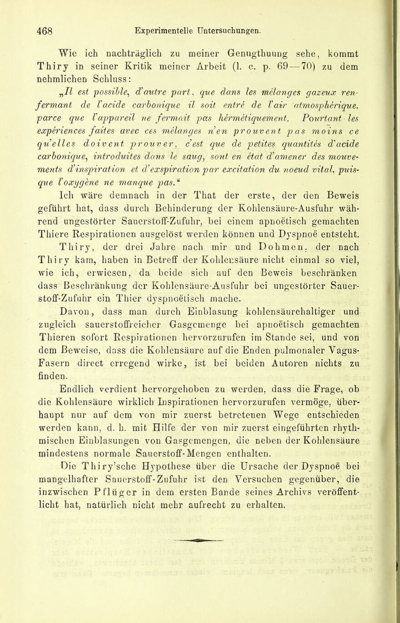 Wie ich nachträglich zu meiner Genugthuung sehe, kommt Thiry in seiner Kritik meiner Arbeit (1. c. p. 69 — 70) zu dem nehmlichen Schluss: y^Il est possible, d'autre pari, que dans les melanges gazeux ren- fermant de l'acide carhonique il soit entre de Vavr atmospherique. parce que Vappareil ne fermait pas hermetiquement. Pourtant les experiences faites avec ces melanges nen prouvent pas moins ce quell es doivent pr ouv er. cest que de petites quantites d'acide carhonique, introduites dans le saug, sont en etat d^amener des mouve- ments d'inspiration et d'exspiration par excitation du noeud vital, puis- qiie toxygene ne manque j^as. Ich wäre demnach in der That der erste, der den Beweis geführt hat, dass durch Behinderung der Kohlensäure-Ausfuhr wäh- rend ungestörter Sauerstoff-Zufuhr, bei einem apnoetisch geraachten Thiere Respirationen ausgelöst werden können und Dyspnoe entsteht. Thiry, der drei Jalire nach mir und Dohmen. der nach Thiry kam, haben in Betreff der Kohlensäure nicht einmal so viel, wie ich, erwiesen, da beide sich auf den Beweis beschränken dass Beschränkung der Kohlensäure-Ausfuhr bei ungestörter Sauer- stoff-Zufuiir ein Thier dyspnoelisch mache. Davon, dass man durch Einblasung kohlensäurehaltiger und zugleich sauerstofifreicher Gasgemenge bei apnoetisch gemachten Thieren sofort Respirationen hervorzurufen im Stande sei, und von dem Beweise, dass die Kohlensäure auf die Enden pulmonaler Vagus- Fasern direct erregend wirke, ist bei beiden Autoren nichts zu finden. Endlich verdient hervorgehoben zu werden, dass die Frage, ob die Kohlensäure wirklich Inspirationen hervorzurufen vermöge, über- haupt nur auf dem von mir zuerst betretenen Wege entschieden werden kann, d. h. mit Hilfe der von mir zuerst eingeführten rhyth- mischen Einblasungen von Gasgemengen, die neben der Kohlensäure mindestens normale Sauerstoff-Mengen enthalten. Die Thiry'sche Hypothese über die Ursache der Dyspnoe bei mangelhafter Sauerstoff-Zufuhr ist den Versuchen gegenüber, die inzwischen Pflüger in dem ersten Bande seines Archivs veröffent- licht hat, natürlich nicht mehr aufrecht zu erhalten.