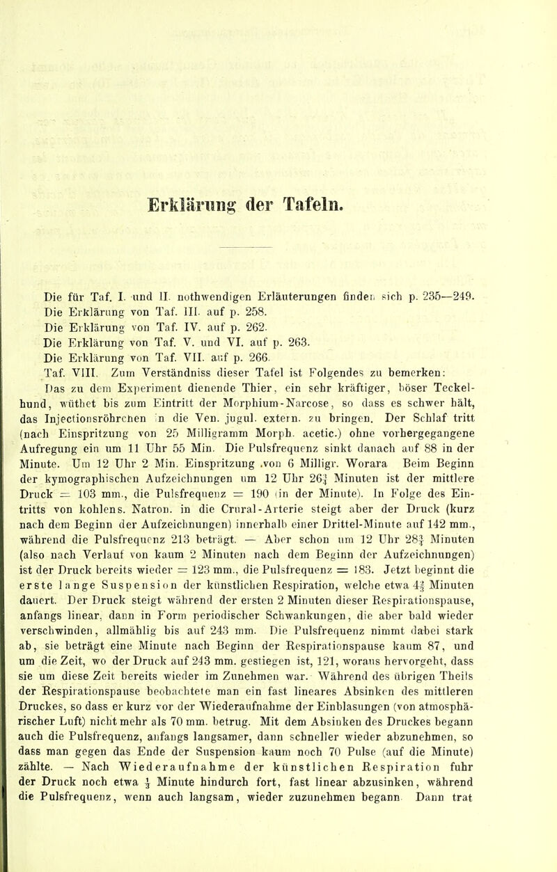 Erklärung der Tafeln. Die für Taf. I. und II. nuthwendigen Erläuterungen findet, sich p. 235—249. Die Erklärung von Taf. III. auf p. 258. Die Erklärung von Taf IV. auf p. 262. Die Erklärung von Taf. V. und VI. auf p. 26-3. Die Erklärung von Taf. VII. auf p. 266. Taf. VIII. Zum Verständniss dieser Tafel ist Folgendes zu bemerken: Das zu dem Experiment dienende Thier, ein sehr kräftiger, böser Teckel- hund, wüthet bis zum Eintritt der Morphium - Narcose, so dass es schwer hält, das Injectionsröhrchen in die Ven. jugul. extern. ?n bringen. Der Schlaf tritt (nach Einspritzung von 25 Milligramm Morph, acetic.) ohne vorhergegangene Aufregung ein um 11 Uhr 55 Min. Die Pulsfrequenz sinkt danach auf 88 in der Minute. Um 12 Uhr 2 Min. Einspritzung .von 6 Milligr. Worara Beim Beginn der kymographischen Aufzeichnungen um 12 Uhr 264 Minuten ist der mittlere Druck =1 103 mm., die Pulsfrequenz = 190 lin der Minute). In Folge des Ein- tritts von kohlens. Natron, in die Crural-Arterie steigt aber der Druck (kurz nach dem Beginn der Aufzeichnungen) innerhalb einer Drittel-Minute auf 142 mm., während die Pulsfrequenz 218 betrügt. — Aber schon um 12 Uhr 28^ Minuten (also nach Verlauf von kaum 2 Minuten nach dem Beginn der Aufzeichnungen) ist der Druck bereits wieder = 123 mm., die Pulsfrequenz = 183. Jetzt beginnt die erste lange Suspension der künstlichen Respiration, welche etwa 4§ Minuten dauert. Der Druck steigt während der ersten 2 Minuten dieser Respirationspause, anfangs linear, dann in Form periodischer Schwankungen, die aber bald wieder verschwinden, allmählig bis auf 243 mm. Die Pulsfrequenz nimmt dabei stark ab, sie beträgt eine Minute nach Beginn der Respirationspause kaum 87, und um die Zeit, wo der Druck auf 243 mm. gestiegen ist, 121, woraus hervorgeht, dass sie um diese Zeit bereits wieder im Zunehmen war. Während des übrigen Theiis der Respirationspause beobachtete man ein fast lineares Absinken des mittleren Druckes, so dass er kurz vor der Wiederaufnahme der Einblasungen (von atmosphä- rischer Luft) nicht mehr als 70 mm. betrug. Mit dem Absinken des Druckes begann auch die Pulsfrequenz, anfangs langsamer, dann schneller wieder abzunehmen, so dass man gegen das Ende der Suspension kaum noch 70 Pulse (auf die Minute) zählte. — Nach Wiederaufnahme der künstlichen Respiration fuhr der Druck noch etwa ^ Minute hindurch fort, fast linear abzusinken, während die Pulsfrequenz, wenn auch langsam, wieder zuzunehmen begann Dann trat
