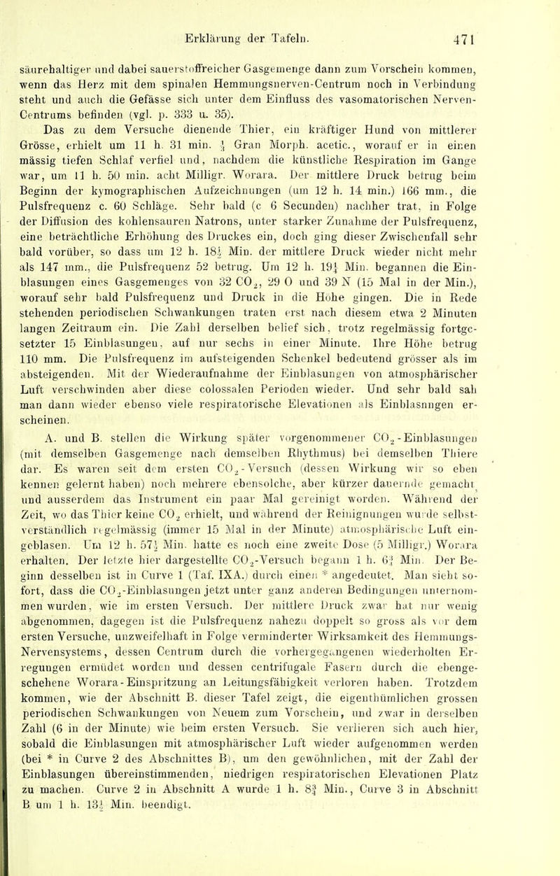 säiirehaltiopi- und dabei sauerstoffreicher Gasgemeiige dann zum Vorschein kommen, wenn das Herz mit dem spinalen Hemmungsnerven-Centrum noch in Verbindung steht und auch die Gefässe sicli unter dem Einfluss des vasomatorischen Nerven- Centrums befinden (vgl. p. 333 u. 35). Das zu dem Versuche dienende Thier, ein kräftiger Hund von mittlerer Grösse, ei-hielt um 11 h, 31 min. Gian Morph, acetic., worauf er in einen massig tiefen Schlaf verfiel und, nachdem die künstliche Eespiration im Gange war, um 11 h. 50 min. acht Milligr. Worara. Der mittlere Druck betrug beim Beginn der kymographischen Aufzeichnungen (um 12 h. 14 min.) 166 mm., die Pulsfrequenz c. 60 Schläge. Sehr bald (c 6 Secundeu) nachher trat, in Folge der Diffusion des kohlensauren Natrons, unter starker Zunahme der Pulsfrequenz, eine beträchtliche Erhöhung des Druckes ein, doch ging dieser Zwischenfall sehr bald vorüber, so dass um 12 h. 181 Min. der mittlere Druck wieder nicht mehr als 147 inm., die Pulsfrequenz 52 betrug. Um 12 h. 19^ Min. begannen die Ein- blasungen eines Gasgemenges von 32 CO^, 29 0 und 39 N (15 Mal in der Min.), worauf sehr bald Pulsfrequenz und Druck in die Hohe gingen. Die in Rede stehenden periodischen Schwankungen traten erst nach diesem etwa 2 Minuten langen Zeitraum ein. Die Zahl derselben belief sich, trotz regelmässig fortge- setzter 15 Einblasungen, auf nur sechs in einer Minute. Ihre Höhe betrug 110 mm. Die Pulsfrequenz im aufsteigenden Schenkel bedeutend grösser als im absteigenden. Mit der Wiederaufnahme der Einblasungen von atmosphärischer Luft verschwinden aber diese colossalen Perioden wieder. Und sehr bald sah man dann wieder ebenso viele respiratorische Elevationen als Einblasungen er- scheinen. A. und B. stellen die Wirkung später vorgenommener CO^-Einblasungen (mit demselben Gasgemenge nach demselben Rhythmus) bei demselben Tliiere dar. Es waren seit dem ersten CO^-Versuch (dessen Wirkung wir so eben kennen gelernt haben) noch mehrere ebensolche, aber kürzer dauernde gemacht und ausserdem das Instrument ein paar Mal gereinigt worden. Während der Zeit, wo das Thier keine CO^ erhielt, und während der Reinignungen wurde selbst- verständlich rigelmässig (immer 15 Mal in der Minute) atuiDspliärisdie Luft ein- gcblasen. Uni 12 h. 57i Min. hatte es noch eine zweite Dose (5 Milligr.) Worara erhalten. Der letzte hier dargestellte CO.^-Versuch begann 1 h. Gl Min. Der Be- ginn desselben ist in Curve 1 (Taf. IXA.) durch einen * angedeutet. Man sieht so- fort, dass die CO ^-Einblasungen jetzt unter ganz anderen Bedingungen unternom- men wurden, wie im ersten Versuch. Der mittlere Druck zwar hat nur wenig abgenommen, dagegen ist die Pulsfrequenz nahezu doppelt so gross als vor dem ersten Versuche, unzweifelhaft in Folge verminderter Wirksamkeit des Hemmungs- Nervensystems , dessen Centrum durch die vorhergegangenen wiederholten Er- regungen ermüdet worden und dessen centrifugale Fasern durch die ebenge- schehene Worara-Einspritzung an Leitungsfähigkeit verloren haben. Trotzdem kommen, wie der Abschnitt B. dieser Tafel zeigt, die eigenthümlichen grossen periodischen Schwankungen von Neuem zum Vorschein, und ?w'ar in deiselben Zahl (6 in der Minute) wie beim ersten Versuch. Sie verlieren sich auch hier, sobald die Einblasungen mit atmosphäi'ischer Luft wieder aufgenommen werden (bei * in Curve 2 des Abschnittes B), um den gewöhnlichen, mit der Zahl der Einblasungen übereinstimmenden, niedrigen respiratorischen Elevationen Platz zu machen. Curve 2 in Abschnitt A wurde 1 h. 8| Min., Cuive 3 in Abschnitt